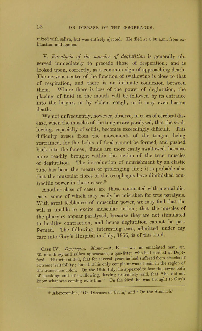mixed with saliva, but was entirely ejected. He died at 3-30 a.m., from ex- haustion and apnoea. V. Paralysis of the muscles of deglutition is generally ob- served immediately to precede those of respiration; and is looked upon^ correctly, as a common sign of approaching death. The nervous centre of the function of swallowing is close to that of respiration, and there is an intimate connexion between them. Where there is loss of the power of deglutition, the placing of fluid in the mouth will be followed by its entrance into the larynx, or by violent cough, or it may even hasten death. We not unfrequently, however, observe, in cases of cerebral dis- ease, when the muscles of the tongue are paralysed, that the swal- lowing, especially of solids, becomes exceedingly difficult. This difficulty arises from the movements of the tongue being restrained, for the bolus of food cannot be formed, and pushed back into the fauces; fluids are more easily swallowed, because more readily brought within the action of the true muscles of deglutition. The introduction of nourishment by an elastic tube has been the means of prolonging fife; it is probable also that the muscular fibres of the oesophagus have diminished con- tractile power in these cases.* Another class of cases are those connected with mental dis- ease, some of which may easily be mistaken for true paralysis. With great feebleness of muscular power, we may find that the will is unable to excite muscular action; that the muscles of the pharynx appear paralysed, because they are not stimulated to healthy contraction, and hence deglutition cannot be per- formed. The following interesting case, admitted under my care into Guy’s Hospital in July, 1856, is of this kind. Case IV. Dysphagia. Mania.—A. B was an emaciated man, a?t. 60, of a dingy and sallow appearance, a gas-fitter, who had resided at Dept- ford. His wife stated, that for several years he had suffered from attacks of extreme irritability; but that his only complaint was of pain in the region of the transverse colon. On the 18th July, he appeared to lose the power both of speaking and of swallowing, having previously said, that “ he did not know what was coming over him.” On the 23rd, he was brought to Guy s * Abercrombie, ‘ On Diseases of Brain/ and 1 On the Stomach.