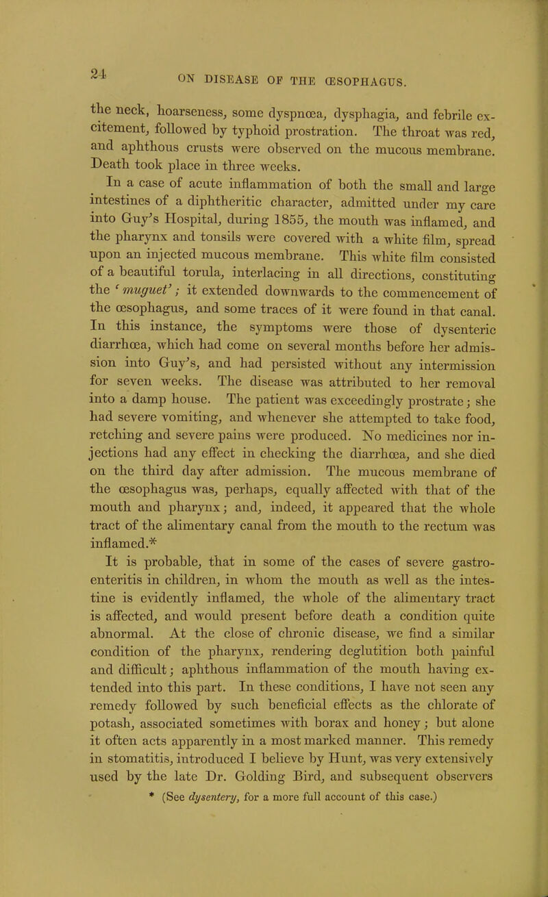 2-1 ON DISEASE OF THE (ESOPHAGUS. the neck, hoarseness, some dyspnoea, dysphagia, and febrile ex- citement, followed by typhoid prostration. The throat was red, and aphthous crusts were observed on the mucous membrane. Death took place in three weeks. In a case of acute inflammation of both the small and large intestines of a diphtheritic character, admitted under my care into Guy’s Hospital, during 1855, the mouth was inflamed, and the pharynx and tonsils were covered with a white film, spread upon an injected mucous membrane. This white film consisted of a beautiful torula, interlacing in all directions, constituting the muguet ; it extended downwards to the commencement of the oesophagus, and some traces of it were found in that canal. In this instance, the symptoms were those of dysenteric diarrhoea, which had come on several months before her admis- sion into Guy’s, and had persisted without any intermission for seven weeks. The disease was attributed to her removal into a damp house. The patient was exceedingly prostrate; she had severe vomiting, and whenever she attempted to take food, retching and severe pains were produced. No medicines nor in- jections had any effect in checking the diarrhoea, and she died on the third day after admission. The mucous membrane of the oesophagus was, perhaps, equally affected with that of the mouth and pharynx; and, indeed, it appeared that the whole tract of the alimentary canal from the mouth to the rectum was inflamed* It is probable, that in some of the cases of severe gastro- enteritis in children, in whom the mouth as well as the intes- tine is evidently inflamed, the whole of the alimentary tract is affected, and would present before death a condition quite abnormal. At the close of chronic disease, we find a similar condition of the pharynx, rendering deglutition both painful and difficult; aphthous inflammation of the mouth having ex- tended into this part. In these conditions, I have not seen any remedy followed by such beneficial effects as the chlorate of potash, associated sometimes with borax and honey; but aloue it often acts apparently in a most marked manner. This remedy in stomatitis, introduced I believe by Hunt, was very extensively used by the late Dr. Golding Bird, and subsequent observers * (See dysentery, for a more full account of this case.)