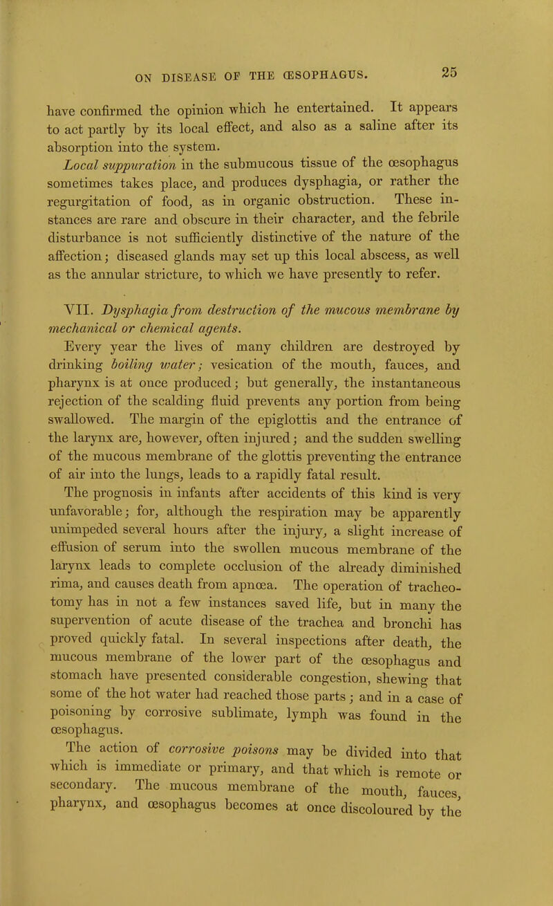 have confirmed the opinion which he entertained. It appears to act partly by its local effect, and also as a saline after its absorption into the system. Local suppuration in the submucous tissue of the oesophagus sometimes takes place, and produces dysphagia, or rather the regurgitation of food, as in organic obstruction. These in- stances are rare and obscure in their character, and the febrile disturbance is not sufficiently distinctive of the nature of the affection; diseased glands may set up this local abscess, as well as the annular stricture, to which we have presently to refer. VII. Dysphagia from destruction of the mucous membrane by mechanical or chemical agents. Every year the lives of many children are destroyed by drinking boiling water; vesication of the mouth, fauces, and pharynx is at once produced; but generally, the instantaneous rejection of the scalding fluid prevents any portion from being swallowed. The margin of the epiglottis and the entrance of the larynx are, however, often injured; and the sudden swelling of the mucous membrane of the glottis preventing the entrance of air into the lungs, leads to a rapidly fatal result. The prognosis in infants after accidents of this kind is very unfavorable; for, although the respiration may be apparently unimpeded several hours after the injury, a slight increase of effusion of serum into the swollen mucous membrane of the larynx leads to complete occlusion of the already diminished rima, and causes death from apnoea. The operation of tracheo- tomy has in not a few instances saved life, but in many the supervention of acute disease of the trachea and bronchi has proved quickly fatal. In several inspections after death, the mucous membrane of the lower part of the oesophagus and stomach have presented considerable congestion, shewing that some of the hot water had reached those parts ; and in a case of poisoning by corrosive sublimate, lymph was found in the oesophagus. The action of corrosive poisons may be divided into that which is immediate or primary, and that which is remote or secondary. The mucous membrane of the mouth, fauces pharynx, and oesophagus becomes at once discoloured by the