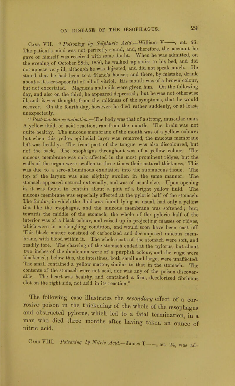 Case VII. “ Poisoning by Sulphuric Acid—William V , set. 56. The patient’s mind was not perfectly sound, and, therefore, the account he gave of himself was received with some doubt. When he was admitted, on the evening of October 28th, 1856, he walked up stairs to his bed, and did not appear very ill, although he was dejected, and did not speak much. He stated that he had been to a friend’s house; and there, by mistake, drank about a dessert-spoonful of oil of vitriol. His mouth was of a brown colour, but not excoriated. Magnesia and milk were given him. On the following day, and also on the third, he appeared depressed; but he was not otherwise ill, and it was thought, from the mildness of the symptoms, that he would recover. On the fourth day, however, he died rather suddenly, or at least, unexpectedly. “ Post-mortem examination.—The body was that of a strong, muscular man. A yellow fluid, of acid reaction, ran from the mouth. The brain was not quite healthy. The mucous membrane of the mouth was of a yellow colour ; but when this yellow epithelial layer was removed, the mucous membrane left was healthy. The front part of the tongue was also discoloured, but not the back. The oesophagus throughout was of a yellow colour. The mucous membrane was only affected in the most prominent ridges, but the walls of the organ were swollen to three times their natural thickness. This was due to a sero-albuminous exudation into the submucous tissue. The top of the larynx was also slightly swollen in the same manner. The stomach appeared natural externally, and was of usual size. Upon opening it, it was found to contain about a pint of a bright yellow fluid. The mucous membrane was especially affected at the pyloric half of the stomach. The fundus, in which the fluid was found lying as usual, had only a yellow tint like the oesophagus, and the mucous membrane was softened; but, towards the middle of the stomach, the whole of the pyloric half of the interior was of a black colour, and raised up in projecting masses or ridges, which were in a sloughing condition, and would soon have been cast off. This black matter consisted of carbonized and decomposed mucous mem- brane, with blood within it. The whole coats of the stomach were soft, and readily tore. The charring of the stomach ended at the pylorus, but about two inches of the duodenum were of a purplish colour, and the rugm were blackened; below this, the intestines, both small and large, were unaffected. The small contained a yellow matter, similar to that in the stomach. The contents of the stomach were not acid, nor was any of the poison discover- able. The heart was healthy, and contained a firm, decolorized fibrinous clot on the right side, not acid in its reaction.” The following case illustrates the secondary effect of a cor- rosive poison in the thickening of the whole of the oesophagus and obstructed pylorus, which led to a fatal termination, in a man tv ho died three months after having taken an ounce of nitric acid. Case VIII. Poisoning by Nitric Acid.—James T , set. 24, was ad-