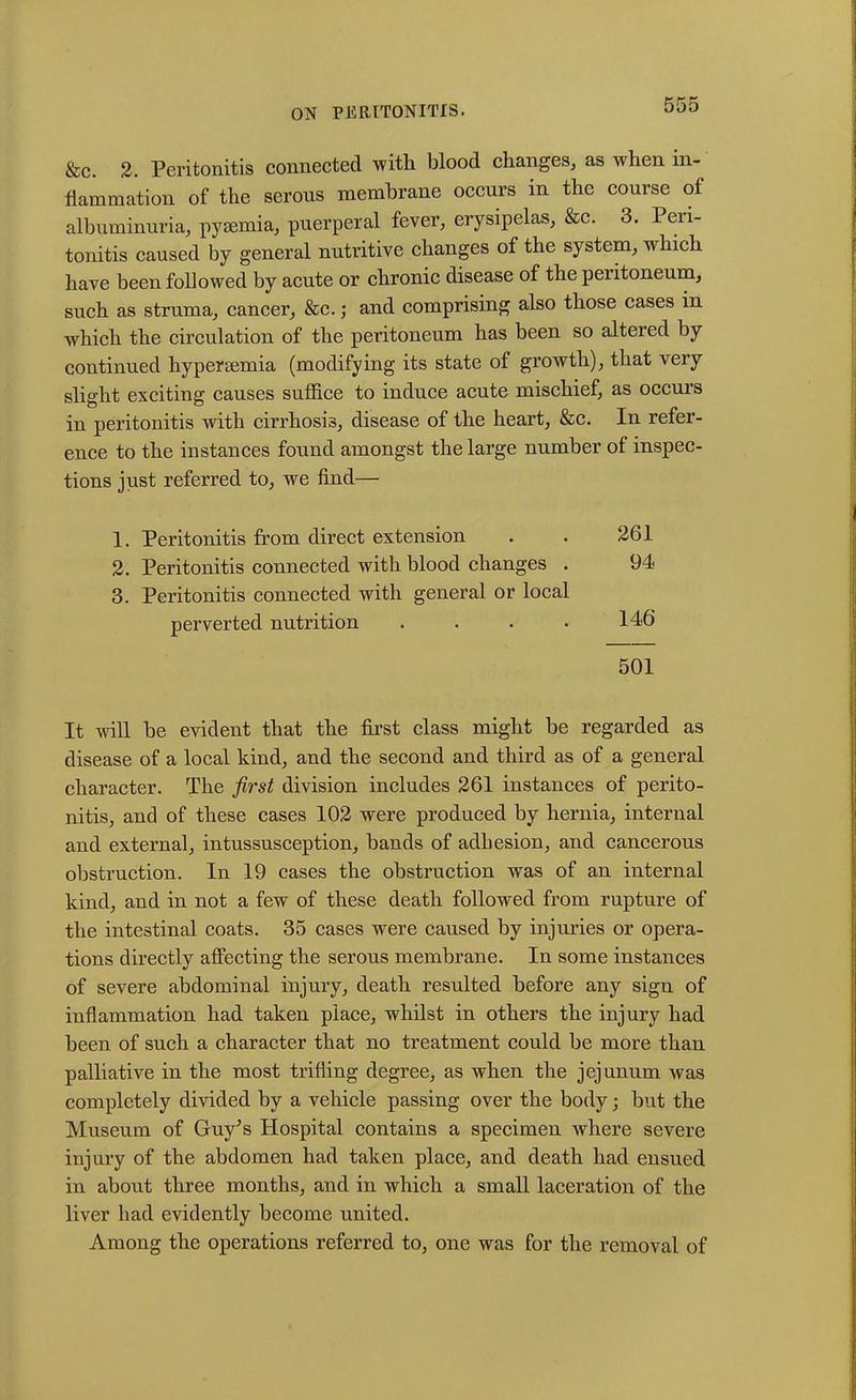 &c. 2. Peritonitis connected with blood changes, as when in- flammation of the serous membrane occurs in the course of albuminuria, pysemia, puerperal fever, erysipelas, &c. 3. Peri- tonitis caused by general nutritive changes of the system, which have been followed by acute or chronic disease of the peiitoneum, such as struma, cancer, &c.; and comprising also those cases in which the circulation of the peritoneum has been so altered by continued hypereemia (modifying its state of growth), that very slight exciting causes suffice to induce acute mischief, as occurs in peritonitis with cirrhosis, disease of the heart, &c. In refer- ence to the instances found amongst the large number of inspec- tions just referred to, we find— 1. Peritonitis from direct extension . . 261 2. Peritonitis connected with blood changes . 94 3. Peritonitis connected with general or local perverted nutrition . . . • 146 501 It will be evident that the first class might be regarded as disease of a local kind, and the second and third as of a general character. The first division includes 261 instances of perito- nitis, and of these cases 102 were produced by hernia, internal and external, intussusception, bands of adhesion, and cancerous obstruction. In 19 cases the obstruction was of an internal kind, and in not a few of these death followed from rupture of the intestinal coats. 35 cases were caused by injuries or opera- tions directly affecting the serous membrane. In some instances of severe abdominal injury, death resulted before any sign of inflammation had taken place, whilst in others the injury had been of such a character that no treatment could be more than palliative in the most trifling degree, as when the jejunum was completely divided by a vehicle passing over the body; but the Museum of Guy’s Hospital contains a specimen where severe injury of the abdomen had taken place, and death had ensued in about three months, and in which a small laceration of the liver had evidently become united. Among the operations referred to, one was for the removal of
