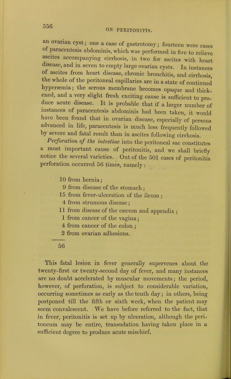 ON PERITONITIS. an ovarian cyst; one a case of gastrotomy; fourteen were cases o paracentesis abdominis, which was performed in five to relieve ascites accompanying cirrhosis, in two for ascites with heart disease, and in seven to empty large ovarian cysts. In instances of ascites from heart disease, chronic bronchitis, and cirrhosis, the whole of the peritoneal capillaries are in a state of continued hyperaemia; the serous membrane becomes opaque and thick- ened, and a very slight fresh exciting cause is sufficient to pro- duce acute disease. It is probable that if a larger number of instances of paracentesis abdominis had been taken, it would have been found that in ovarian disease, especially of persons advanced in life, paracentesis is much less frequently followed by severe and fatal result than in ascites following cirrhosis. Perforation of the intestine into the peritoneal sac constitutes a most important cause of peritonitis, and we shall briefly notice the several varieties. Out of the 501 cases of peritonitis perforation occurred 56 times, namely: 10 from hernia; 9 from disease of the stomach; 15 from fever-ulceration of the ileum ; 4 from strumous disease; 11 from disease of the caecum and appendix ; 1 from cancer of the vagina; 4 from cancer of the colon ; 2 from ovarian adhesions. 56 This fatal lesion in fever generally supervenes about the twenty-first or twenty-second day of fever, and many instances are no doubt accelerated by muscular movements; the period, however, of perforation, is subject to considerable variation, occurring sometimes as early as the tenth day; in others, being postponed till the fifth or sixth week, when the patient may seem convalescent. We have before referred to the fact, that in fever, peritonitis is set up by ulceration, although the peri- toneum may be entire, transudation having taken place in a sufficient degree to produce acute mischief.