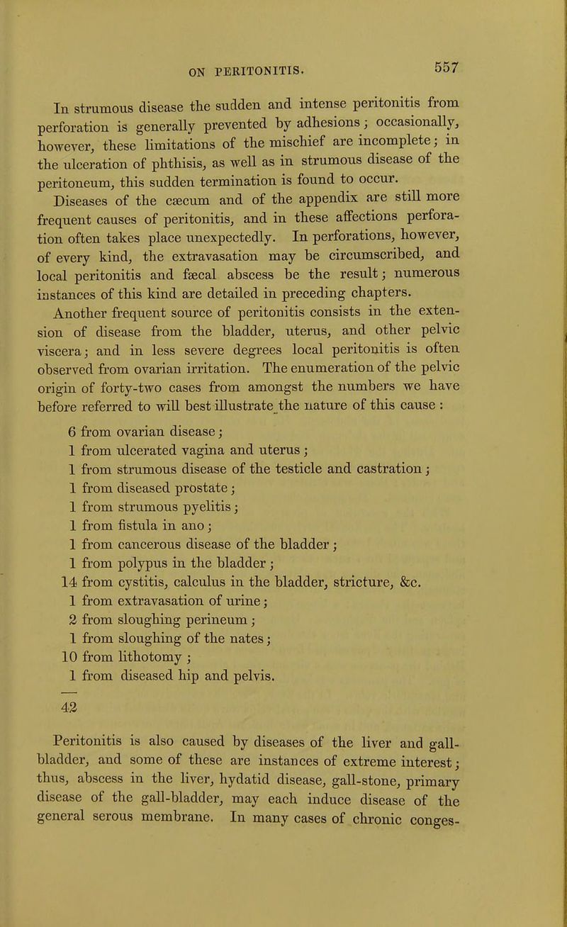In strumous disease tire suddeu and intense peritonitis fi om perforation is generally prevented by adhesions, occasionally, however, these limitations of the mischief are incomplete; in the ulceration of phthisis, as well as in strumous disease of the peritoneum, this sudden termination is found to occur. Diseases of the caecum and of the appendix are still more frequent causes of peritonitis, and in these affections perfora- tion often takes place unexpectedly. In perforations, however, of every kind, the extravasation may be circumscribed, and local peritonitis and faecal abscess be the result; numerous instances of this kind are detailed in preceding chapters. Another frequent source of peritonitis consists in the exten- sion of disease from the bladder, uterus, and other pelvic viscera; and in less severe degrees local peritonitis is often observed from ovarian irritation. The enumeration of the pelvic origin of forty-two cases from amongst the numbers we have before referred to will best illustrate the nature of this cause : 6 from ovarian disease; 1 from ulcerated vagina and uterus; 1 from strumous disease of the testicle and castration; 1 from diseased prostate; 1 from strumous pyelitis; 1 from fistula in ano; 1 from cancerous disease of the bladder ; 1 from polypus in the bladder ; 14 from cystitis, calculus in the bladder, stricture, &c. 1 from extravasation of urine; 2 from sloughing perineum; 1 from sloughing of the nates; 10 from lithotomy ; 1 from diseased hip and pelvis. 42 Peritonitis is also caused by diseases of the liver and gall- bladder, and some of these are instances of extreme interest; thus, abscess in the liver, hydatid disease, gall-stone, primary disease of the gall-bladder, may each induce disease of the general serous membrane. In many cases of chronic conges-