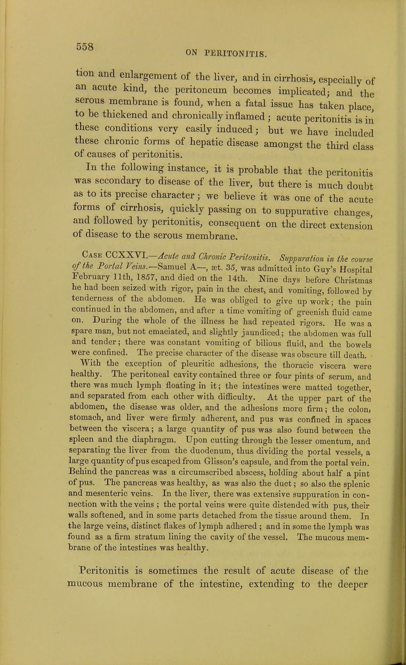 ON PERITONITIS. tion and enlargement of the liver, and in cirrhosis, especially of an acute kind, the peritoneum becomes implicated; and the serous membrane is found, when a fatal issue has taken place, to be thickened and chronically inflamed; acute peritonitis is in these conditions very easily induced • but we have included these chronic forms of hepatic disease amongst the third class of causes of peritonitis. In the following instance, it is probable that the peritonitis was secondary to disease of the liver, but there is much doubt as to its precise character; we believe it was one of the acute forms of cirrhosis, quickly passing on to suppurative changes, and followed by peritonitis, consequent on the direct extension of disease to the serous membrane. Case CCXXVI. Acute and Chronic Peritonitis. Suppuration in the course of the Portal Veins.—Samuel A— set. 35, was admitted into Guy’s Hospital February 11th, 1857, and died on the 14th. Nine days before Christmas he had been seized with rigor, pain in the chest, and vomiting, followed by tenderness of the abdomen. He was obliged to give up work; the pain continued in the abdomen, and after a time vomiting of greenish fluid came on. During the whole of the illness he had repeated rigors. He was a spare man, but not emaciated, and slightly jaundiced; the abdomen was full and tender; there was constant vomiting of bilious fluid, and the bowels were confined. The precise character of the disease was obscure till death. With the exception of pleuritic adhesions, the thoracic viscera were healthy. The peritoneal cavity contained three or four pints of serum, and there was much lymph floating in it; the intestines were matted together, and separated from each other with difficulty. At the upper part of the abdomen, the disease was older, and the adhesions more firm; the colon, stomach, and liver were firmly adherent, and pus was confined in spaces between the viscera; a large quantity of pus was also found between the spleen and the diaphragm. Upon cutting through the lesser omentum, and separating the liver from the duodenum, thus dividing the portal vessels, a large quantity of pus escaped from Glisson’s capsule, and from the portal vein. Behind the pancreas was a circumscribed abscess, holding about half a pint of pus. The pancreas was healthy, as was also the duct; so also the splenic and mesenteric veins. In the liver, there was extensive suppuration in con- nection with the veins ; the portal veins were quite distended with pus, their walls softened, and in some parts detached from the tissue around them. In the large veins, distinct flakes of lymph adhered ; and in some the lymph was found as a firm stratum lining the cavity of the vessel. The mucous mem- brane of the intestines was healthy. Peritonitis is sometimes the result of acute disease of the mucous membrane of the intestine, extending to the deeper