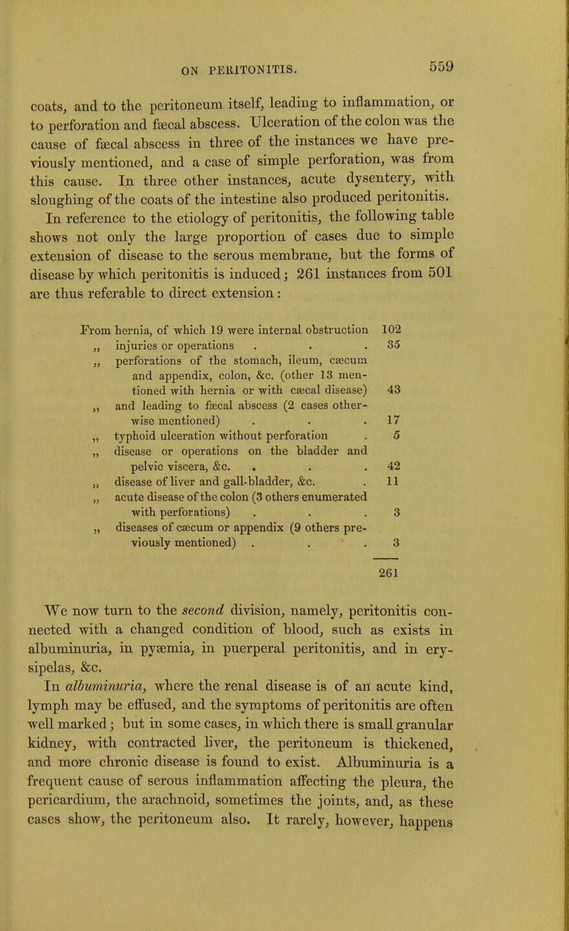 coats, and to tlie peritoneum itself, leading to inflammation, or to perforation and faecal abscess. Ulceration of the colon was the cause of faecal abscess in three of the instances we have pre- viously mentioned, and a case of simple perforation, was from this cause. In three other instances, acute dysentery, with sloughing of the coats of the intestine also produced peritonitis. In reference to the etiology of peritonitis, the following table shows not only the large proportion of cases due to simple extension of disease to the serous membrane, but the forms of disease by which peritonitis is induced; 261 instances from 501 are thus referable to direct extension: From hernia, of -which 19 were internal obstruction 102 „ injuries or operations . . .35 „ perforations of the stomach, ileum, caecum and appendix, colon, &c. (other 13 men- tioned with hernia or with CEecal disease) 43 „ and leading to faecal abscess (2 cases other- wise mentioned) . . .17 „ typhoid ulceration without perforation . 5 „ disease or operations on the bladder and pelvic viscera, &c. . . .42 „ disease of liver and gall-bladder, &c. . 11 „ acute disease of the colon (3 others enumerated with perforations) . . .3 „ diseases of caecum or appendix (9 others pre- viously mentioned) . . .3 261 We now turn to the second division, namely, peritonitis con- nected with a changed condition of blood, such as exists in albuminuria, in pyaemia, in puerperal peritonitis, and in ery- sipelas, &c. In albuminuria, where the renal disease is of an acute kind, lymph may be effused, and the symptoms of peritonitis are often well marked; but in some cases, in which there is small granular kidney, with contracted liver, the peritoneum is thickened, and more chronic disease is found to exist. Albuminuria is a frequent cause of serous inflammation affecting the pleura, the pericardium, the arachnoid, sometimes the joints, and, as these cases show, the peritoneum also. It rarely, however, happens