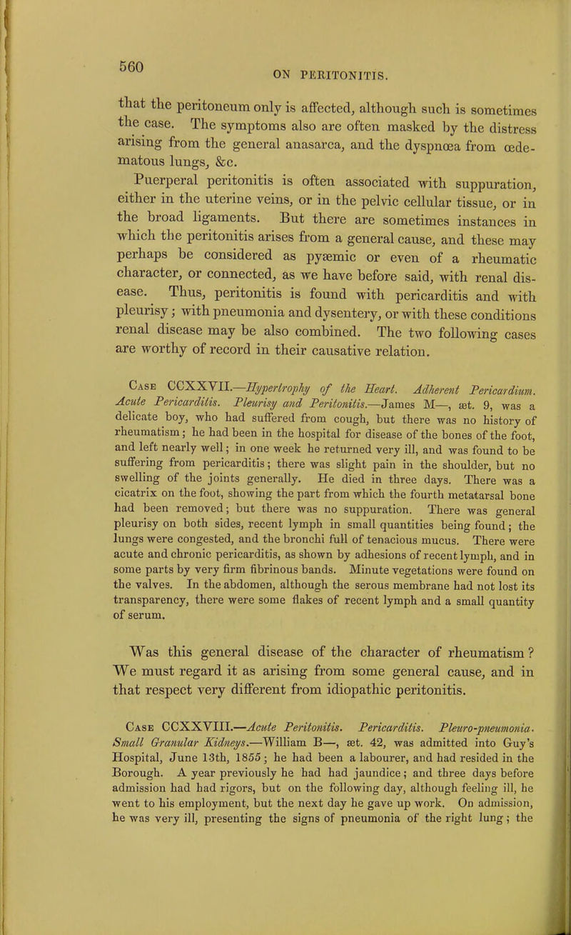 ON PERITONITIS. that the peritoneum only is affected, although such is sometimes the case. The symptoms also are often masked by the distress arising from the general anasarca, and the dyspnoea from oede- matous lungs, &c. Puerperal peritonitis is often associated with suppuration, either in the uterine veins, or in the pelvic cellular tissue, or in the broad ligaments. But there are sometimes instances in which the peritonitis arises from a general cause, and these may perhaps be considered as pysemic or even of a rheumatic chai acter, or connected, as we have before said, with renal dis- ease. Thus, peritonitis is found with pericarditis and with pleurisy; with pneumonia and dysentery, or with these conditions renal disease may be also combined. The two following cases are worthy of record in their causative relation. Case CCXXVII.—Hypertrophy of the Heart. Adherent Pericardium. Acute Pericarditis. Pleurisy and Peritonitis.—James M—, set. 9, was a delicate boy, who had suffered from cough, but there was no history of rheumatism; he had been in the hospital for disease of the bones of the foot, and left nearly well; in one week he returned very ill, and was found to be suffering from pericarditis; there was slight pain in the shoulder, but no swelling of the joints generally. He died in three days. There was a cicatrix on the foot, showing the part from which the fourth metatarsal bone had been removed; but there was no suppuration. There was general pleurisy on both sides, recent lymph in small quantities being found; the lungs were congested, and the bronchi full of tenacious mucus. There were acute and chronic pericarditis, as shown by adhesions of recent lymph, and in some parts by very firm fibrinous bands. Minute vegetations were found on the valves. In the abdomen, although the serous membrane had not lost its transparency, there were some flakes of recent lymph and a small quantity of serum. Was this general disease of the character of rheumatism? We must regard it as arising from some general cause, and in that respect very different from idiopathic peritonitis. Case CCXXVIII.—Acute Peritonitis. Pericarditis. Pleuro-pneumonia• Small Granular Kidneys.—William B—, set. 42, was admitted into Guy’s Hospital, June l-3th, 1855; he had been a labourer, and had resided in the Borough. A year previously he had had jaundice; and three days before admission had had rigors, but on the following day, although feeling ill, he went to his employment, but the next day he gave up work. On admission, he was very ill, presenting the signs of pneumonia of the right lung; the