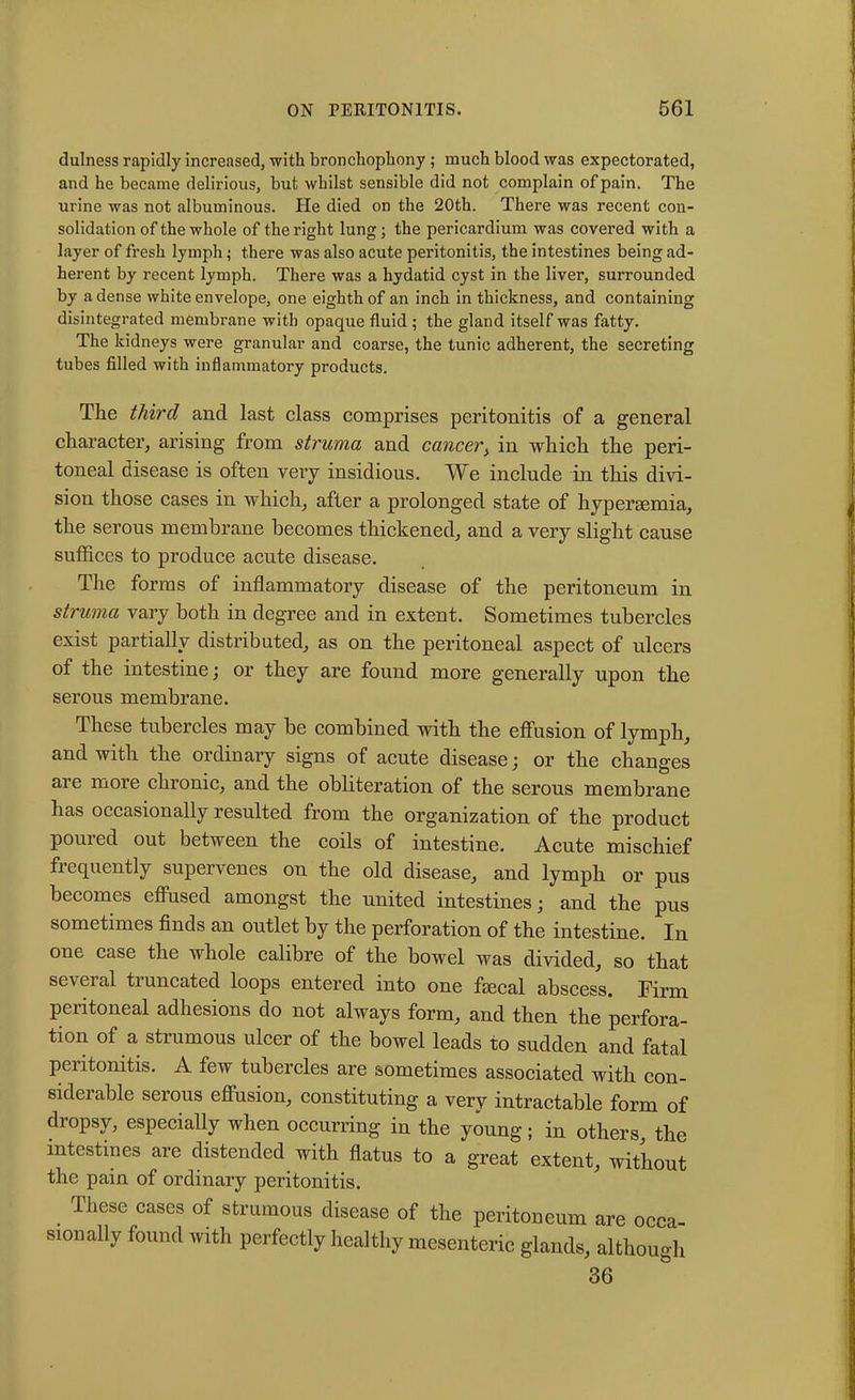 dulness rapidly increased, with bronchophony ; much blood was expectorated, and he became delirious, but whilst sensible did not complain of pain. The urine was not albuminous. He died on the 20th. There was recent con- solidation of the whole of the right lung; the pericardium was covered with a layer of fresh lymph; there was also acute peritonitis, the intestines being ad- herent by recent lymph. There was a hydatid cyst in the liver, surrounded by a dense white envelope, one eighth of an inch in thickness, and containing disintegrated membrane with opaque fluid ; the gland itself was fatty. The kidneys were granular and coarse, the tunic adherent, the secreting tubes filled with inflammatory products. The third and last class comprises peritonitis of a general character, arising from struma and cancer, in which the peri- toneal disease is often very insidious. We include in this divi- sion those cases in which, after a prolonged state of hypersemia, the serous membrane becomes thickened, and a very slight cause suffices to produce acute disease. The forms of inflammatory disease of the peritoneum in struma vary both in degree and in extent. Sometimes tubercles exist partially distributed, as on the peritoneal aspect of ulcers of the intestine; or they are found more generally upon the serous membrane. These tubercles may be combined with the effusion of lymph, and with the ordinary signs of acute disease ; or the changes are more chronic, and the obliteration of the serous membrane has occasionally resulted from the organization of the product poured out between the coils of intestine. Acute mischief frequently supervenes on the old disease, and lymph or pus becomes effused amongst the united intestines; and the pus sometimes finds an outlet by the perforation of the intestine. In one case the whole calibre of the bowel was divided, so that se\ei al tiuncated loops entered into one faecal abscess. Firm peritoneal adhesions do not always form, and then the perfora- tion of a strumous ulcer of the bowel leads to sudden and fatal peritonitis. A few tubercles are sometimes associated with con- siderable serous effusion, constituting a very intractable form of dropsy, especially when occurring in the young; in others, the intestines are distended with flatus to a great extent, without the pain of ordinary peritonitis. . These cases of strumous disease of the peritoneum are occa- sionally found with perfectly healthy mesenteric glands, although 36
