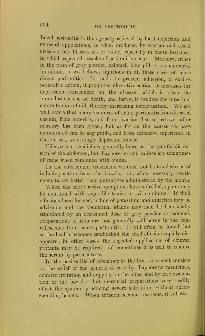 ON PERITONITIS. Local peritonitis is thus greatly relieved by local depletion and external applications, as when produced by ovarian and caecal disease; but blisters are of value, especially in those instances in which repeated attacks of peritonitis occur. Mercury, either in the form of grey powder, calomel, blue pill, or as mercurial inunction, is, we believe, injurious in all these cases of acute direct peritonitis. It tends to prevent adhesion, it excites peristaltic action, it promotes ulcerative action, it increases the depression consequent on the disease, which is often the immediate cause of death, and lastly, it renders the intestinal contents more fluid, thereby increasing extravasation. We are well aware that many instances of acute peritonitis from diseased CEecum, from enteritis, and from ovarian disease, recover after mercury has been given; but as far as the causes we have enumerated can be any guide, and from extensive experience in these cases, we strongly deprecate its use. Effervescent medicines generally increase the painful disten- sion of the abdomen, but diaphoretics and salines are sometimes of value when combined with opium. In the subsequent treatment we must not be too desirous of inducing action from the bowels, and, when necessary, gentle enemata are better than purgatives administered by the mouth. When the more active symptoms have subsided, opium may be continued with vegetable tonics or with quinine. If fluid effusions have formed, iodide of potassium and diuretics may be advisable, and the abdominal glands may then be beneficially stimulated by an occasional dose of grey powder or calomel. Preparations of iron are not generally well borne in the con- valescence from acute peritonitis. It will often be found that as the health becomes established the fluid effusion rapidly dis- appears; in other cases the repeated application of counter irritants may be required, and sometimes it is well to remove the serum by paracentesis. In the peritonitis of albuminuria the best treatment consists in the relief of the general disease by diaphoretic medicines, counter irritation and cupping on the loins, and by free evacua- tion of the bowels; but mercurial preparations very readily affect the system, producing severe salivation, without corre- sponding benefit. When effusion becomes extreme, it is better