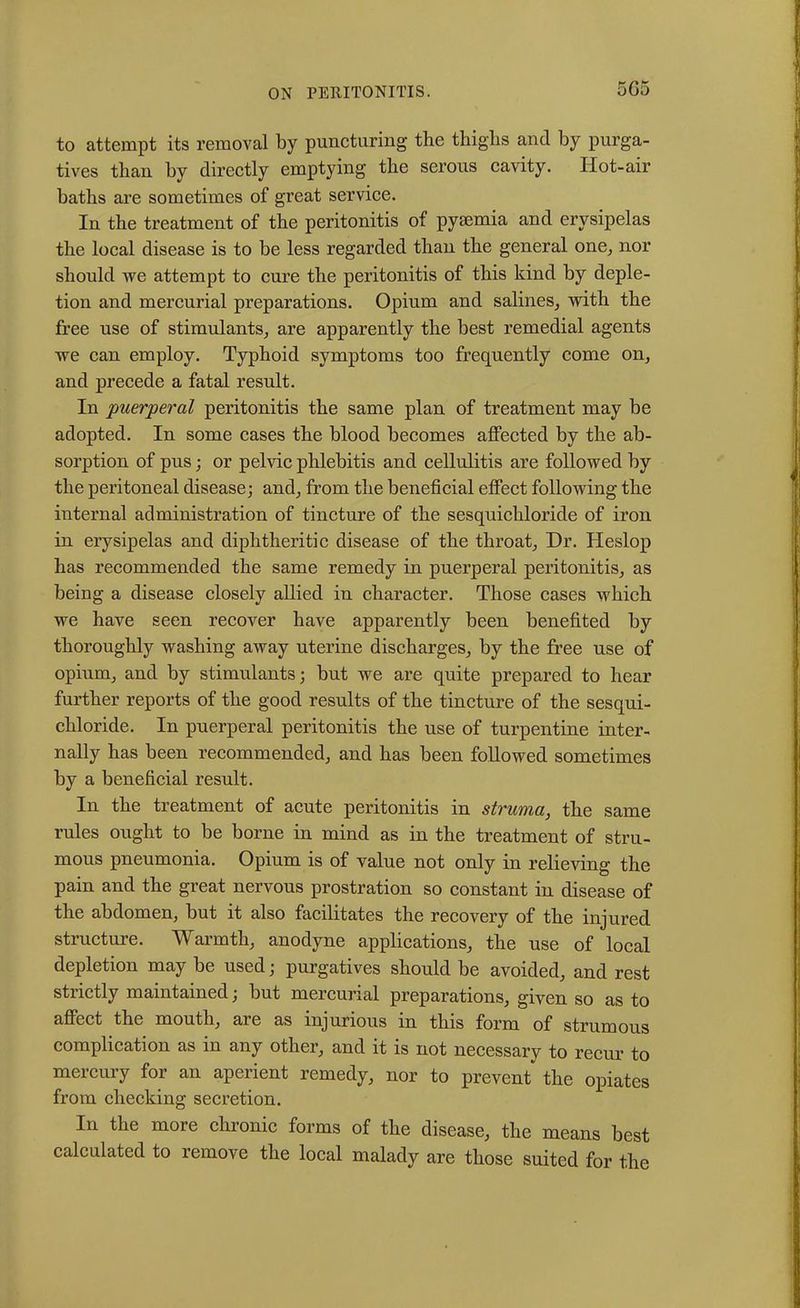 5G5 to attempt its removal by puncturing the thighs and by purga- tives than by directly emptying the serous cavity. Hot-air baths are sometimes of great service. In the treatment of the peritonitis of pyaemia and erysipelas the local disease is to be less regarded than the general one, nor should we attempt to cure the peritonitis of this kind by deple- tion and mercurial preparations. Opium and salines, with the free use of stimulants, are apparently the best remedial agents we can employ. Typhoid symptoms too frequently come on, and precede a fatal result. In 'puerperal peritonitis the same plan of treatment may be adopted. In some cases the blood becomes affected by the ab- sorption of pus; or pelvic phlebitis and cellulitis are followed by the peritoneal disease; and, from the beneficial effect following the internal administration of tincture of the sesquichloride of iron in erysipelas and diphtheritic disease of the throat, Dr. Heslop has recommended the same remedy in puerperal peritonitis, as being a disease closely allied in character. Those cases which we have seen recover have apparently been benefited by thoroughly washing away uterine discharges, by the free use of opium, and by stimulants; but we are quite prepared to hear further reports of the good results of the tincture of the sesqui- chloride. In puerperal peritonitis the use of turpentine inter- nally has been recommended, and has been followed sometimes by a beneficial result. In the treatment of acute peritonitis in struma, the same rules ought to be borne in mind as in the treatment of stru- mous pneumonia. Opium is of value not only in relieving the pain and the great nervous prostration so constant in disease of the abdomen, but it also facilitates the recovery of the injured structure. Warmth, anodyne applications, the use of local depletion may be used; purgatives should be avoided, and rest strictly maintained; but mercurial preparations, given so as to affect the mouth, are as injurious in this form of strumous complication as in any other, and it is not necessary to recur to mercury for an aperient remedy, nor to prevent the opiates from checking secretion. In the more chronic forms of the disease, the means best calculated to remove the local malady are those suited for the