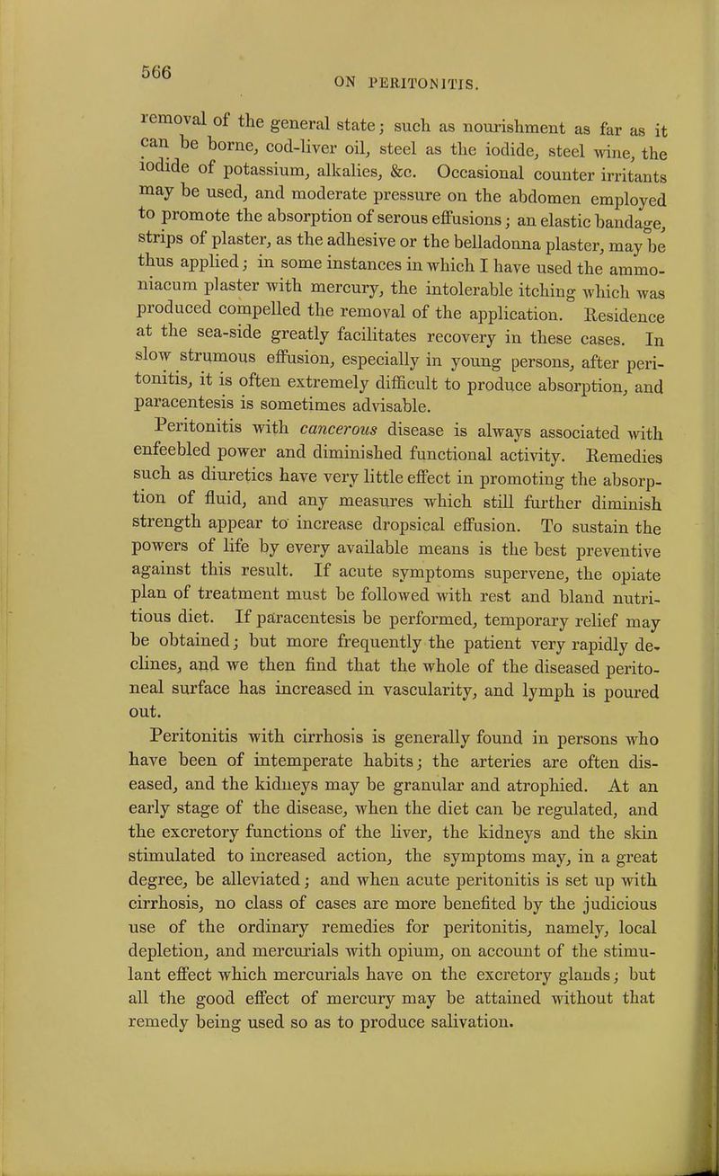 ON PERITONITIS. removal of the general state; such as nourishment as far as it can he borne, cod-liver oil, steel as the iodide, steel wine, the iodide of potassium, alkalies, &c. Occasional counter irritants may be used, and moderate pressure on the abdomen employed to promote the absorption of serous effusions • an elastic bandage, strips of plaster, as the adhesive or the belladonna plaster, may be thus applied; in some instances in which I have used the ammo- niacum plaster with mercury, the intolerable itching which was produced compelled the removal of the application. Residence at the sea-side greatly facilitates recovery in these cases. In slow strumous effusion, especially in young persons, after peri- tonitis, it is often extremely difficult to produce absorption, and paracentesis is sometimes advisable. Peritonitis with cancerous disease is always associated with enfeebled power and diminished functional activity. Remedies such as diuretics have very little effect in promoting the absorp- tion of fluid, and any measures which still further diminish strength appear to increase dropsical effusion. To sustain the powers of life by every available means is the best preventive against this result. If acute symptoms supervene, the opiate plan of treatment must be followed with rest and bland nutri- tious diet. If paracentesis be performed, temporary relief may be obtained; but more frequently the patient very rapidly de- clines, and we then find that the whole of the diseased perito- neal surface has increased in vascularity, and lymph is poured out. Peritonitis with cirrhosis is generally found in persons who have been of intemperate habits; the arteries are often dis- eased, and the kidneys may be granular and atrophied. At an early stage of the disease, when the diet can be regulated, and the excretory functions of the liver, the kidneys and the skin stimulated to increased action, the symptoms may, in a great degree, be alleviated; and when acute peritonitis is set up with cirrhosis, no class of cases are more benefited by the judicious use of the ordinary remedies for peritonitis, namely, local depletion, and mercurials with opium, on account of the stimu- lant effect which mercurials have on the excretory glands; but all the good effect of mercury may be attained without that remedy being used so as to produce salivation.