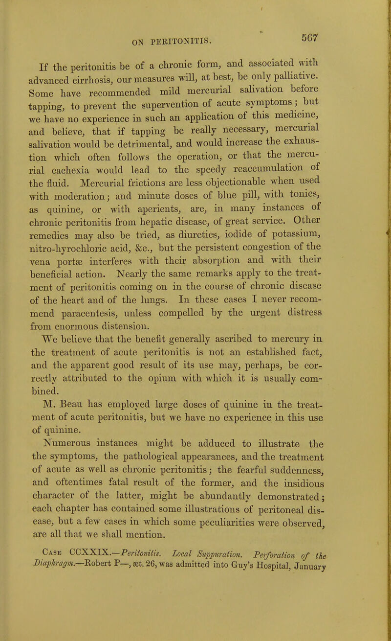 5G7 If the peritonitis be of a chronic form, and associated with advanced cirrhosis, our measures will, at best, be only palliative. Some have recommended mild mercurial salivation before tapping, to prevent the supervention of acute symptoms, but we have no experience in such an application of this medicine, and believe, that if tapping be really necessary, mercurial salivation would be detrimental, and would increase the exhaus- tion which often follows the operation, or that the meicu- rial cachexia would lead to the speedy reaccumulation of the fluid. Mercurial frictions are less objectionable when used with moderation; and minute doses of blue pill, with tonics, as quinine, or with aperients, are, in many instances of chronic peritonitis from hepatic disease, of great service. Other remedies may also be tried, as diuretics, iodide of potassium, nitro-liyrochloric acid, &c., but the persistent congestion of the vena portal interferes with their absorption and with their beneficial action. Nearly the same remarks apply to the treat- ment of peritonitis coming on in the course of chronic disease of the heart and of the lungs. In these cases I never recom- mend paracentesis, unless compelled by the urgent distress from enormous distension. We believe that the benefit generally ascribed to mercury in the treatment of acute peritonitis is not an established fact, and the apparent good result of its use may, perhaps, be cor- rectly attributed to the opium with which it is usually com- bined. M. Beau has employed large doses of quinine in the treat- ment of acute peritonitis, but we have no experience in this use of quinine. Numerous instances might be adduced to illustrate the the symptoms, the pathological appearances, and the treatment of acute as well as chronic peritonitis; the fearful suddenness, and oftentimes fatal result of the former, and the insidious character of the latter, might be abundantly demonstrated; each chapter has contained some illustrations of peritoneal dis- ease, but a few cases in which some peculiarities were observed, are all that we shall mention. Case CCXXIX.—Peritonitis. Local Suppuration. Perforation of the Diaphragm.—Kobert P— set, 26, was admitted into Guy’s Hospital, January