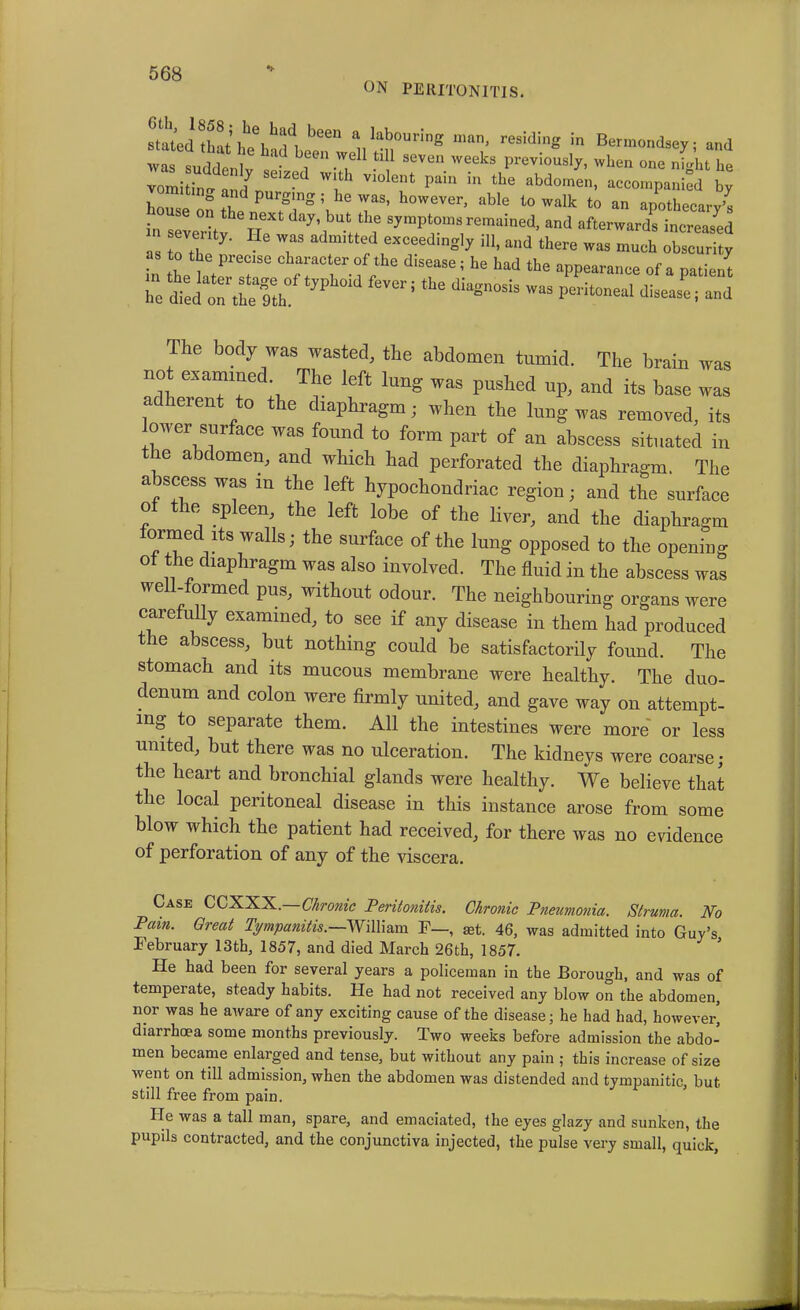 ON PERITONITIS. stated thaM^l been a IabourinS man, residing in Bermondsey: and was suddenl ^ ?? W«*8 ****** when one n^ht he vomitino- f W1,th vlolent Pam In the abdomen, accompanied by 0 and purging ; he was, however, able to walk to an apothecary’s i.. “ve°ity HaXt dn)’’,b“lth„e SymPTnaremaiecI' and ^vards increased  ' y' ?S exceedingly 111, and there was much obscurity to the precise character of the disease ; he had the appearance of a patient ZSfcJZtf1»phoid fever 5 tbe “was The body was wasted, the abdomen tumid. The brain was not examined. The left lung was pushed up, and its base was adherent to the diaphragm; when the lung was removed, its lower surface was found to form part of an abscess situated in the abdomen, and which had perforated the diaphragm. The a iscess was m the left hypochondriac region; and the surface o the spleen, the left lobe of the liver, and the diaphragm formed its walls; the surface of the lung opposed to the opening ot the diaphragm was also involved. The fluid in the abscess was well-formed pus, without odour. The neighbouring organs were carefully examined, to see if any disease in them had produced the abscess, but nothing could be satisfactorily found. The stomach and its mucous membrane were healthy. The duo- denum and colon were firmly united, and gave way on attempt- ing to separate them. All the intestines were more or less united, but there was no ulceration. The kidneys were coarse; the heart and bronchial glands were healthy. We believe that the local peritoneal disease in this instance arose from some blow which the patient had received, for there was no evidence of perforation of any of the viscera. Case CCXXX.—Chronic Peritonitis. Chronic Pneumonia. Struma. No Pam. Great Tympanitis.—William F—, set. 46, was admitted into Guy’s February 13th, 1857, and died March 26th, 1857. He had been for several years a policeman in the Borough, and was of temperate, steady habits. He had not received any blow on the abdomen, nor was he aware of any exciting cause of the disease; he had had, however' diarrhoea some months previously. Two weeks before admission the abdo- men became enlarged and tense, but without any pain ; this increase of size went on till admission, when the abdomen was distended and tympanitic, but still free from pain. He was a tall man, spare, and emaciated, the eyes glazy and sunken, the pupils contracted, and the conjunctiva injected, the pulse very small, quick.