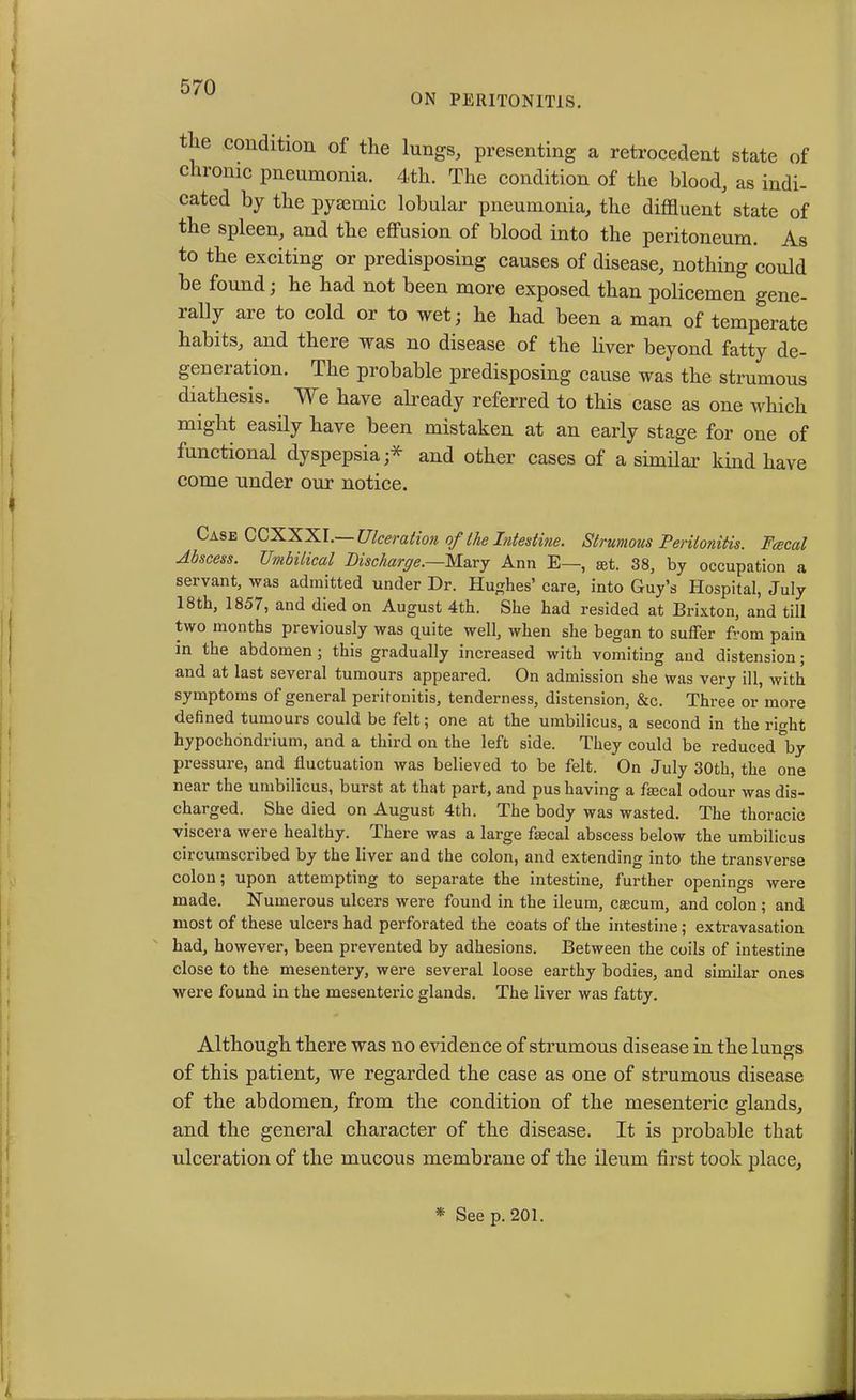 ON PERITONITIS. t ie condition of the lungs, presenting a retrocedent state of c ironic pneumonia. 4th. The condition of the blood, as indi- cated by the pyaunic lobular pneumonia, the diffluent state of the spleen, and the effusion of blood into the peritoneum. As to the exciting or predisposing causes of disease, nothing could be found; he had not been more exposed than policemen gene- rally are to cold or to wet; he had been a man of temperate habits, and there was no disease of the liver beyond fatty de- generation. The probable predisposing cause was the strumous diathesis. We have already referred to this case as one which might easily have been mistaken at an early stage for one of functional dyspepsia;* and other cases of a similar kind have come under our notice. Case CCXXXI.— Ulceration of the Intestine. Strumous Peritonitis. Pascal Abscess. Umbilical Discharge.—Mary Ann E—, get. 38, by occupation a servant, was admitted under Dr. Hushes’ care, into Guy’s Hospital, July 18th, 1857, and died on August 4th. She had resided at Brixton, and till two months previously was quite well, when she began to suffer from pain in the abdomen; this gradually increased with vomiting and distension; and at last several tumours appeared. On admission she was very ill, with symptoms of general peritonitis, tenderness, distension, &c. Three or more defined tumours could be felt; one at the umbilicus, a second in the richt hypochdndrium, and a third on the left side. They could be reduced °by pressure, and fluctuation was believed to be felt. On July 30th, the one neai the umbilicus, burst at that part, and pus having a flecal odour was dis- charged. She died on August 4th. The body was wasted. The thoracic viscera were healthy. There was a large faecal abscess below the umbilicus circumscribed by the liver and the colon, and extending into the transverse colon; upon attempting to separate the intestine, further openings were made. Numerous ulcers were found in the ileum, caecum, and colon; and most of these ulcers had perforated the coats of the intestine; extravasation had, however, been prevented by adhesions. Between the coils of intestine close to the mesentery, were several loose earthy bodies, and similar ones were found in the mesenteric glands. The liver was fatty. Although there was no evidence of strumous disease in the lungs of this patient, we regarded the case as one of strumous disease of the abdomen, from the condition of the mesenteric glands, and the general character of the disease. It is probable that ulceration of the mucous membrane of the ileum first took place. * See p. 201.