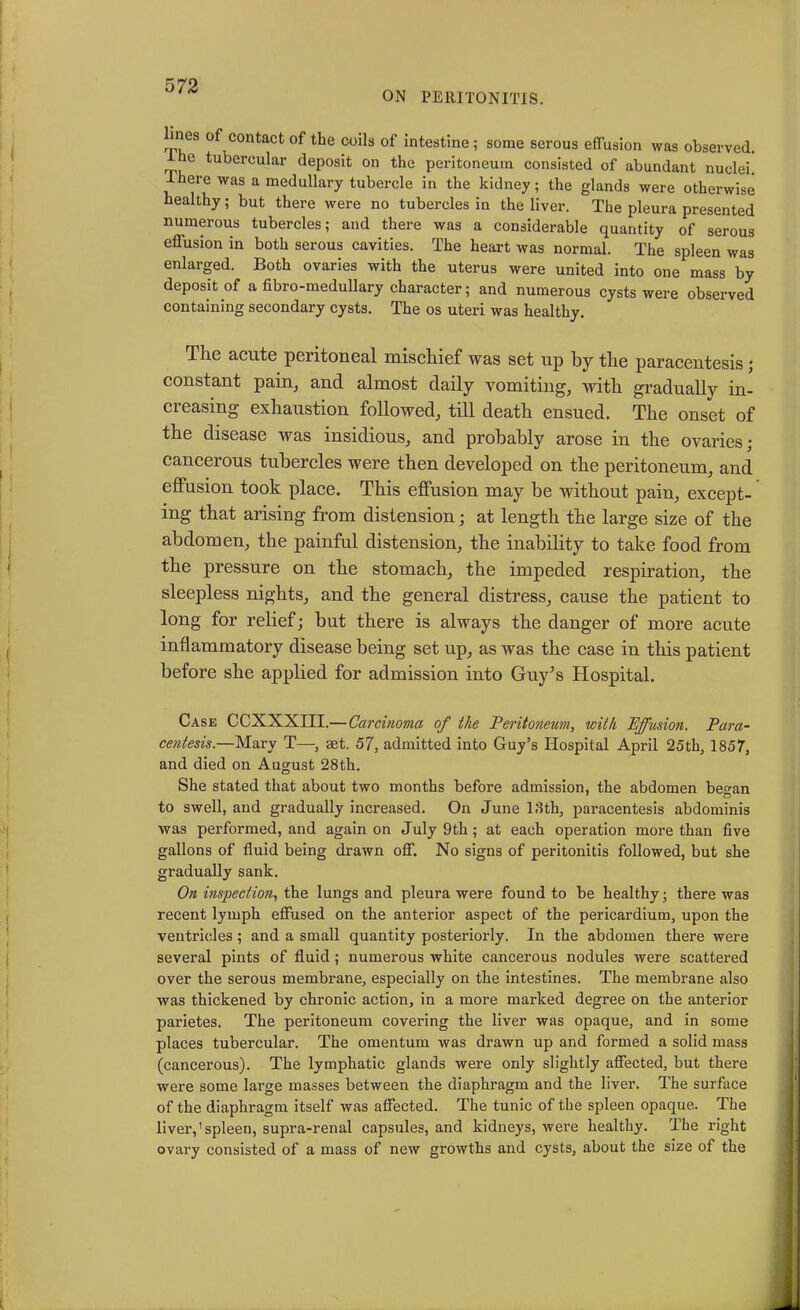 ON PERITONITIS. ines of contact of the coils of intestine; some serous effusion was observed. he tubercular deposit on the peritoneum consisted of abundant nuclei. 1 here was a medullary tubercle in the kidney; the glands were otherwise healthy; but there were no tubercles in the liver. The pleura presented numerous tubercles; and there was a considerable quantity of serous effusion in both serous cavities. The heart was normal. The spleen was enlarged. Both ovaries with the uterus were united into one mass by deposit of a fibro-medullary character; and numerous cysts were observed containing secondary cysts. The os uteri was healthy. I he acute peritoneal mischief was set up by the paracentesis; constant pain, and almost daily vomiting, with gradually in- creasing exhaustion followed, till death ensued. The onset of the disease was insidious, and probably arose in the ovaries; cancerous tubercles were then developed on the peritoneum, and effusion took place. This effusion may be without pain, except- ing that arising from distension; at length the large size of the abdomen, the painful distension, the inability to take food from the pressure on the stomach, the impeded respiration, the sleepless nights, and the general distress, cause the patient to long for relief; but there is always the danger of more acute inflammatory disease being set up, as was the case in this patient before she applied for admission into Guy’s Hospital. Case CCXXXIII.— Carcinoma of the Peritoneum, with Effusion. Para- centesis— Mary T—, set. 57, admitted into Guy’s Hospital April 25th, 1857, and died on August 28th. She stated that about two months before admission, the abdomen be°-an to swell, and gradually increased. On June 18th, paracentesis abdominis was performed, and again on July 9th; at each operation more than five gallons of fluid being drawn off. No signs of peritonitis followed, but she gradually sank. On inspection, the lungs and pleura were found to be healthy; there was recent lymph effused on the anterior aspect of the pericardium, upon the ventricles; and a small quantity posteriorly. In the abdomen there were several pints of fluid; numerous white cancerous nodules were scattered over the serous membrane, especially on the intestines. The membrane also was thickened by chronic action, in a more marked degree on the anterior parietes. The peritoneum covering the liver was opaque, and in some places tubercular. The omentum was drawn up and formed a solid mass (cancerous). The lymphatic glands were only slightly affected, but there were some large masses between the diaphragm and the liver. The surface of the diaphragm itself was affected. The tunic of the spleen opaque. The liver,'spleen, supra-renal capsules, and kidneys, were healthy. The right ovary consisted of a mass of new growths and cysts, about the size of the