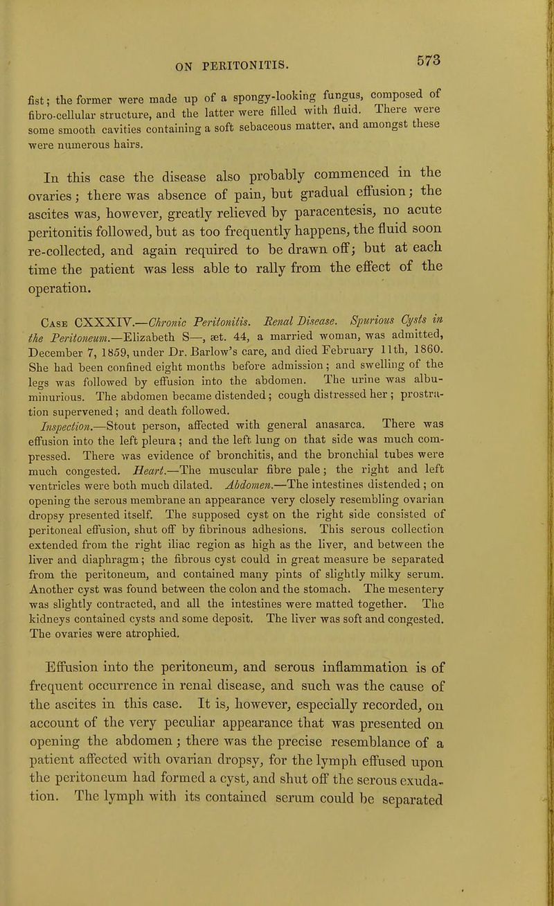 fist; the former were made up of a spongy-looking fungus, composed of fibro-cellular structure, and the latter were filled with fluid. There were some smooth cavities containing a soft sebaceous matter, and amongst t lese were numerous hairs. In this case the disease also probably commenced in the ovaries; there was absence of pain, but gradual eflusion; the ascites was, however, greatly relieved by paracentesis, no acute peritonitis followed, bnt as too frequently happens, the fluid soon re-collected, and again required to be drawn off; but at each time the patient was less able to rally from the effect of the operation. Case CXXXIV.—Chronic Peritonitis. Renal Disease. Spurious Cysts in the Peritoneum.—Elizabeth S—, set. 44, a married woman, was admitted, December 7, 1859, under Dr. Barlow’s care, and died February 11th, 1860. She had been confined eight months before admission; and swelling of the legs was followed by effusion into the abdomen. The urine was albu- minurious. The abdomen became distended; cough distressed her ; prostra- tion supervened; and death followed. Inspection.—Stout person, affected with general anasarca. There was effusion into the left pleura; and the left lung on that side was much com- pressed. There was evidence of bronchitis, and the bronchial tubes were much congested. Heart— The muscular fibre pale; the right and left ventricles were both much dilated. Abdomen.—The intestines distended ; on opening the serous membrane an appearance very closely resembling ovarian dropsy presented itself. The supposed cyst on the right side consisted of peritoneal effusion, shut off by fibrinous adhesions. This serous collection extended from the right iliac region as high as the liver, and between the liver and diaphragm; the fibrous cyst could in great measure be separated from the peritoneum, and contained many pints of slightly milky serum. Another cyst was found between the colon and the stomach. The mesentery was slightly contracted, and all the intestines were matted together. The kidneys contained cysts and some deposit. The liver was soft and congested. The ovaries were atrophied. Effusion into tbe peritoneum, and serous inflammation is of frequent occurrence in renal disease, and sucb was tbe cause of tbe ascites in tbis case. It is, however, especially recorded, on account of tbe very peculiar appearance that was presented on opening tbe abdomen; there was tbe precise resemblance of a patient affected with ovarian dropsy, for the lymph effused upon tbe peritoneum had formed a cyst, and shut off the serous exuda- tion. Tbe lymph with its contained serum could be separated