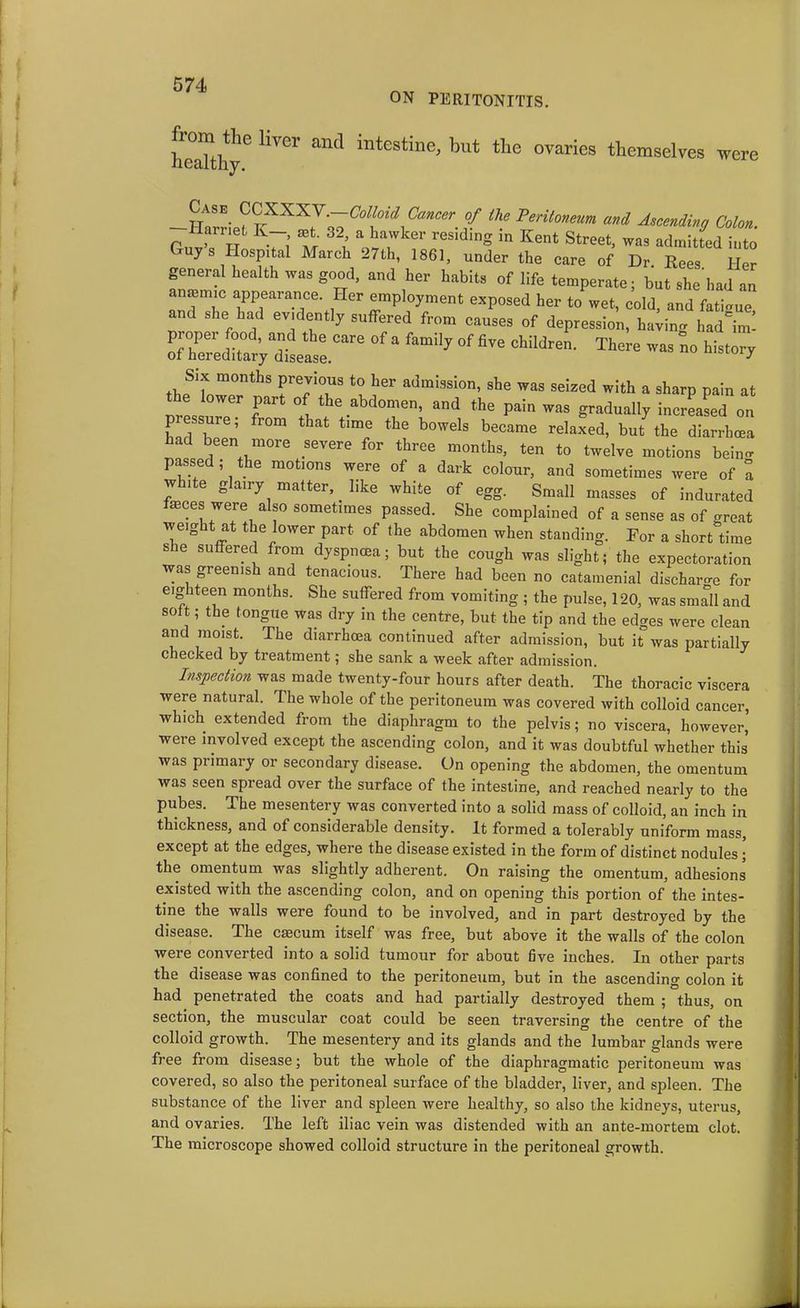 ON PERITONITIS. healthy6 HVer and inteStin0; but the °Varies themselves were ttASE VVX-XX.V.—Colloid Cancer of the Peritoneum and Ascendinq Colon guvT h V; m 32; V;kr riding in Kent street> - ys Hospital March -7th, 1861, under the care of Dr Rees Her general health was good, and her habits of life temperate- but she’had an anaemic appearance. Her employment exposed her to wet, cold, and fatigue and she had evidently suffered from causes of depression, having had'im- rrelVVlsee.Care ^ a famil7 °f fiVe Children‘ - - history Six months previous to her admission, she was seized with a sharp pain at ower part of the abdomen, and the pain was gradually increased on pressure; from that time the bowels became relaxed, but the diarrhoea had been more severe for three months, ten to twelve motions beino- passed; the motions were of a dark colour, and sometimes were of a white glairy matter, like white of egg. Small masses of indurated fasces were also sometimes passed. She complained of a sense as of great weight at the lower part of the abdomen when standing. For a short time she suffered from dyspnoea; but the cough was slight; the expectoration was greenish and tenacious. There had been no catamenial discharge for eighteen months. She suffered from vomiting ; the pulse, 120, was sm^Il and soft; the tongue was dry in the centre, but the tip and the edges were clean and moist. The diarrhoea continued after admission, but it was partially checked by treatment; she sank a week after admission. Inspection was made twenty-four hours after death. The thoracic viscera were natural. The whole of the peritoneum was covered with colloid cancer, which extended from the diaphragm to the pelvis; no viscera, however, were involved except the ascending colon, and it was doubtful whether this was primary or secondary disease. On opening the abdomen, the omentum was seen spread over the surface of the intestine, and reached nearly to the pubes. The mesentery was converted into a solid mass of colloid, an inch in thickness, and of considerable density. It formed a tolerably uniform mass, except at the edges, where the disease existed in the form of distinct nodules; the omentum was slightly adherent. On raising the omentum, adhesions5 existed with the ascending colon, and on opening this portion of the intes- tine the walls were found to be involved, and in part destroyed by the disease. The erncurn itself was free, but above it the walls of the colon weie converted into a solid tumour for about five inches. In other parts the disease was confined to the peritoneum, but in the ascending colon it had penetrated the coats and had partially destroyed them ; thus, on section, the muscular coat could be seen traversing the centre of the colloid growth. The mesentery and its glands and the lumbar glands were free from disease; but the whole of the diaphragmatic peritoneum was covered, so also the peritoneal surface of the bladder, liver, and spleen. The substance of the liver and spleen were healthy, so also the kidneys, uterus, and ovaries. The left iliac vein was distended with an ante-mortem clot. The microscope showed colloid structure in the peritoneal growth.