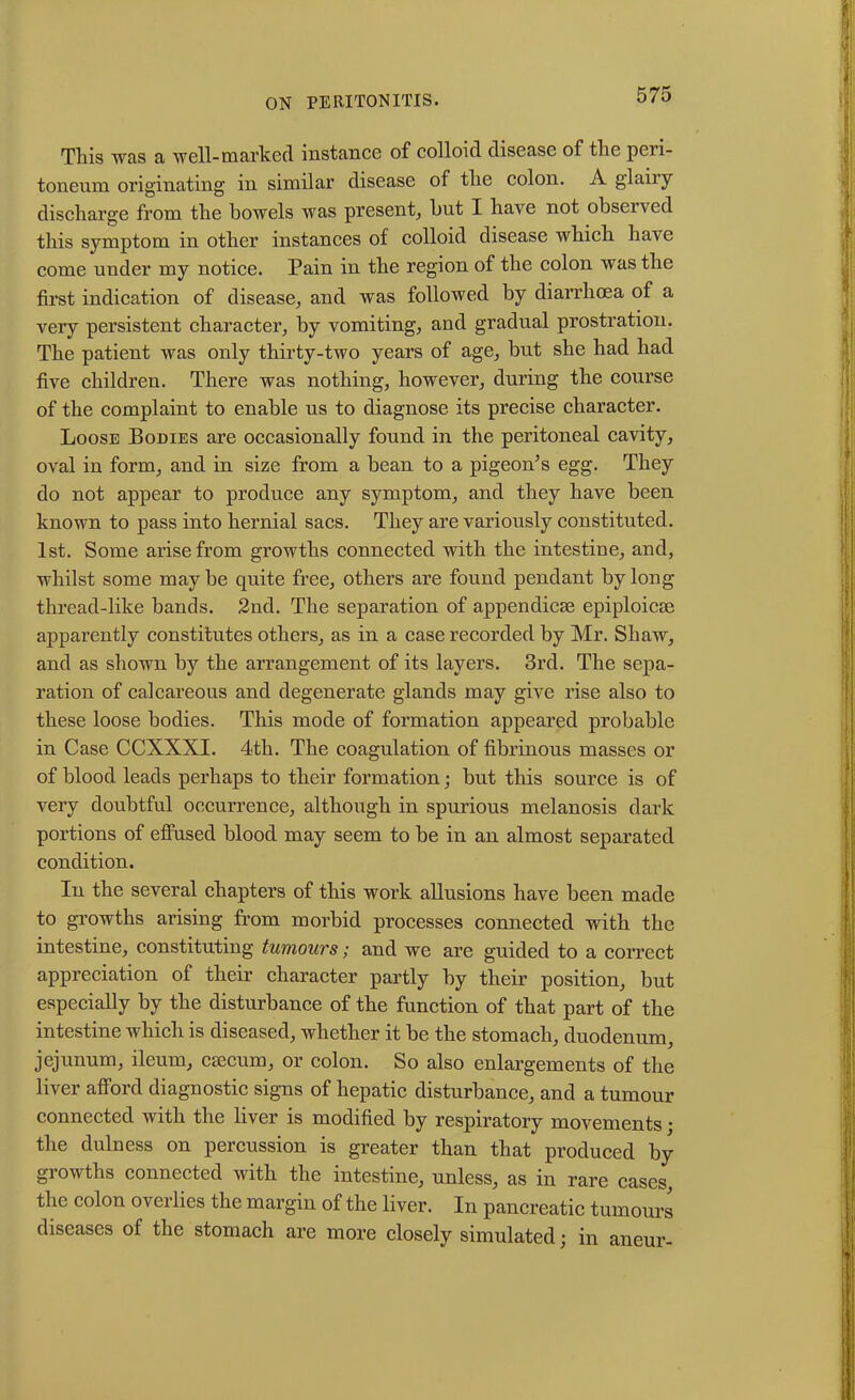This was a well-marked instance of colloid disease of the peri- toneum originating in similar disease of the colon. A glaiiy discharge from the bowels was present, but I have not observed this symptom in other instances of colloid disease which have come under my notice. Pain in the region of the colon was the first indication of disease, and was followed by diarrhoea of a very persistent character, by vomiting, and gradual prostration. The patient was only thirty-two years of age, but she had had five children. There was nothing, however, during the course of the complaint to enable us to diagnose its precise character. Loose Bodies are occasionally found in the peritoneal cavity, oval in form, and in size from a bean to a pigeon’s egg. They do not appear to produce any symptom, and they have been known to pass into hernial sacs. They are variously constituted. 1st. Some arise from growths connected with the intestine, and, whilst some maybe quite free, others are found pendant by long thread-like bands. 2nd. The separation of appendicae epiploicse apparently constitutes others, as in a case recorded by Mr. Shaw, and as shown by the arrangement of its layers. 3rd. The sepa- ration of calcareous and degenerate glands may give rise also to these loose bodies. This mode of formation appeared probable in Case CCXXXI. 4th. The coagulation of fibrinous masses or of blood leads perhaps to their formation; but this source is of very doubtful occurrence, although in spurious melanosis dark portions of effused blood may seem to be in an almost separated condition. In the several chapters of this work allusions have been made to growths arising from morbid processes connected with the intestine, constituting tumours; and we are guided to a correct appreciation of their character partly by their position, but especially by the disturbance of the function of that part of the intestine which is diseased, whether it be the stomach, duodenum, jejunum, ileum, cmcum, or colon. So also enlargements of the liver afford diagnostic signs of hepatic disturbance, and a tumour connected with the liver is modified by respiratory movements • the dulness on percussion is greater than that produced by growths connected with the intestine, unless, as in rare cases, the colon overlies the margin of the liver. In pancreatic tumours diseases of the stomach are more closely simulated; in aneur-