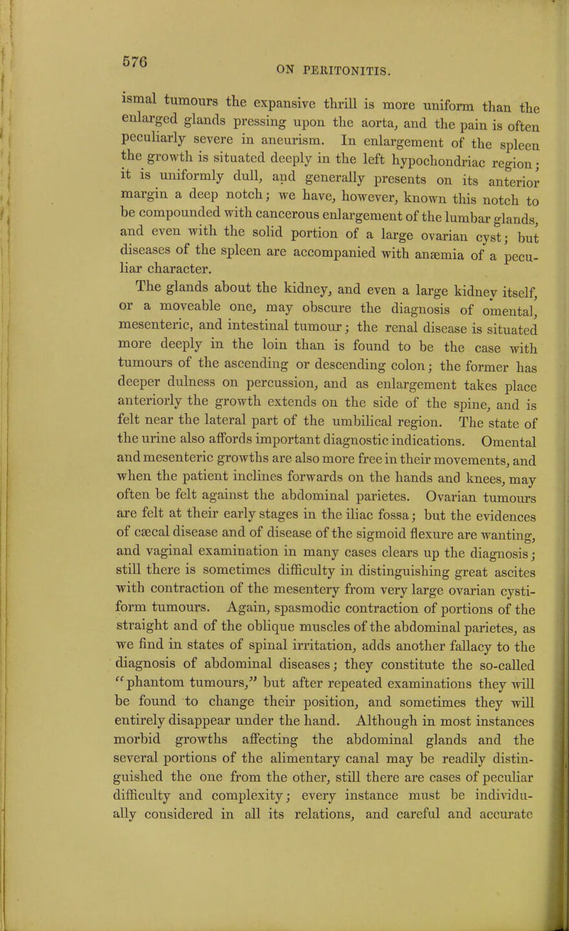 ON PERITONITIS. ismal tumours the expansive thrill is more uniform than the enlarged glands pressing upon the aorta, and the pain is often peculiarly severe in aneurism. In enlargement of the spleen the growth is situated deeply in the left hypochondriac region; it is uniformly dull, and generally presents on its anterior margin a deep notch; we have, however, known this notch to be compounded with cancerous enlargement of the lumbar glands, and even with the solid portion of a large ovarian cyst; but diseases of the spleen are accompanied with anemia of a pecu- liar character. The glands about the kidney, and even a large kidney itself, or a moveable one, may obscure the diagnosis of omental^ mesenteric, and intestinal tumour; the renal disease is situated more deeply in the loin than is found to be the case with tumours of the ascending or descending colon; the former has deeper dulness on percussion, and as enlargement takes place anteriorly the growth extends on the side of the spine, and is felt near the lateral part of the umbilical region. The state of the urine also affords important diagnostic indications. Omental and mesenteric growths are also more free in their movements, and when the patient inclines forwards on the hands and knees, may often be felt against the abdominal parietes. Ovarian tumours are felt at their early stages in the iliac fossa; but the evidences of csecal disease and of disease of the sigmoid flexure are wanting, and vaginal examination in many cases clears up the diagnosis; still there is sometimes difficulty in distinguishing great ascites with contraction of the mesentery from very large ovarian cysti- form tumours. Again, spasmodic contraction of portions of the straight and of the oblique muscles of the abdominal parietes, as we find in states of spinal irritation, adds another fallacy to the diagnosis of abdominal diseases; they constitute the so-called “ phantom tumours/’ but after repeated examinations they will be found to change their position, and sometimes they will entirely disappear under the hand. Although in most instances morbid growths affecting the abdominal glands and the several portions of the alimentary canal may be readily distin- guished the one from the other, still there are cases of peculiar difficulty and complexity; every instance must be individu- ally considered in all its relations, and careful and accurate