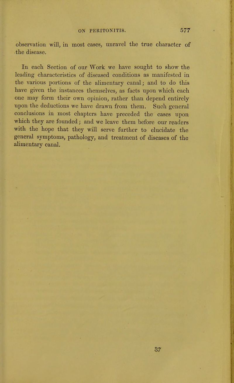 observation will, in most cases, unravel the true character of the disease. In each Section of our Work we have sought to show the leading characteristics of diseased conditions as manifested in the various portions of the alimentary canal; and to do this have given the instances themselves, as facts upon which each one may form their own opinion, rather than depend entirely upon the deductions we have drawn from them. Such general conclusions in most chapters have preceded the cases upon which they are founded; and we leave them before our readers with the hope that they will serve further to elucidate the general symptoms, pathology, and treatment of diseases of the alimentary canal. 37
