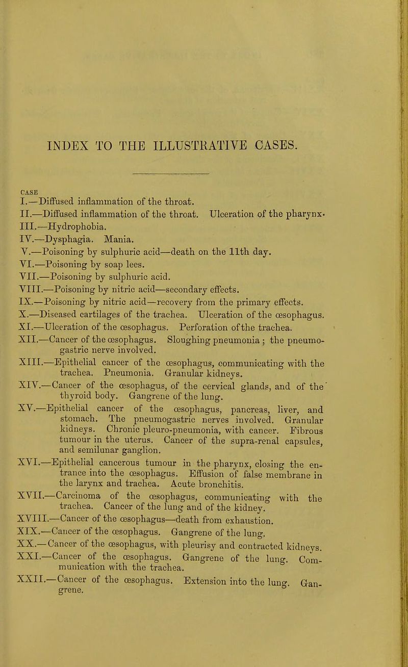 INDEX TO THE ILLUSTRATIVE CASES. CASE I. —Diffused inflammation of the throat. II. —Diffused inflammation of the throat. Ulceration of the pharynx- III. —Hydrophobia. IV. —Dysphagia. Mania. Y.—Poisoning by sulphuric acid—death on the 11th day. YI.—Poisoning by soap lees. VII. —Poisoning by sulphuric acid. VIII. —Poisoning by nitric acid—secondary effects. IX. —Poisoning by nitric acid—recovery from the primary effects. X. —Diseased cartilages of the trachea. Ulceration of the oesophagus. XI. —Ulceration of the oesophagus. Perforation of the trachea. XII. —Cancer of the oesophagus. Sloughing pneumonia ; the pneumo- gastric nerve involved. XIII. —Epithelial cancer of the oesophagus, communicating with the trachea. Pneumonia. Granular kidneys. XIY.—Cancer of the oesophagus, of the cervical glands, and of the thyroid body. Gangrene of the lung. XY.—Epithelial cancer of the oesophagus, pancreas, liver, and stomach. The pneumogastric nerves involved. Granular kidneys. Chronic pleuro-pneumonia, with cancer. Fibrous tumour in the uterus. Cancer of the supra-renal capsules, and semilunar ganglion. XYI.—Epithelial cancerous tumour in the pharynx, closing the en- trance into the oesophagus. Effusion of false membrane in the larynx and trachea. Acute bronchitis. XVII.—Carcinoma of the oesophagus, communicating with the trachea. Cancer of the lung and of the kidney. XVIII.—Cancer of the oesophagus—death from exhaustion. XIX. —Cancer of the oesophagus. G-angrene of the lung. XX. —Cancer of the oesophagus, with pleurisy and contracted kidneys. XXI. —Cancer of the oesophagus. Gangrene of the lung. Com- munication with the trachea. Cancer of the oesophagus. Extension into the lung. Gan- grene.