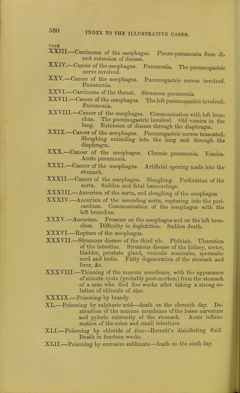 INDEX TO THE ILLUSTRATIVE CASES. CASE XXIII. Carcinoma of the oesophagus. Pleuro-pneumonia from di- rect extension of disease. XXIV. —Cancer of the oesophagus. Pneumonia. The pneumogastric nerve involved. XXV. —Cancer of the oesophagus. Pneumogastric nerves involved. Pneumonia. XXVI. Carcinoma of the throat. Strumous pneumonia. XXVII. Cancer of the oesophagus. The left pneumogastric involved. Pneumonia. XX\ III. Cancer of the oesophagus. Communication with left bron- chus. The pneumogastric involved. Old vomica in the lung. Extension of disease through the diaphragm. XXIX. Cancer of the oesophagus. Pneumogastric nerves truncated. Sloughing extending into the lung and through the diaphragm. XXX. Cancer of the oesophagus. Chronic pneumonia. Vomica. Acute pneumonia. XXXI. Cancer of the oesophagus. Artificial opening made into the stomach. XXXII. Cancer of the oesophagus. Sloughing. Perforation of the aorta. Sudden and fatal haemorrhage. XXXIII.—Aneurism of the aorta, and sloughing of the oesophagus. XXXIV.—Aneurism of the ascending aorta, rupturing into the peri- cardium. Communication of the oesophagus with the left bronchus. XXXV.—Aneurism. Pressure on the oesophagus and on the left bron- chus. Difficulty in deglutition. Sudden death. XXXVI.—Rupture of the oesophagus. XXXVII.—Strumous disease of the third rib. Phthisis. Ulceration of the intestine. Strumous disease of the kidney, ureter, bladder, prostate gland, vesiculas seminales, spermatic cord and testis. Patty degeneration of the stomach and liver, &c. XXXVIII.—Thinning of the mucous membrane, with the appearance of minute cysts (probably post-mortem) from the stomach of a man who died five weeks after taking a strong so- lution of chloride of zinc. XXXIX.—Poisoning by brandy. XL.—Poisoning by sulphuric acid—death on the eleventh day. De- struction of the mucous membrane of the lesser curvature and pyloric extremity of the stomach. Acute inflam- mation of the colon and small intestines. XLI.—Poisoning by chloride of zinc—Burnett’s disinfecting fluid. Death in fourteen weeks. XLII.—Poisoning by corrosive sublimate—death on the sixth day.