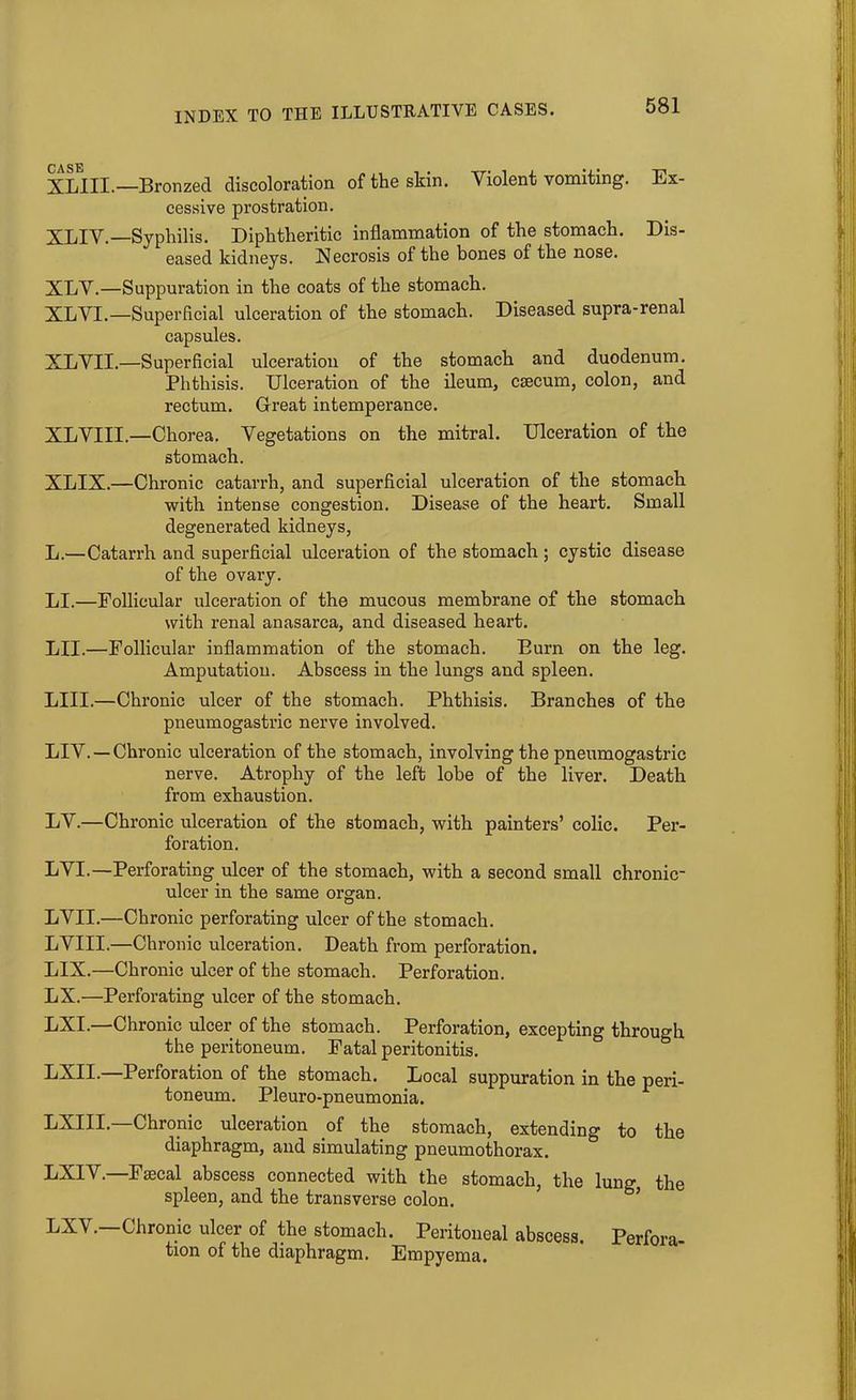XLIII.—Bronzed discoloration of the skin. Violent vomiting. Ex- cessive prostration. XLIV.—Syphilis. Diphtheritic inflammation of the stomach. Dis- eased kidneys. Necrosis of the bones of the nose. XLV.—Suppuration in the coats of the stomach. XLVI.—Superficial ulceration of the stomach. Diseased supra-renal capsules. XLVII.—Superficial ulceration of the stomach and duodenum. Phthisis. Ulceration of the ileum, caecum, colon, and rectum. Great intemperance. XLVIII.—Chorea. Vegetations on the mitral. Ulceration of the stomach. XLIX.—Chronic catarrh, and superficial ulceration of the stomach with intense congestion. Disease of the heart. Small degenerated kidneys, L.—Catarrh and superficial ulceration of the stomach ; cystic disease of the ovary. LI.—Follicular ulceration of the mucous membrane of the stomach with renal anasarca, and diseased heart. LII.—Follicular inflammation of the stomach. Burn on the leg. Amputation. Abscess in the lungs and spleen. LIII.—Chronic ulcer of the stomach. Phthisis. Branches of the pneumogastric nerve involved. LIV. —Chronic ulceration of the stomach, involving the pneumogastric nerve. Atrophy of the left lobe of the liver. Death from exhaustion. LV.—Chronic ulceration of the stomach, with painters’ colic. Per- foration. LVI.—Perforating ulcer of the stomach, with a second small chronic- ulcer in the same organ. LVII.—Chronic perforating ulcer of the stomach. LVIII.—Chronic ulceration. Death from perforation. LIX.—Chronic ulcer of the stomach. Perforation. LX.—Perforating ulcer of the stomach. LXI.—Chronic ulcer of the stomach. Perforation, excepting through the peritoneum. Fatal peritonitis. LXII. Perforation of the stomach. Local suppuration in the peri- toneum. Pleuro-pneumonia. LXIII. Chronic ulceration of the stomach, extending to the diaphragm, and simulating pneumothorax. LXIV.—Faecal abscess connected with the stomach, the lung the spleen, and the transverse colon. Chronic ulcer of the stomach. Peritoneal abscess. Perfora- tion of the diaphragm. Empyema.