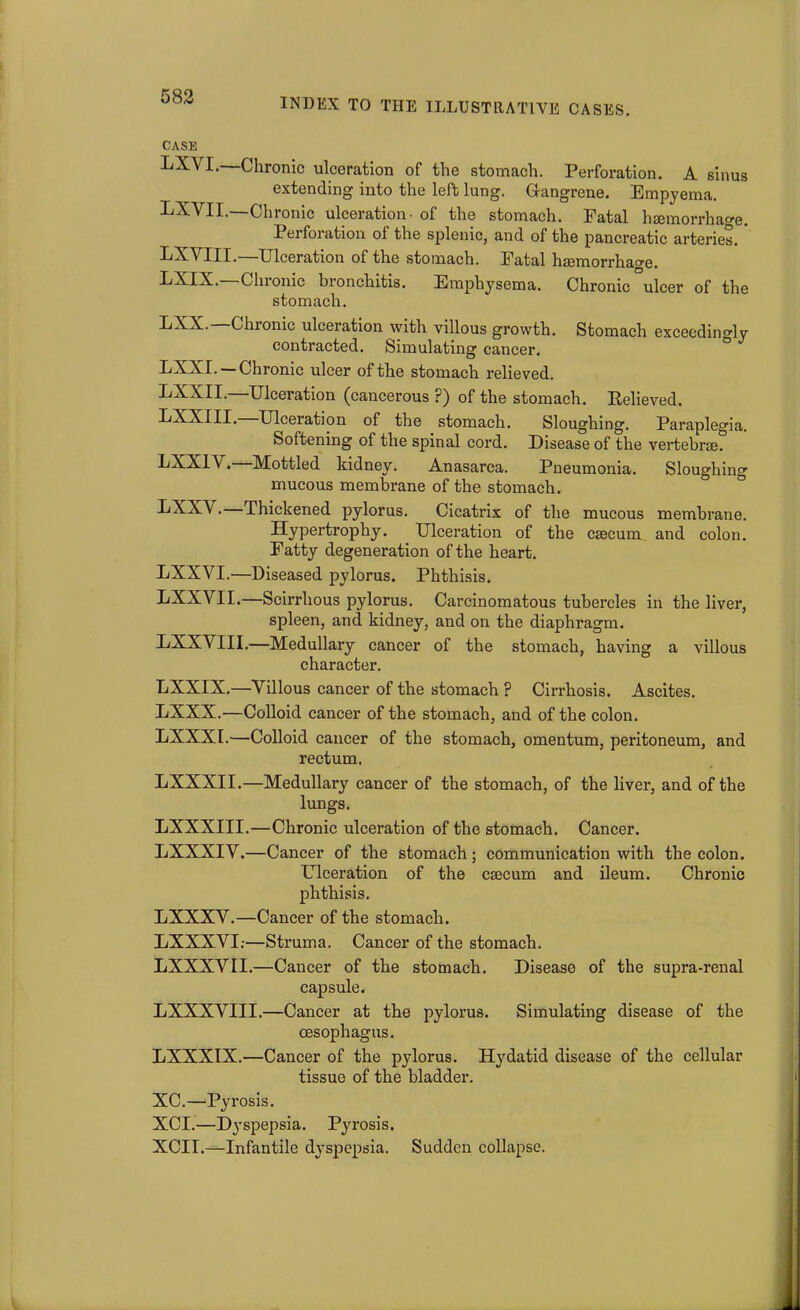 INDEX TO THE ILLUSTRATIVE CASES. CASE I* Chronic ulceration of the stomach. Perforation. A sinus extending into the left lung. Gangrene. Empyema. LXVII.—Chronic ulceration, of the stomach. Fatal hemorrhage. Perforation of the splenic, and of the pancreatic arteries. ' LXVIII.—Ulceration of the stomach. Fatal hemorrhao-e. E-YIX. -Chronic bronchitis. Emphysema. Chronic ulcer of the stomach. Chronic ulceration with villous growth. Stomach exceedingly contracted. Simulating cancer. LXXI. —Chronic ulcer of the stomach relieved. LXXII.—Ulceration (cancerous ?) of the stomach. Relieved, min. Ulceration of the stomach. Sloughing. Paraplegia. Softening of the spinal cord. Disease of the vertebrae. EXX1V • Mottled kidney. Anasarca. Pneumonia. Sloughing mucous membrane of the stomach. CXXA .— Thickened pylorus. Cicatrix of the mucous membrane. Hypertrophy. Ulceration of the caecum and colon. Fatty degeneration of the heart. LXXYI.—Diseased pylorus. Phthisis. LXXVII.—Scirrhous pylorus. Carcinomatous tubercles in the liver, spleen, and kidney, and on the diaphragm. LXXVIII.—Medullary cancer of the stomach, having a villous character. LXXIX.—Yillous cancer of the stomach ? Cirrhosis. Ascites. LXXX.—Colloid cancer of the stomach, and of the colon. LXXXI.—Colloid cancer of the stomach, omentum, peritoneum, and rectum. LXXXII.—Medullary cancer of the stomach, of the liver, and of the lungs. LXXXIII.—Chronic ulceration of the stomach. Cancer. LXXXIY.—Cancer of the stomach; communication with the colon. Ulceration of the cecum and ileum. Chronic phthisis. LXXXY.—Cancer of the stomach. LXXXYI;—Struma. Cancer of the stomach. LXXXYII.—Cancer of the stomach. Disease of the supra-renal capsule. LXXXYIII.—Cancer at the pylorus. Simulating disease of the oesophagus. LXXXIX.—Cancer of the pylorus. Hydatid disease of the cellular tissue of the bladder. XC.—Pyrosis. XCI.—Dyspepsia. Pyrosis. XCII.—Infantile dj-spepsia. Sudden collapse.