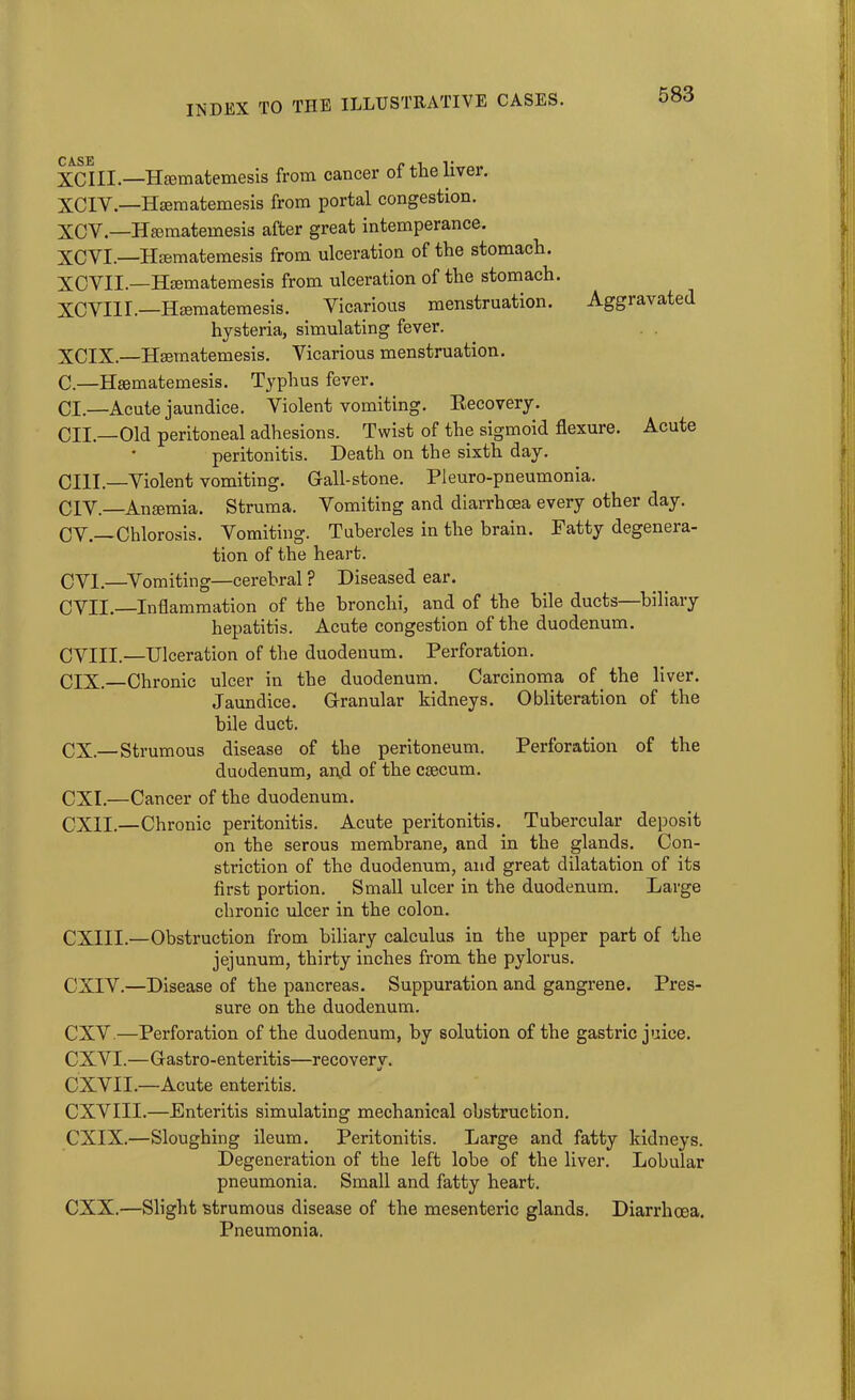 XCIII.—Hasmatemesis from cancer of the liver. XCIY.—Hsematemesis from portal congestion. XCY.—Hsematemesis after great intemperance. XCVI.—Hsematemesis from ulceration of the stomach. XCYII.—Hsematemesis from ulceration of the stomach. XCVIII.—Hsematemesis. Vicarious menstruation. Aggravated hysteria, simulating fever. XCIX.—Hsematemesis. Vicarious menstruation. C.—Hsematemesis. Typhus fever. Cl.—Acute jaundice. Violent vomiting. Recovery. CII.—Old peritoneal adhesions. Twist of the sigmoid flexure. Acute • peritonitis. Death on the sixth day. CIII.—Violent vomiting. Gall-stone. Pleuro-pneumonia. CIV.—Ansemia. Struma. Vomiting and diarrhoea every other day. CV.—Chlorosis. Vomiting. Tubercles in the brain. Fatty degenera- tion of the heart. CVI.—Vomiting—cerebral ? Diseased ear. CVII. Inflammation of the bronchi, and of the bile ducts—biliary hepatitis. Acute congestion of the duodenum. CVIII.—Ulceration of the duodenum. Perforation. OIX. Chronic ulcer in the duodenum. Carcinoma of the liver. Jaundice. Granular kidneys. Obliteration of the bile duct. CX—Strumous disease of the peritoneum. Perforation of the duodenum, ai\d of the csecum. CXI.—Cancer of the duodenum. CX1I.—Chronic peritonitis. Acute peritonitis. Tubercular deposit on the serous membrane, and in the glands. Con- striction of the duodenum, and great dilatation of its first portion. Small ulcer in the duodenum. Large chronic ulcer in the colon. CXIII.—Obstruction from biliary calculus in the upper part of the jejunum, thirty inches from the pylorus. CXIV.—Disease of the pancreas. Suppuration and gangrene. Pres- sure on the duodenum. CXV.—Perforation of the duodenum, by solution of the gastric juice. CXVI.—Gastro-enteritis—recovery. CXVII.—Acute enteritis. CXVIII.—Enteritis simulating mechanical obstruction. CXIX.—Sloughing ileum. Peritonitis. Large and fatty kidneys. Degeneration of the left lobe of the liver. Lobular pneumonia. Small and fatty heart. CXX.—Slight strumous disease of the mesenteric glands. Diarrhoea. Pneumonia.