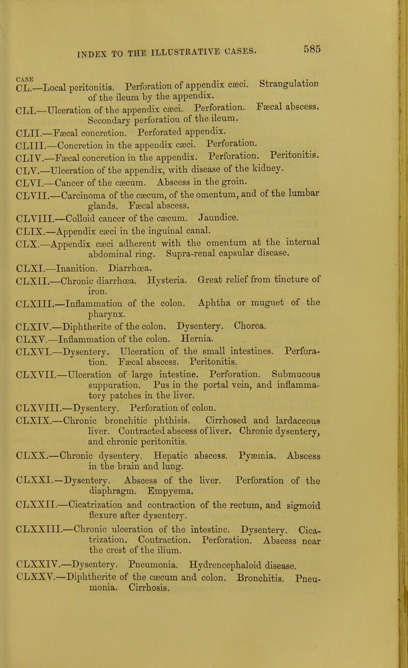 CL.—Local peritonitis. Perforation of appendix casci. Stiangulation of the ileum by the appendix. CLI.—Ulceration of the appendix cseci. Perforation. Faecal abscess. Secondary perforation of the ileum. CLII.—Faecal concretion. Perforated appendix. CLIII.—Concretion in the appendix cseci. Perforation. CLIV.—Faecal concretion in the appendix. Perforation. Peritonitis. CLV.—Ulceration of the appendix, with disease of the kidney. CLVI.—Cancer of the csecum. Abscess in the groin. CLYII.—Carcinoma of the csecum, of the omentum, and of the lumbar glands. Fsecal abscess. CLVIII.—Colloid cancer of the csecum. Jaundice. CLIX.—Appendix cseci in the inguinal canal. CLX.—Appendix cseci adherent with the omentum at the internal abdominal ring. Supra-renal capsular disease. CLXI.—Inanition. Diarrhoea. CLXII.—Chronic diarrhoea. Hysteria. G-reat relief from tincture of iron. CLXIII.—Inflammation of the colon. Aphtha or muguet of the pharynx. CLXIY.—Diphtherite of the colon. Dysentery. Chorea. CLXY.—Inflammation of the colon. Hernia. CLXVI.—Dysentery. Ulceration of the small intestines. Perfora- tion. Fsecal abscess. Peritonitis. CLXYII.—Ulceration of large intestine. Perforation. Submucous suppuration. Pus in the portal vein, and inflamma- tory patches in the liver. CLXYIII.—Dysentery. Perforation of colon. CLXIX.—Chronic bronchitic phthisis. Cirrhosed and lardaceous liver. Contracted abscess of liver. Chronic dysentery, and chronic peritonitis. CLXX.—Chronic dysentery. Hepatic abscess. Pyaemia. Abscess in the brain and lung. CLXXI. — Dysentery. Abscess of the liver. Perforation of the diaphragm. Empyema. CLXXII.—Cicatrization and contraction of the rectum, and sigmoid flexure after dysentery. CLXXIII.—Chronic ulceration of the intestine. Dysentery. Cica- trization. Contraction. Perforation. Abscess near the crest of the ilium. CLXXIV.—Dysentery. Pneumonia. Hydrencephaloid disease. CLXXV.—Diphtherite of the caecum and colon. Bronchitis. Pneu- monia. Cirrhosis.