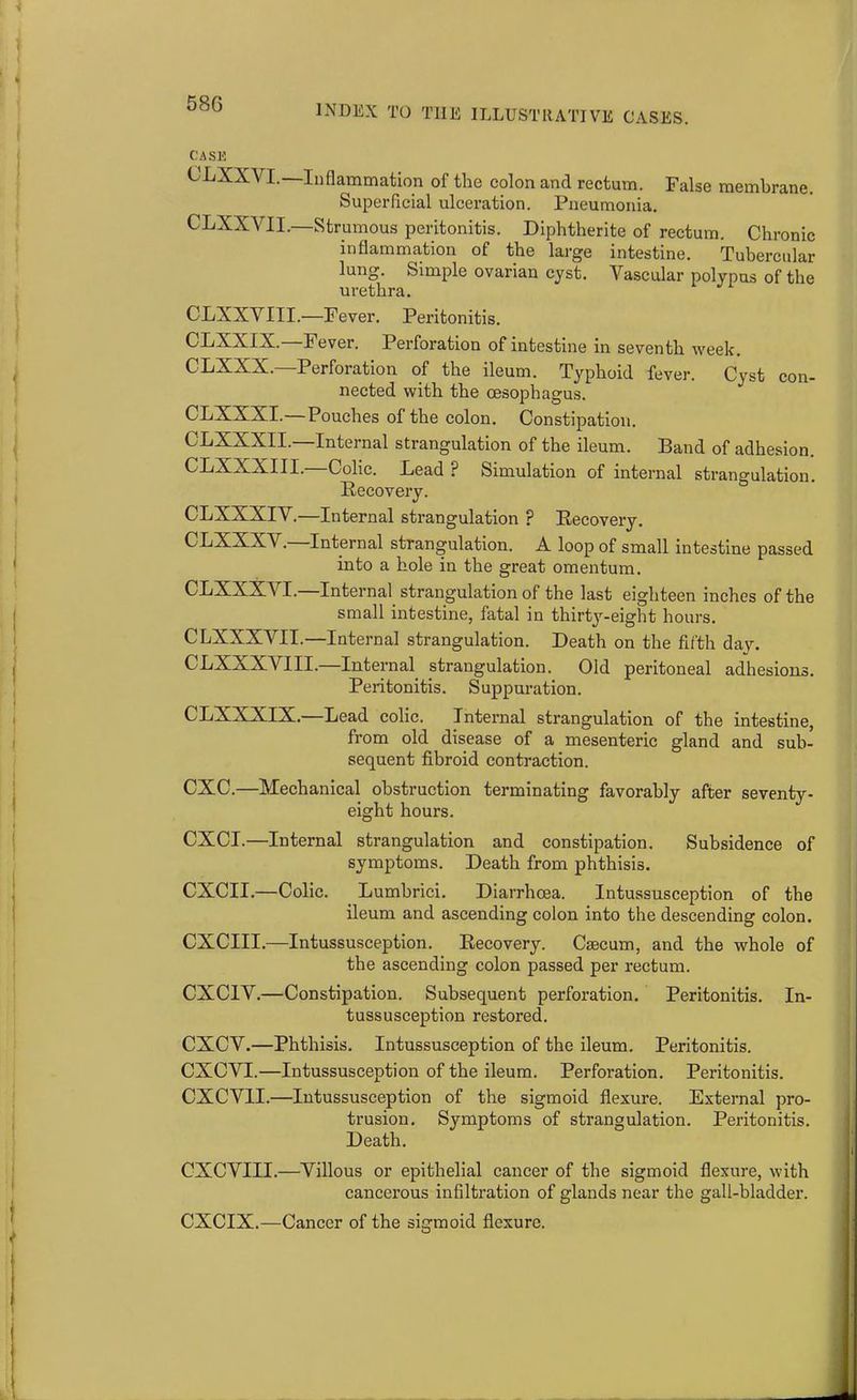 CASE CLXXVI.—Inflammation of the colon and rectum. False membrane. Superficial ulceration. Pneumonia. CLXXVII.—Strumous peritonitis. Diphtherite of rectum. Chronic inflammation of the large intestine. Tubercular lung. Simple ovarian cyst. Vascular polypus of the urethra. CLXXVIII.—Fever. Peritonitis. C'PVXIX. Fever. Perforation of intestine in seventh week. CLXXX.—Perforation of the ileum. Typhoid fever. Cyst con- nected with the oesophagus. CLXXXI.—Pouches of the colon. Constipation. CLXXXII.—Internal strangulation of the ileum. Band of adhesion. CLXXXIII.—Colic. Lead ? Simulation of internal strangulation. Recovery. CLXXXIV.—Internal strangulation ? Recovery. CLXXXX . Internal strangulation. A loop of small intestine passed into a hole in the great omentum. CLXXXVI. Internal strangulation of the last eighteen inches of the small intestine, fatal in thirty-eight hours. CLXXXVII.—Internal strangulation. Death on the fifth day. CLXXXVIII.—Internal strangulation. Old peritoneal adhesions. Peritonitis. Suppuration. CLXXXIX.—Lead colic. Internal strangulation of the intestine, from old disease of a mesenteric gland and sub- sequent fibroid contraction. CXC.—Mechanical obstruction terminating favorably after seventy- eight hours. CXCI.—Internal strangulation and constipation. Subsidence of symptoms. Death from phthisis. CXCII.—Colic. Lumbrici. Diarrhoea. Intussusception of the ileum and ascending colon into the descending colon. CXCIII.—Intussusception. Recovery. Caecum, and the whole of the ascending colon passed per rectum. CXCIV.—Constipation. Subsequent perforation. Peritonitis. In- tussusception restored. CXCV.—Phthisis. Intussusception of the ileum. Peritonitis. CXCVI.—Intussusception of the ileum. Perforation. Peritonitis. CXCV1I.—Intussusception of the sigmoid flexure. External pro- trusion. Symptoms of strangulation. Peritonitis. Death. CXCVIII.—Villous or epithelial cancer of the sigmoid flexure, with cancerous infiltration of glands near the gall-bladder. CXCIX.—Cancer of the sigmoid flexure.