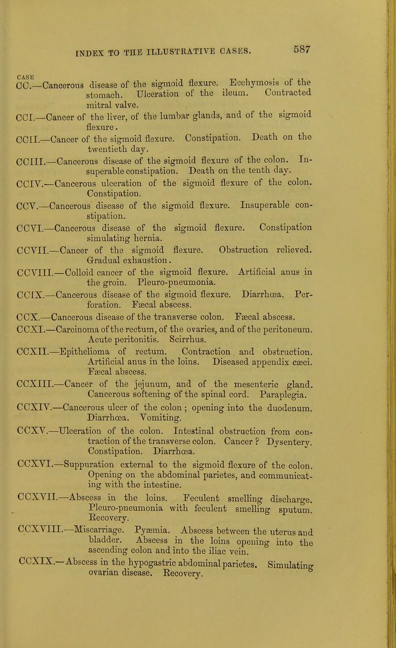 CC.—Cancerous disease of the sigmoid flexure. Ecchymosis of the stomach. Ulceration of the ileum. Conti acted mitral valve. CCL—Cancer of the liver, of the lumbar glands, and of the sigmoid flexure. ceil.—Cancer of the sigmoid flexure. Constipation. Death on the twentieth day. CCIII.—Cancerous disease of the sigmoid flexure of the colon. In- superable constipation. Death on the tenth day. CCIV.-—Cancerous ulceration of the sigmoid flexure of the colon. Constipation. CCY.—Cancerous disease of the sigmoid flexure. Insuperable con- stipation. CCVI.—Cancerous disease of the sigmoid flexure. Constipation simulating hernia. CCVII.—Cancer of the sigmoid flexure. Obstruction relieved. Gradual exhaustion. CCVIII.—Colloid cancer of the sigmoid flexure. Artificial anus in the groin. Pleuro-pneumonia. CCIX.—Cancerous disease of the sigmoid flexure. Diarrhoea. Per- foration. Faecal abscess. CCX.—Cancerous disease of the transverse colon. Faecal abscess. CCXI.—Carcinoma of the rectum, of the ovaries, and of the peritoneum. Acute peritonitis. Scirrhus. CCXII.—Epithelioma of rectum. Contraction and obstruction. Artificial anus in the loins. Diseased appendix caeci. Faecal abscess. CCXIII.—Cancer of the jejunum, and of the mesenteric gland. Cancerous softening of the spinal cord. Paraplegia. CCXIY.—Cancerous ulcer of the colon ; opening into the duodenum. Diarrhoea. Yomiting. CCXY.—Ulceration of the colon. Intestinal obstruction from con- traction of the transverse colon. Cancer F Dysenterv. Constipation. Diarrhoea. CCXYI.—Suppuration external to the sigmoid flexure of the colon. Opening on the abdominal parietes, and communicat- ing with the intestine. CCXYII.—Abscess in the loins. Feculent smelling discharge. Pleuro-pneumonia with feculent smelling sputum. Recovery. CCXYIII.—Miscarriage. Pyaemia. Abscess between the uterus and bladder. Abscess in the loins opening into the ascending colon and into the iliac vein. CCXIX.—Abscess in the hypogastric abdominal parietes. Simulating ovarian disease. Recovery. °