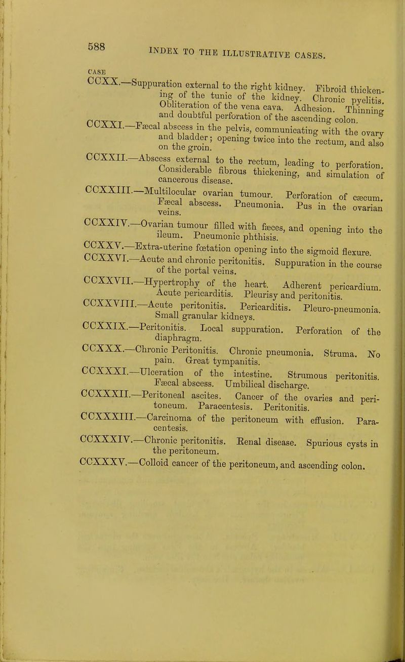 INDEX TO THE ILLUSTRATIVE CASES. CASE OCXS. Suppuration external to the right kidney. Fibroid thicken- nig of the tunic of the kidney. Chronic pyelitis. Obliteration of the vena cava. Adhesion. Thinnim? nrTT _ a»d doubtful perforation of the ascending colon g CCXXI.-Fa^al abscess in the pelvis, communicating with the ovary on thetroin! tWi°e in‘° the reCtum« a“d als° CCXXIL-Abscess external to the rectum, leading to perforation. Considerable fibrous thickening, and simulation of cancerous disease. CCXXIII.— Multilocular ovarian tumour. Perforation of cmcum. Laecal abscess. Pneumonia. Pus in the ovarian veins. CCXXIY. Ovarian tumour filled with feces, and opening into the ileum. Pneumonic phthisis. mwvr Extra-uterine fetation opening into the sigmoid flexure. COXXVL—Acute and chronic peritonitis. Suppuration in the course ot the portal veins. CCXXVII.—Hypertrophy of the heart. Adherent pericardium. Acute pericarditis. Pleurisy and peritonitis. CCXXVIII.—Acute peritonitis. Pericarditis. Pleuro-pneumonia. Small granular kidneys. CCXXIX.—Peritonitis. Local suppuration. Perforation of the diaphragm. CCXXX. Chronic Peritonitis. Chronic pneumonia. Struma. No pain. Great tympanitis. CCXXXI.—Ulceration of the intestine. Strumous peritonitis. Faecal abscess. Umbilical discharge. CCXXXII. Peiitoneal ascites. Cancer of the ovaries and peri- toneum. Paracentesis. Peritonitis. CCXXXIII.—Carcinoma of the peritoneum with effusion. Para- centesis. CCXXXIY. Chronic peritonitis. Penal disease. Spurious cysts in the peritoneum. CCXXXY. Colloid cancer of the peritoneum, and ascending colon.