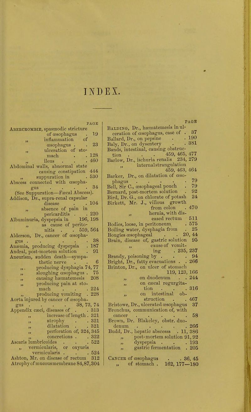 INDEX. PAGE Abeecbombie, spasmodic stricture of oesophagus . 19 „ inflammation of oesophagus . . 23 „ ulceration of sto- mach . .128 „ ileus . . . 460 Abdominal walls, abnormal state causing constipation 444 „ suppuration in . 530 Abscess connected with oesopha- gus . . . .34 (See Suppuration—Faecal Abscess). Addison, Dr., supra-renal capsular disease . • 104 „ absence of pain in pericarditis . . 220 Albuminuria, dyspepsia in 196, 198 „ as cause of perito- nitis . . 559, 564 Alderson, Dr., cancer of oesopha- gus . . ... 38 Anaemia, producing dyspepsia . 187 Andral, post-mortem solution . 91 Aneurism, sudden death—sympa- thetic nerve . . 6 „ . producing dysphagia 74, 77 „ sloughing oesophagus . 75 „ causing haematemesis 208 „ producing pain at sto- mach . . . 224 ,, producing vomiting . 228 Aorta injured by cancer of oesopha- gus .... 38, 73, 74 Appendix caeci, diseases of . . 313 ,, increase of length . 321 „ atrophy . . 321 „ dilatation . . 321 „ perforation of, 324,345 „ concretions . . 322 Ascaris lumbricoides . . . 522 „ vermicularis, or oxyuris vermicularis . . . 524 Ashton, Mr. on disease of rectum 312 Atrophy of mucousmembrane 84,87,304 EAGE Balding, Dr., haematemesis in ul- ceration of oesophagus, case of . 37 Ballard, Dr., on pepsine . . 190 Baly, Dr., on dysentery . . 381 Bands, intestinal, causing obstruc- tion . . • 459, 465, 477 Barlow, Dr., ischuria renalis 234, 279 „ internalstrangulation 459, 463, 464 Barker, Dr., on dilatation of oeso- phagus ..... 79 Bell, Sir C., oesophageal pouch . 79 Bernard, post-mortem solution . 92 Bird, Dr. Gr., on chlorate of potash 24 Birkett, Mr. J., villous growth from colon . 470 „ hernia, with dis- eased rectum 511 Bodies, loose, in peritoneum . 575 Boiling water, dysphagia from . 25 Bougies oesophageal . . 20,44 Brain, disease of, gastric solution 95 „ cause of vomit- ing . 235, 237 Brandy, poisoning by . . .94 Bright, Dr., fatty evacuations . . 266 Brinton, Dr., on ulcer of stomach 119, 123, 166 „ on duodenum . . 244 „ on csecal regurgita- tion . . . 316 „ on intestinal ob- struction . . 467 Bristowe, Dr., ulcerated oesophagus 37 Bronchus, communication of, with cancer . . ... 58 Brown, Dr. Blakeley, obstr. duo- denum ..... 266 Budd, Dr., hepatic ahscesss . 11, 386 „ post-mortem solution 91, 92 „ dyspepsia . . . 193 „ gastric fermentation . 205 Cancee of oesophagus „ of stomach . . 36, 45 102, 177—180
