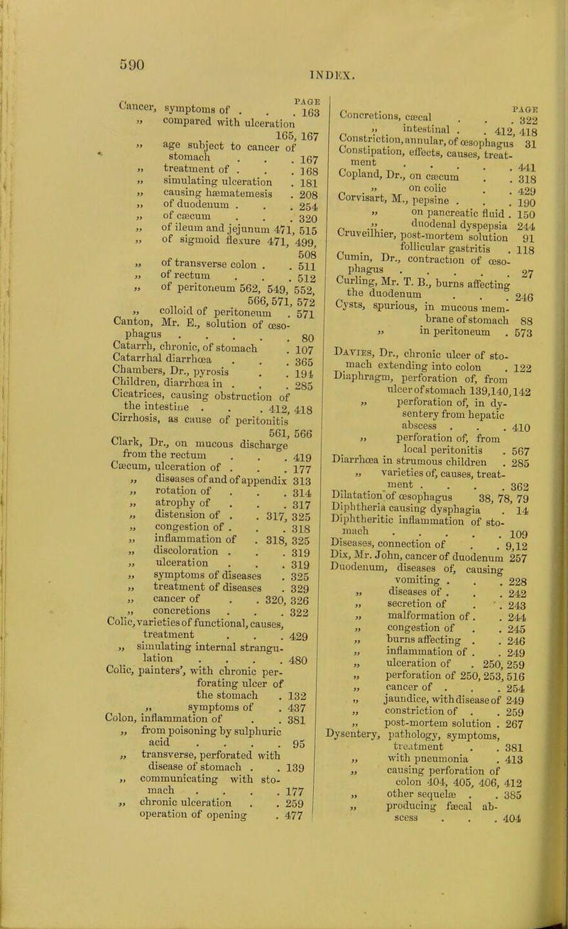 INDEX. Cancer, symptoms of . . * 453 i> compared with ulceration 1C5, 167 ” aoc subject to cancer of stomach . . .167 j> treatment of . . .168 » simulating ulceration . 181 „ causing haematemesis . 208 ,, of duodenum . . . 254 „ of caecum . . .320 » of ileum and jejunum 471, 515 „ of sigmoid flexure 471, 499, „ of transverse colon . . 511 » of rectum . . # 542 „ of peritoneum 562, 549, 552^ _ 566, 571, 572 ,, colloid of peritoneum . 571 Canton, Mr. E., solution of oeso- phagus ... . . . g0 Catarrh, chronic, of stomach . 107 Catarrhal diarrhoea . . _ 3gg Chambers, Dr., pyrosis . .191 Children, diarrhoea in . . . 285 Cicatrices, causing obstruction of the intestine . . . 412 418 Cirrhosis, as cause of peritonitis’ n, . ^ 561, 566 Clark, Dr., on mucous discharge from the rectum . . . 449 Caecum, ulceration of . . . 477 „ diseases of and of appendix 313 „ rotation of . . .314 „ atrophy of 347 „ distension of . . 317, 325 „ congestion of . . .318 „ inflammation of . 318, 325 „ discoloration . . . 319 „ ulceration . . . 349 „ symptoms of diseases . 325 „ treatment of diseases . 329 „ cancer of . . 320, 326 „ concretions . . . 322 Colic, varieties of functional, causes, treatment . . . 429 „ simulating internal strangu- lation .... 480 Colic, painters’, with chronic per- forating ulcer of the stomach . 132 „ symptoms of . 437 Colon, inflammation of . . 381 „ from poisoning by sulphuric acid . . . .95 „ transverse, perforated with disease of stomach . . 139 „ communicating with sto- mach .... 177 „ chronic ulceration . . 259 operation of opening . 477 Concretions, csccal intestinal PAGE . 322 412, 418 Constriction, annular, of oesophagus 31 Constipation, effects, causes, treat- ment . Copland, Dr., on caecum . .318 . » °n colic . . 429 Corvisart, M., pepsine . . . 490 » °n pancreatic fluid . 450 n . duodenal dyspepsia 244 Ciuveuhier, post-mortem solution 91 _ follicular gastritis . 118 Cumin, Dr., contraction of oeso- phagus . 97 Curling, Mr. T. B., burns affecting the duodenum . . _ 246 Cysts, spurious, in mucous mem- _ brane of stomach 88 in peritoneum . 573 Davies, Dr., chronic ulcer of sto- mach extending into colon . 122 Diaphragm, perforation of, from ulcer of stomach 139,140,142 „ perforation of, in dy- sentery from hepatic abscess . . . 440 » perforation of, from local peritonitis . 567 Diarrhoea in strumous children . 285 „ varieties of, causes, treat- ment .... 362 Dilatation of oesophagus 38, 78, 79 Diphtheria causing dysphagia . * 44 Diphtheritic inflammation of sto- mach . 499 Diseases, connection of . .9,12 Dix, Mr. John, cancer of duodenum 257 Duodenum, diseases of, causing vomiting . . ° 228 „ diseases of . . . 242 „ secretion of . 243 „ malformation of. . 244 „ congestion of . . 245 „ burns affecting . . 246 „ inflammation of . . 249 „ ulceration of . 250,259 „ perforation of 250, 253, 516 „ cancer of . . . 254 „ jaundice, with disease of 249 „ constriction of . . 259 „ post-mortem solution . 267 Dysentery, pathology, symptoms, treatment . . 381 „ with pneumonia . 413 „ causing perforation of colon 404, 405, 406, 412 „ other sequel® . . 385 „ producing faecal ab- scess . . . 404