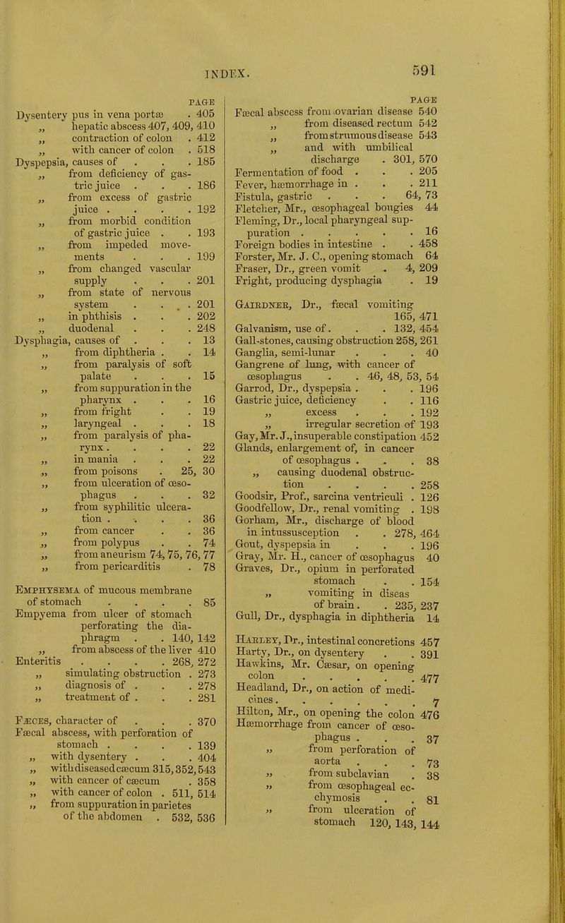 PAGE Dysentery pus in vena porta; . 405 „ hepatic abscess 407, 409, 410 „ contraction of colon . 412 „ with cancer of colon . 518 Dyspepsia, causes of 185 „ from deficiency of gas- tric juice . . . 186 „ from excess of gastric juice .... 192 „ from morbid condition of gastric juice . . 193 „ from impeded move- ments . . . 199 „ from changed vascular supply . . . 201 „ from state of nervous system . . . 201 „ in phthisis . . . 202 „ duodenal . . . 248 Dysphagia, causes of . .13 „ from diphtheria . . 14 „ from paralysis of soft palate . . .15 „ from suppuration in the pharynx . . .16 „ from fright . .19 „ laryngeal . . .18 „ from paralysis of pha- rynx . . . .22 „ in mania . . .22 „ from poisons . 25, 30 ,, from ulceration of oeso- phagus . . .32 „ from syphilitic ulcera- tion . . . .36 „ from cancer . . 36 „ from polypus . . 74 „ from aneurism 74,75, 76,77 „ from pericarditis . 78 Emphysema of mucous membrane of stomach . . . .85 Empyema from ulcer of stomach perforating the dia- phragm . . 140, 142 „ from abscess of the liver 410 Enteritis .... 268, 272 „ simulating obstruction . 273 „ diagnosis of . . . 278 „ treatment of . . . 281 Fasces, character of 370 Faecal abscess, with perforation of stomach .... 139 „ with dysentery . . . 404 „ withdiseasedcaecum 315,352,543 „ with cancer of caecum . 358 „ with cancer of colon . 511, 514 „ from suppuration in parietes of the abdomen . 532, 536 PAGE Pascal abscess from .ovarian disease 540 „ from diseased rectum 542 „ from strumous disease 543 „ and with umbilical discharge . 301, 570 Fermentation of food . . . 205 Fever, hasmorrhage in . . .211 Fistula, gastric . . . 64, 73 Fletcher, Mr., oesophageal bougies 44 Fleming, Dr., local pharyngeal sup- puration . . . . .16 Foreign bodies in intestine . . 458 Forster, Mr. J. C., opening stomach 64 Fraser, Dr., green vomit . 4, 209 Fright, producing dysphagia . 19 Gaikdner, Dr., fecal vomiting 165, 471 Galvanism, use of. . . 132, 454 Gall-stones, causing obstruction 258, 261 Ganglia, semi-lunar . . .40 Gangrene of lung, with cancer of oesophagus . . 46, 48, 53, 54 Garrod, Dr., dyspepsia . . . 196 Gastric juice, deficiency . . 116 „ excess . . . 192 „ irregular secretion of 193 Gay, Mr. J.,insuperable constipation 452 Glands, enlargement of, in cancer of oesophagus . . .38 „ causing duodenal obstruc- tion .... 258 Goodsir, Prof., sarcina ventriculi . 126 Goodfellow, Dr., renal vomiting . 198 Gorham, Mr., discharge of blood in intussusception . . 278, 464 Gout, dyspepsia in 196 Gray, Mr. H., cancer of oesophagus 40 Graves, Dr., opium in perforated stomach . .154 „ vomiting in diseas of brain. . 235, 237 Gull, Dr., dysphagia in diphtheria 14 Harley, Dr., intestinal concretions 457 Harty, Dr., on dysentery . . 391 Hawkins, Mr. Csesar, on opening colon 77 Headland, Dr., on action of medi- cines Hilton, Mr., on opening the colon 476 Ha;morrhage from cancer of oeso- phagus . . 37 ,, from perforation of aorta . . 73 ,, from subclavian . 38 ,, from oesophageal ec- chymosis . . 81 ,, from ulceration of stomach 120, 143, 144