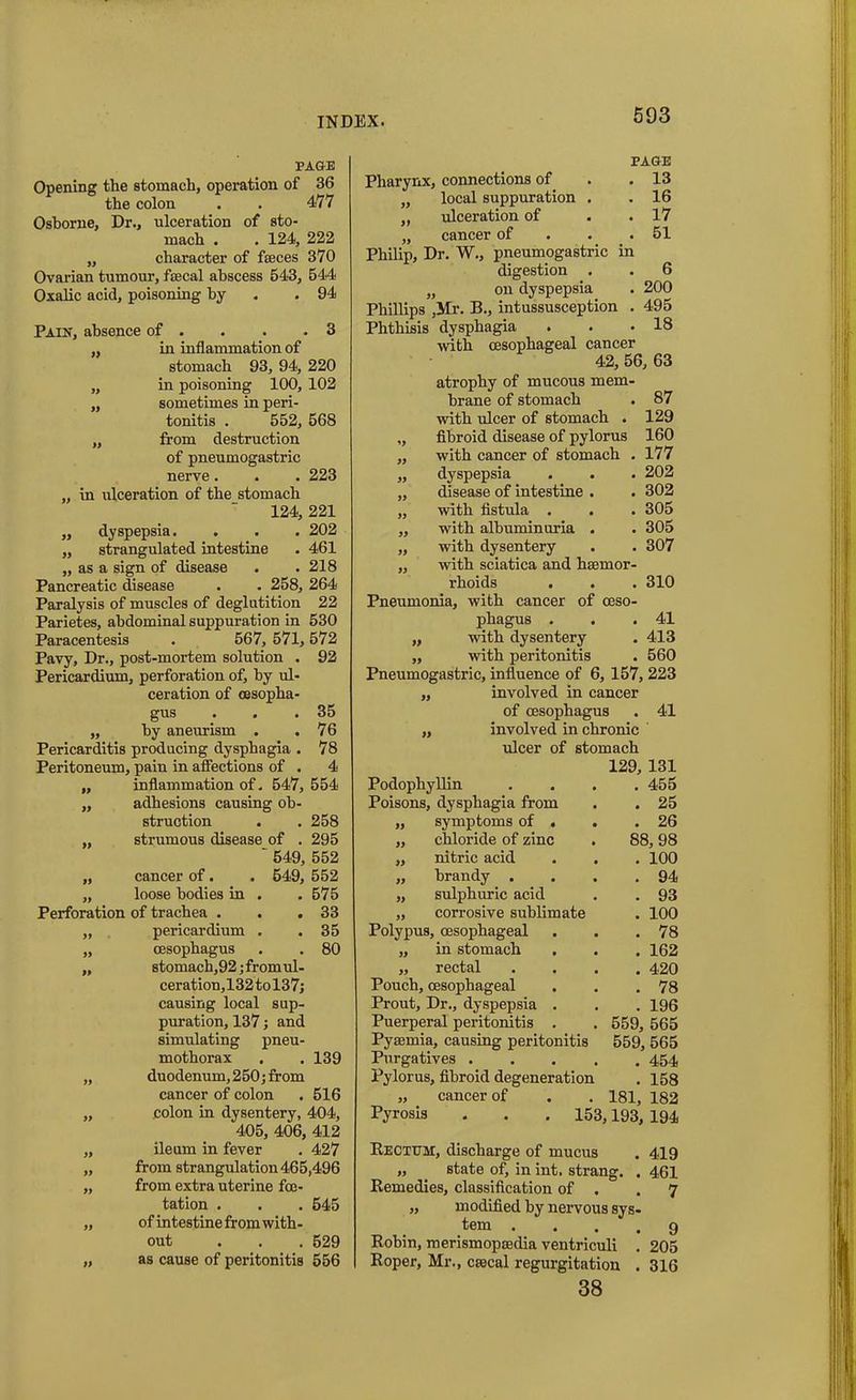PAGE Opening the stomach, operation of 36 the colon . . 477 Osborne, Dr., ulceration of sto- mach . . 124, 222 ,, character of fasces 370 Ovarian tumour, faecal abscess 543, 544 Oxalic acid, poisoning by .94 Paik, absence of . . . .3 „ in inflammation of stomach 93, 94, 220 „ in poisoning 100, 102 „ sometimes in peri- tonitis . 552, 568 „ from destruction of pneumogastric nerve. . . 223 „ in ulceration of the stomach 124, 221 „ dyspepsia. . . . 202 „ strangulated intestine . 461 „ as a sign of disease . .218 Pancreatic disease . . 258, 264 Paralysis of muscles of deglutition 22 Parietes, abdominal suppuration in 530 Paracentesis . 567, 571,572 Pavy, Dr., post-mortem solution . 92 Pericardium, perforation of, by ul- ceration of oesopha- gus . . .35 „ by aneurism . . 76 Pericarditis producing dysphagia . 78 Peritoneum, pain in affections of . 4 „ inflammation of. 547, 554 ,, adhesions causing ob- struction . . 258 „ strumous disease of . 295  549, 552 „ cancer of. . 549, 552 „ loose bodies in . . 575 Perforation of trachea . . .33 ,, pericardium . . 35 „ oesophagus . . 80 „ stomach,92; from ul- ceration, 132 to 137; causing local sup- puration, 137; and simulating pneu- mothorax . . 139 „ duodenum, 250; from cancer of colon . 516 „ colon in dysentery, 404, 405, 406, 412 „ ileum in fever . 427 „ from strangulation 465,496 „ from extra uterine fce- tation . . . 545 „ ofintestinefromwith- out . . . 629 „ as cause of peritonitis 556 593 PAGE connections of . 13 local suppuration . . 16 ulceration of . 17 cancer of . 51 Pharynx, Philip, Dr. W., pneumogastric in digestion . . 6 „ on dyspepsia . 200 Phillips ,Mr. B., intussusception . 495 Phthisis dysphagia . . .18 with oesophageal cancer 42, 56, 63 atrophy of mucous mem- brane of stomach . 87 with ulcer of stomach . 129 „ fibroid disease of pylorus 160 „ with cancer of stomach . 177 „ dyspepsia . . . 202 „ disease of intestine . . 302 „ with fistula . . . 305 ,, with albuminuria . . 305 ,, with dysentery . . 307 „ with sciatica and haemor- rhoids . . . 310 Pneumonia, with cancer of oeso- phagus . . .41 „ with dysentery . 413 ,, with peritonitis . 560 Pneumogastric, influence of 6, 157, 223 „ involved in cancer of oesophagus . 41 ,, involved in chronic ulcer of stomach 129, 131 Podophyllin .... 455 Poisons, dysphagia from . . 25 „ symptoms of . . .26 „ chloride of zinc . 88,98 „ nitric acid . . . 100 ,, brandy . . . .94 „ sulphuric acid . . 93 „ corrosive sublimate . 100 Polypus, oesophageal . . .78 „ in stomach . . . 162 „ rectal .... 420 Pouch, oesophageal . . .78 Prout, Dr., dyspepsia . . . 196 Puerperal peritonitis . . 559, 565 Pyaemia, causing peritonitis 559, 565 Purgatives 454 Pylorus, fibroid degeneration . 158 „ cancer of . . 181, 182 Pyrosis 153,193, 194 Rectum, discharge of mucus . 419 „ . state of, in int. strang. . 461 Remedies, classification of . .7 „ modified by nervous sys- tem .... g Robin, merismopaedia ventriculi . 205 Roper, Mr., caecal regurgitation . 316 38