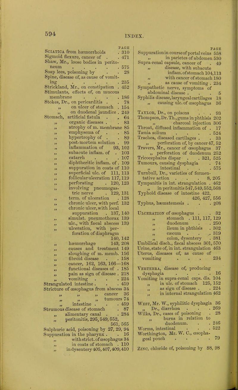 INDEX. Sciatica from haemorrhoids Sigmoid flexure, cancer of . Shaw, Mr., loose bodies in perito- neum Soap lees, poisoning by Spine, disease of, as cause of vomit- TAGE . 310 471 575 28 235 452 » Stomach, Strickland, Mr., on constipation . Stimulants, effects of, on mucous membrane .... 186 Stokes, Dr., on pericarditis . . 78 ,, on ulcer of stomach . 154 on duodenal jaundice . 249 artificial fistula . , 64 ,, organic diseases . . 83 „ atrophy of m. membrane 85 „ emphysema of .85 „ hypertrophy of . .89 ,, post-mortem solution . 99 „ inflammation of 93, 102 „ subacute inflam, of . 103 „ catarrh . . . 107 ,, diphtheritic inflam, of . 109 „ suppuration in coats of 110 ,, superficial ulc. of 111, 113 ,, follicular ulceration 117,119 ,, perforating . 120, 123 „ involving pneumogas- tric nerve . 129, 131 ,, term, of ulceration . 128 ,, chronic ulcer, with perf. 132 „ chronic ulcer, with local suppuration . 137, 140 „ simulat. pneumothorax 139 „ ulc., with faecal abscess 139 „ ulceration, with per- foration of diaphragm 140, 142 „ haemorrhage 143, 208 ,, causes and treatment 149 „ sloughing of m. memb. 156 ,, fibroid disease . .158 ,, cancer, 162, 163, 166—168 ,, functional diseases of . 185 ,, pain as sign of disease . 218 „ vomiting . . . 224 Strangulated intestine . . . 459 Stricture of oesophagus from abscess 34 „ „ ,, cancer 36 ,, „ ,, tumours 74 ,, intestine . . . 459 Strumous disease of stomach . 87 „ alimentary canal . . 284 „ peritonitis, 295,549, 552, 561, 565 Sulphuric acid, poisoning by 27, 29, 94 Suppuration in the pharynx . . 16 „ with strict, of oesophagus 34 ,, in coats of stomach . 110 „ in dysentery 405,407,409,410 PAGE Suppuration in courseof portal veins 558 „ in parietes of abdomen 530 Supra-renal capsule, cancer of . 49 „ disease, with subacute inflam, of stomach 104,113 „ with cancer of stomach 180 „ as cause of vomiting . 234 Sympathetic nerve, symptoms of abdominal disease ... 5 Syphilis disease,laryngealcartilages 18 „ causing ulc. of (esophagus 36 Taylor, Dr., on poisons . 93 Thompson, Dr. Th., gums in phthisis 202 ,, charcoal injection 306 Throat, diffused inflammation of . 17 Taenia solium .... 524 Trachea, diseased cartilages . . 33 ,, perforation of, by cancer 47, 52 Travers, Mr., cancer of oesophagus 37 „ perforation of duodenum 252 Tricocephalus dispar . . 321, 525 Tumours, causing dysphagia . 74 ,, intestinal . . . 575 Turnbull, Dr., varieties of fermen- tative action ... 8, 205 Tympanitis in int. strangulation . 462 „ in peritonitis 547,549,552,568 Typhoid disease of intestine 422, 426, 427, 556 Typhus, haematemesis . . . 208 Ulceration of oesophagus . . 32 „ stomach . Ill, 117, 129 ,, duodenum . . 250 ,, ileum in phthisis . 302 „ caecum . . ... 319 ,, colon, dysentery . 381 Umbilical diseb., faecal abscess 301, 570 Urine, state of, in int. strangulation 463 Uterus, diseases of, as cause of vomiting . . . 234 Vertebra, disease of, producing dysphagia . . . .16 Vomiting in supra-renal caps. dis. 104 ,, in ulc. of stomach 125, 152 „ as sign of disease . . 224 ,, in internal strangulation 462 West, Mr. W., syphilitic dysphagia 36 „ Dr., diarrhoea . . . 269 Wilks, Dr., cases of poisoning . 28 ,, burns in relation to duodenum. . . 246 Worms, intestinal . 522 Worthington, Mr. W. C., oesopha- geal pouch . • . .79 Zinc, chloride of, poisoning by S8, 98