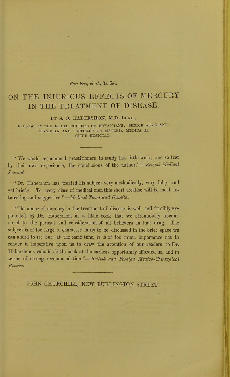 ON THE INJURIOUS EFFECTS OF MERCURY IN THE TREATMENT OF DISEASE. By S. 0. HABERSHON, M.D. Lond., FELLOW OF THE HOY AT. COLLEGE OP PHYSICIANS; SENIOR ASSISTANT' PHYSICIAN AND LECTURER ON MATERIA MEDICA AT GUY’S HOSPITAL. “ We would recommend practitioners to study this little work, and so test by their own experience, the conclusions of the author.”—British Medical Journal. “ Dr. Habershon has treated his subject very methodically, very fully, and yet briefly. To every class of medical men this short treatise will be most in- teresting and suggestive.”—Medical Times and Gazette. “ The abuse of mercury in the treatment of disease is well and forcibly ex- pounded by Dr. Habershon, in a little book that we strenuously recom- mend to the perusal and consideration of all believers in that drug. The subject is of too large a character fairly to be discussed in the brief space we can afford to it; but, at the same time, it is of too much importance not to render it imperative upon us to draw the attention of our readers to Dr. Habershon’s valuable little book at the earliest opportunity afforded us, and in terms of strong recommendation.”—British and Foreign Medico-Chirurgical Review. JOHN CHURCHILL, NEW BURLINGTON STREET.