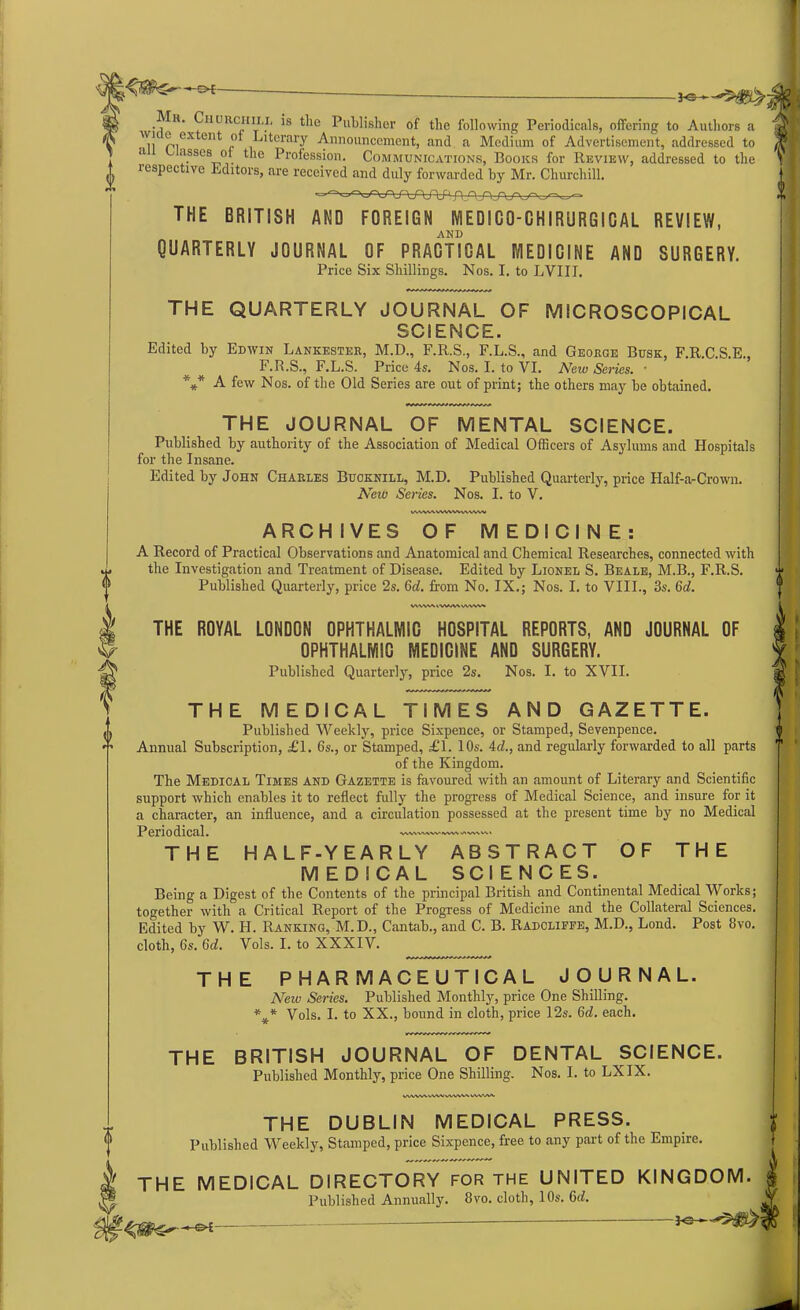 -3-®- e* mV*' ^iiurciiii,.i‘ 's ^le Publisher of the following Periodicals, offering to Authors a ™ p,ex ont „° Literary Announcement, and a Medium of Advertisement, addressed to a asses of the Profession. Communications, Books for Review, addressed to the respective Editors, are received and duly forwarded by Mr. Churchill. THE BRITISH AND FOREIGN MEDICO-CHIRURGICAL REVIEW, AND QUARTERLY JOURNAL OF PRACTICAL MEDICINE AND SURGERY. Price Six Shillings. Nos. I. to LVIII. I THE QUARTERLY JOURNAL OF MICROSCOPICAL SCIENCE. Edited by Edwin Lankester, M.D., F.R.S., F.L.S., and George Busk, F.R.C.S.E., F.R.S., F.L.S. Price 4s. Nos. I. to VI. New Series. • *** A few Nos. of the Old Series are out of print; the others may be obtained. THE JOURNAL OF MENTAL SCIENCE. Published by authority of the Association of Medical Officers of Asylums and Hospitals for the Insane. Edited by John Charles Buoknill, M.D. Published Quarterly, price Half-a-Crown. New Series. Nos. I. to V. UVWAWWVWWWW ARCHIVES OF MEDICINE: A Record of Practical Observations and Anatomical and Chemical Researches, connected with the Investigation and Treatment of Disease. Edited by Lionel S. Beale, M.B., F.R.S. Published Quarterly, price 2s. 6d. from No. IX.; Nos. I. to VIII., 3s. 6c?. WVNA*. IWA\ VWW* THE ROYAL LONDON OPHTHALMIC HOSPITAL REPORTS, AND JOURNAL OF OPHTHALMIC MEDICINE AND SURGERY. Published Quarterly, price 2s. Nos. I. to XVII. THE MEDICAL TIMES AND GAZETTE. Published Weekly, price Sixpence, or Stamped, Sevenpence. Annual Subscription, £1. 6s., or Stamped, £1. 10s. 4c?., and regularly forwarded to all parts of the Kingdom. The Medical Times and Gazette is favoured with an amount of Literary and Scientific support which enables it to reflect fully the progress of Medical Science, and insure for it a character, an influence, and a circulation possessed at the present time by no Medical ASWMIWIWWVIOVVW Periodical. THE HALF-YEARLY ABSTRACT OF THE MEDICAL SCIENCES. Being a Digest of the Contents of the principal British and Continental Medical Works; together with a Critical Report of the Progress of Medicine and the Collateral Sciences. Edited by W. PI. Ranking, M.D., Cantab., and C. B. Radcliffe, M.D., Lond. Post 8vo. cloth, 6s. 6d. Vols. I. to XXXIV. THE PHARMACEUTICAL JOURNAL. Neiv Series. Published Monthly, price One Shilling. *¥_* Vols. I. to XX., bound in cloth, price 12s. 6<?. each. THE BRITISH JOURNAL OF DENTAL SCIENCE. Published Monthly, price One Shilling. Nos. I. to LX IX. WMMVWWMUMVWAV THE DUBLIN MEDICAL PRESS. Published Weekly, Stamped, price Sixpence, free to any part of the Empire. THE MEDICAL DIRECTORY FOR the UNITED KINGDOM. Published Annually. 8vo. cloth, 10s. G<?. —« **•**>