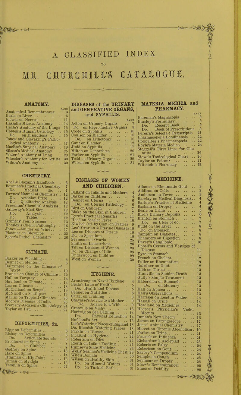 TO mi. cifiMiii’S cara.i.nr,i; k. ANATOMY. PAGE Anatomical Remembrancer .. 3 Beale on Liver 5 Flower on Nerves 11 Hassall’s Micros. Anatomy .. 14 Heale’s Anatomy of the Lungs 15 Holden’s Human Osteology .. 15 Do. on Dissections .. .. 15 Jones’ and Sieveking’s Patho- logical Anatomy 17 Machse’s Surgical Anatomy .. 19 Sibson’s Medical Anatomy .. 25 Waters’ Anatomy of Lung .. 29 Wheeler’s Anatomy for Artists 30 Wilson’s Anatomy 30 DISEASES of the URINARY and GENERATIVE ORGANS, and SYPHILIS. txgk Acton on Urinary Organs .. 7 Do. on Reproductive Organs 3 Coote on Syphilis 10 Coulson on Bladder 10 Do. on Lithotomy .. ..10 Gant on Bladder 12 Judd on Syphilis 17 Milton on Gonorrhrea .. .. 20 Parker on Syphilis 21 Todd on Urinary Organs .. .. 28 Wilson on Syphilis 31 MATERIA MEDICA and PHARMACY. PAGE Bateman’s Magnacopia .. .. 5 Beasley’s Formulary 5 Do. Receipt Book .. .. 5 Do. Book of Prescriptions 5 Pereira’s Selecta e Prmscriptis 21 Pharmacopoeia Londinensis .. 22 Prescriber’s Pharmacopoeia .. 22 Royle’s Materia Medica .. .. 24 Steggall’s First Lines for Che- mists 26 Stowe’s Toxicological Chart .. 26 Taylor on Poisons 27 Wittstein’s Pharmacy .. .. 31 CHEMISTRY. Abel & Bloxam’s Handbook .. Bowman’s Practical Chemistry Do. Medical do. Fownes’ Manual of Chemistry.. Do. Actonian Prize .. Do. Qualitative Analysis .. Fresenius’ Chemical Analysis.. Galloway’s First Step Do. Analysis Do. Tables Griffiths’ Four Seasons Horsley’s Chem. Philosophy .. Jones.—Mulder on Wine.. Plattner on Blowpipe Speer’s Pathol. Chemistry CLIMATE. Barker on Worthing Bennet on Mentone Dalrymple on the Climate of Egypt Francis on Change of Climate.. Hall on Torquay Haviland on Climate.. .. ” Lee on Climate McClelland on Bengal McNicoll on Southport Martin on Tropical Climates .. Moore’s Diseases of India Scoreshy-Jackson’s Climatology Taylor on Pau DEFORMITIES, &c. Bigg on Deformities Bishop on Deformities .. ” Do. Articulate Sounds !! Brodhurst on Spine Do. on Clubfoot Godfrey on Spine Hare on Spine .. .. ’ Hugman on Hip Joint !. Inman on Myalgia .. .. . Tamplin on Spine .. ” ” WW AVWA VWVW\ >A 3 7 7 12 12 12 12 12 12 12 13 16 17 22 26 4 6 10 12 14 14 18 19 19 20 20 24 27 6 6 6 7 7 13 14 16 10 27 DISEASES OF WOMEN AND CHILDREN. Ballard on Infants and Mothers 4 Barker on Children 4 Bennet on Uterus 6 Do. on Uterine Pathology.. 6 Bird on Children 7 Blake on the Skin in Children 7 Eyre’s Practical Remarks .. 11 Hood on Scarlet Fever .. .. 16 Kiwiseh (ed. by Clay) on Ovaries 9 Lee’s Ovarian & Uterine Diseases 18 Lee on Diseases of Uterus .. 18 Do. on Speculum 18 Seymour on Ovaria 25 Smith on Leucorrlioea .. .. 26 Tilt on Diseases of Women .. 28 Do. on Change of Life .. .. 28 Underwood on Children .. .. 29 West on Women 30 WAVVVWI HYGIENE. Armstrong on Naval Hygiene 4 Beale’s Laws of Health .. .. 5 Do. Health and Disease .. 5 Bennet on Nutrition 6 Carter on Training 8 Chavasse’s Advice to a Mother.. 9 . Do. Advice to a Wife .. 9 Granville on Vichy 13 Hartwig on Sea Bathing .. ..14 Do. Physical Education 14 Hufeland’s Art 16 Lee’sWatering Places of England 18 Do. Rhenish Watering Places 18 Parkin on Disease 21 Pickford on Hygiene .. .. 22 Robertson on Diet .. .. .. 24 Routh on Infant Feeding.. .. 24 Rumsey’s State Medicine .. .. 24 Wells’ Seamen’s Medicine Chest 29 Wife’s Domain 30 Wilson on Healthy Skin .. ..31 Do. on Mineral Waters .. 31 Do. on Turkish Bath .. .. 31 MEDICINE. Adams on Rheumatic Gout .. 3 Addison on Cells 3 Anderson on Fever 3 Barclay on Medical Diagnosis.. 4 Barlow’s Practice of Medicine 4 Basham on Dropsy 4 Beale on Urine 5 Bird’s Urinary Deposits .. .. 6 Brinton on Stomach 7 Do. on Ulcer of do 7 Budd on the Liver 8 Do. on Stomach 8 Camplin on Diabetes 8 Chambers on Digestion .. .. 8 Davey’s Ganglionic 10 Dobell’s Germs and Vestiges of Disease 11 French on Cholera 12 Fuller on Rheumatism .. .. 12 Gairdner on Gout 12 Gibb on Throat 13 Granville on Sudden Death .. 13 Gully’s Simple Treatment .. 13 Habershon on Stomach .. ..13 Do. on Mercury .. .. 13 Hall on Apnoea 13 Hall’s Observations 13 Harrison on Lead in Water .. 14 Hassall on Urine 14 Headland on Medicines .. ..14 Hooper’s Physician’s Vade- Mecum 13 Inman’s New Theory .. .. 16 James on Laryngoscope .. .. 17 Jones’Animal Chemistry .. 17 Marcet on Chronic Alcoholism. 19 Parkes on Urine 21 Peacock on Influenza .. .. 21 Richardson’s Asclepiad .. .. 23 Roberts on Palsy .. .. .. 24 Robertson on Gout .. . . . . 24 Savory’s Compendium .. .. 24 Semple on Cough 25 Seymour on Dropsy 25 Shaw’s Remembrancer .. .. 25 Smee on Debility 25 0