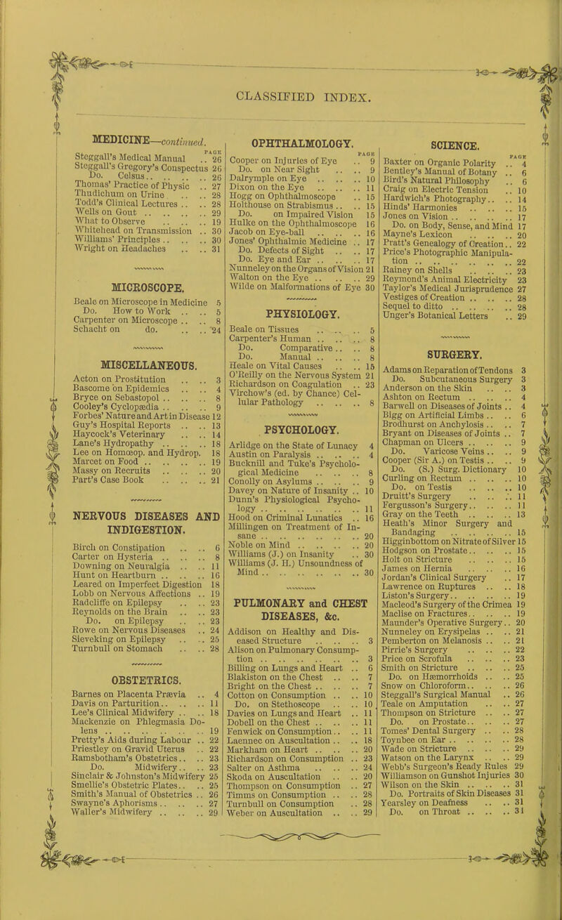 JO— MEDICINE—continued. Steggall’s Medical Manual . !*26 Stcggall’s Gregory’s Conspectus 20 Go. Colsus 26 Thomas’ Practice of Physic .. 27 Thudichum on Urine .. .. 28 Todd’s Clinical Lectures .. .. 28 Wells on Gout 29 What to Observe 19 Whitehead on Transmission .. 30 Williams’ Principles 30 Wright on Headaches .. ..31 MICROSCOPE. Bealo on Microscope in Medicine 5 Do. How to Work .. .. 5 Carpenter on Microscope .. .. 8 Schacht on do. .... ‘24 /viwwvw MISCELLANEOUS. Acton on Prostitution .. .. 3 Bascome bn Epidemics .. .. 4 Bryce on Sebastopol 8 Cooley’s Cyclopaedia 9 Forbes’ Nature and Art in Disease 12 Guy’s Hospital Reports .. ..13 Haycock’s Veterinary .. .. 14 Lane’s Hydropathy 18 Lee on Homoeop. and Hydrop. 18 Marcet on Food 19 Massy on Recruits 20 Part’s Case Book 21 NERVOUS DISEASES AND INDIGESTION. Birch on Constipation .. .. G Carter on Hysteria 8 Downing on Neuralgia .. ..11 Hunt on Heartburn 16 Leared on Imperfect Digestion 18 Lobb on Nervous Affections .. 19 Radcliffe on Epilepsy .. .. 23 Reynolds on the Brain .. .. 23 Do. on Epilepsy .. .. 23 Rowe on Nervous Diseases .. 24 Sieveking on Epilepsy .. .. 25 Turnbull on Stomach .. .. 28 OBSTETRICS. Barnes on Placenta Praevia .. 4 Davis on Parturition 11 Lee’s Clinical Midwifery .. .. 18 Mackenzie on Phlegmasia Do- lens 19 Pretty’s Aids during Labour .. 22 Priestley on Gravid Uterus .. 22 Ramsbotham’s Obstetrics.. .. 23 Do. Midwifery.. .. 23 Sinclair & Johnston’s Midwifery 25 Smellie’s Obstetric Plates.. .. 25 Smith’s Manual of Obstetrics .. 2G Swayne’s Aphorisms 27 Waller’s Midwifery 29 CLASSIFIED INDEX. OPHTHALMOLOGY. I’AO 1C Cooper on Injuries of Eye .. 9 Do. on Near Sight .. .. 9 Dalrymple on Eye 10 Dixon on the Eye 11 Hogg on Ophthalmoscope .. 15 Holthouse on Strabismus .. .. 15 Do. on Impaired Vision 15 Ilulkc on the Ophthalmoscope 16 Jacob on Eye-ball 16 Jones’ Ophthalmic Medicine .. 17 Do. Defects of Sight .. .. 17 Do. Eye and Ear 17 Nunneley on the Organs of Vision 21 Walton on the Eye 29 Wilde on Malformations of Eye 30 PHYSIOLOGY. Beale on Tissues .. „ .. 5 Carpenter’s Human 8 Do. Comparative .. .. 8 Do. Manual 8 Heale on Vital Causes .. .. 15 O’Reilly on the Nervous System 21 Richardson on Coagulation .. 23 Virchow’s (ed. by Chance) Cel- lular Pathology 8 WVW\ rt\V PSYCHOLOGY. Arlidge on the State of Lunacy 4 Austin on Paralysis 4 Bucknill and Tuke's Psycholo- gical Medicine 8 Conolly on Asylums 9 Davey on Nature of Insanity .. 10 Dunn’s Physiological Psycho- logy 11 Hood on Criminal Lunatics .. 16 Millingen on Treatment of In- sane .. 20 Noble on Mind 20 Williams (J.) on Insanity .. 30 Williams (J. II.) Unsoundness of Mind 30 PULMONARY and CHEST DISEASES, &c. Addison on Healthy and Dis- eased Structure 3 Alison on Pulmonary Consump- tion 3 Billing on Lungs and Heart .. 6 Blakiston on the Chest .. .. 7 Bright on the Chest 7 Cotton on Consumption .. ..10 Do. on Stethoscope .. .. 10 Davies on Lungs and Heart .. 11 Dobell on the Chest 11 Fenwick on Consumption.. ..11 Laennec on Auscultation .. .. 18 Markham on Heart 20 Richardson on Consumption .. 23 Salter on Asthma 24 Skoda on Auscultation .. .. 20 Thompson on Consumption .. 27 Timms on Consumption .. .. 28 Turnbull on Consumption .. 28 Weber on Auscultation .. .. 29 | SCIENCE. y. . PAGE Baxter on Organic Polarity .. 4 Bentley’s Manual of Botany .. 6 Bird’s Natural Philosophy .. 6 Craig on Electric Tension .. 10 Ilardwich’s Photography.. .. 14 Hinds’ Harmonies 15 Jones on Vision 17 Do. on Body, Sense, and Mind 17 Mayne’s Lexicon 20 Pratt’s Genealogy of Creation.. 22 Price’s Photographic Manipula- tion 22 Rainey on Shells 23 Reymond’s Animal Electricity 23 Taylor’s Medical Jurisprudence 27 Vestiges of Creation 28 Sequel to ditto 28 Unger’s Botanical Letters .. 29 SURGERY. Adams on Reparation of Tendons 3 Do. Subcutaneous Surgery 3 Anderson on the Skin .. .. 3 Ashton on Rectum 4 Barwell on Diseases of Joints .. 4 Bigg on Artificial Limbs .. .. 6 Brodhurst on Anchylosis .. .. 7 Bryant on Diseases of Joints .. 7 Chapman on Ulcers 9 Do. Varicose Veins .. .. 9 Cooper (Sir A.) on Testis .. .. 9 Do. (S.) Surg. Dictionary 10 Curling on Rectum 10 Do. on Testis 10 Druitt’s Surgery .. .. .'.11 Fergusson’s Surgery 11 Gray on the Teeth 13 Heath’s Minor Surgery and Bandaging 15 Higginbottom on Nitrate of Silver 15 Hodgson on Prostate 15 Holt on Stricture 15 James on Hernia 16 Jordan’s Clinical Surgery .. 17 Lawrence on Ruptures .. ..18 Liston’s Surgery 19 Macleod’s Surgery of the Crimea 19 Maclise on Fractures 19 Maunder’s Operative Surgery.. 20 Nunneley on Erysipelas .. ..21 Pemberton on Melanosis .. ..21 Pirrie’s Surgery 22 Price on Scrofula 23 Smith on Stricture 25 Do. on Haemorrhoids .. .. 25 Snow on Chloroform 26 Steggall’s Surgical Manual .. 26 Teale on Amputation .. .. 27 Thompson on Stricture .. .. 27 Do. on Prostate 27 Tomes’ Dental Surgery .. .. 28 Toynbee on Ear 28 Wade on Stricture 29 Watson on the Larynx .. .. 29 Webb’s Surgeon’s Ready Rules 29 Williamson on Gunshot Injuries 30 Wilson on the Skin 31 Do. Portraits of Skin Diseases 31 Yearsley on Deafness .. ..31 Do. on Throat 31 JO—