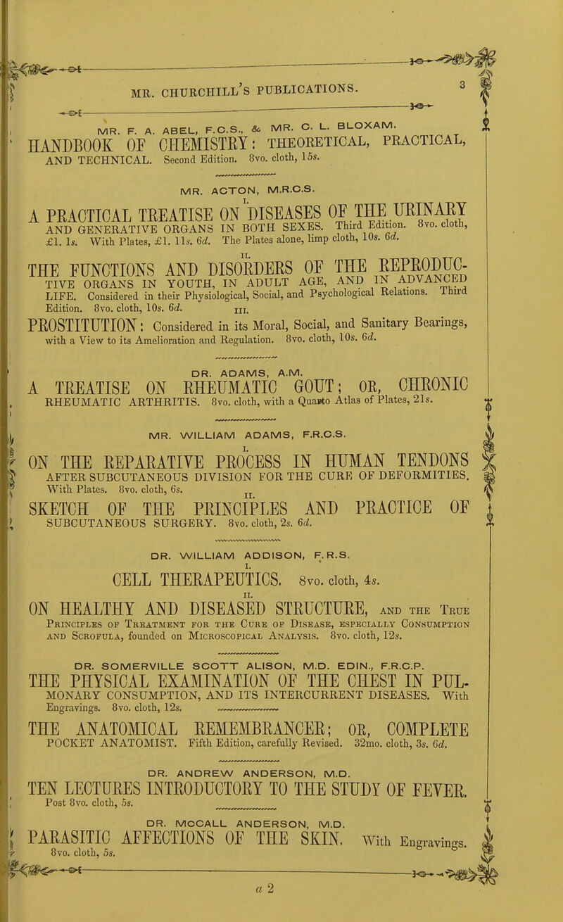 -*©— , MR. F. A. ABEL, F.C.S., & MR. C. L. BLOXAM. • HANDBOOK OF CHEMISTRY: theoretical, practical, AND TECHNICAL. Second Edition. 8vo. cloth, 15s. MR. ACTON, M.R.C.S. A PRACTICAL TREATISE ON'’DISEASES OF THE URINARY AND GENERATIVE ORGANS IN BOTH SEXES. Third Edition. 8vo. cloth, £1. Is. With Plates, £1. 11s. 6d. The Plates alone, limp cloth, IDs. bd. THE FUNCTIONS AND DISORDERS OF THE REPRODUC. TIVE ORGANS IN YOUTH, IN ADULT AGE, AND IN ADVANCED LIFE. Considered in their Physiological, Social, and Psychological Relations. Ihird Edition. 8vo. cloth, 10s. 6d. in. PROSTITUTION : Considered in its Moral, Social, and Sanitary Bearings, with a View to its Amelioration and Regulation. 8vo. cloth, 10s. Gd. DR. ADAMS, A.M. A TREATISE ON RHEUMATIC GOUT; OR, CHRONIC RHEUMATIC ARTHRITIS. 8vo. cloth, with a Quanto Atlas of Plates, 21s. MR. WILLIAM ADAMS, F.R.C.S. ON THE REPARATIVE PROCESS IN HUMAN TENDONS AFTER SUBCUTANEOUS DIVISION FOR THE CURE OF DEFORMITIES. With Plates. 8vo. cloth, 6s. SKETCH OF THE PRINCIPLES AND PRACTICE OF SUBCUTANEOUS SURGERY. 8vo. cloth, 2s. U. VWV WVVW WWW wvw^ DR. WILLIAM ADDISON, F. R.S. CELL THERAPEUTICS. 8vo. doth, 4,. ON HEALTHY AND DISEASED STRUCTURE, and the True Principles of Treatment for the Cure of Disease, especially Consumption and Scrofula, founded on Microscopical Analysis. 8vo. cloth, 12s. '» l DR. SOMERVILLE SCOTT ALISON, M.D. EDIN., F.R.C.P. THE PHYSICAL EXAMINATION OF THE CHEST IN PUL- MONARY CONSUMPTION, AND ITS INTERCURRENT DISEASES. With Engravings. 8vo. cloth, 12s. — THE ANATOMICAL REMEMBRANCER; OR, COMPLETE POCKET ANATOMIST. Fifth Edition, carefully Revised. 32mo. cloth, 3s. Gd. DR. ANDREW ANDERSON, M.D. TEN LECTURES INTRODUCTORY TO THE STUDY OF FEVER. Post 8vo. cloth, 5s. DR. MCCALL ANDERSON, M.D. PARASITIC AFFECTIONS OF THE SKIN. 8vo. cloth, 5s. -©-£ — — With Engravings.