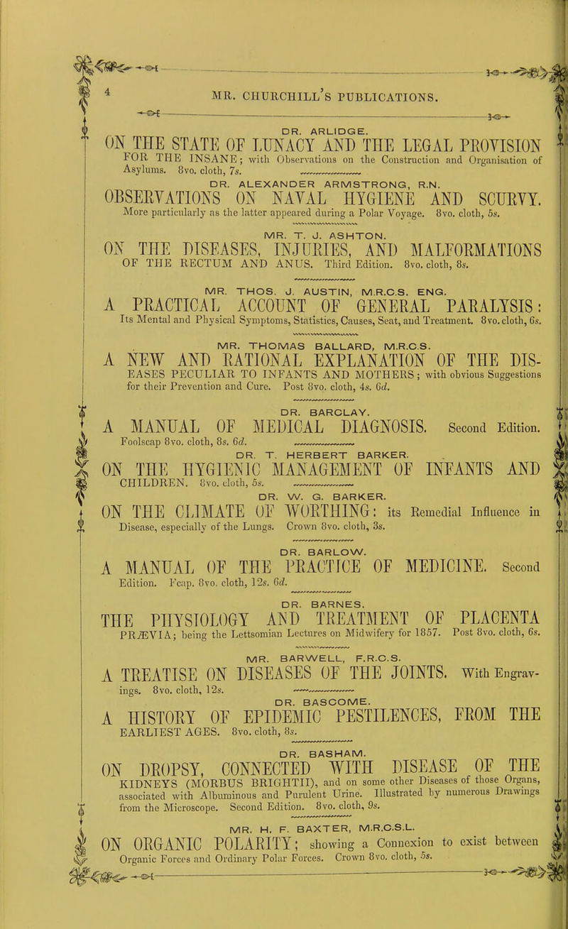 -•-©< -3-©— DR. ARLIDGE. ON THE STATE OF LUNACY AND THE LEGAL PROVISION FOR THE INSANE; with Observations on the Construction and Organisation of Asylums. Bvo. cloth, 7s. DR. ALEXANDER ARMSTRONG, R.N. OBSERVATIONS ON NAVAL HYGIENE AND SCURVY. More particularly as the latter appeared during a Polar Voyage. Bvo. cloth, 5s. MR. T. J. ASHTON. ON THE DISEASES, INJURIES, AND MALFORMATIONS OF THE RECTUM AND ANUS. Third Edition. 8ro. cloth, 8*. MR. THOS. J. AUSTIN, M R.C S. ENG. A PRACTICAL ACCOUNT OF GENERAL PARALYSIS: Its Mental and Physical Symptoms, Statistics, Causes, Seat, and Treatment. 8vo. cloth, 6s. MR. THOMAS BALLARD, M.R.C.S. A NEW AND RATIONAL EXPLANATION OF THE DIS- EASES PECULIAR TO INFANTS AND MOTHERS; with obvious Suggestions for their Prevention and Cure. Post Bvo. cloth, 4s. 6(Z. DR. BARCLAY. A MANUAL OF MEDICAL DIAGNOSIS. Second Edition. Foolscap 8vo. cloth, 8s. 6d. DR. T. HERBERT BARKER. ON THE HYGIENIC MANAGEMENT OF INFANTS AND CHILDREN. Bvo. cloth, 5s. —,. DR. W. G. BARKER. ON TIIE CLIMATE OE WORTHING: its Remedial Influence in Disease, especially of the Lungs. Crown Bvo. cloth, 3s. DR. BARLOW. A MANUAE OE THE PRACTICE OF MEDICINE. Second Edition. Fcap. Bvo. cloth, 12s. 6d. DR. BARNES. THE PHYSIOLOGY AND TREATMENT OF PLACENTA PR7EVIA; being the Lettsomian Lectures on Midwifery for 1857. Post Bvo. cloth, 6s. MR. BARWELL, F.R.C.S. A TREATISE ON DISEASES OF THE JOINTS. With Engrav- ings. 8 vo. cloth, 12s. —.— DR. BASCOME. A HISTORY OF EPIDEMIC PESTILENCES, FROM THE EARLIEST AGES. Bvo. cloth, 8s. DR. BASHAM. ON DROPSY, CONNECTED WITH DISEASE OF THE KIDNEYS (MORBUS BRIGHTII), and on some other Diseases of those Organs, associated with Albuminous and Purulent Urine. Illustrated by numerous Drawings from the Microscope. Second Edition. 8vo. cloth, 9s. MR. H. F. BAXTER, M.R.C.S.L. ON ORGANIC POLARITY; showing a Connexion to exist between Organic Forces and Ordinary Polar Forces. Crown Bvo. cloth, 5s.