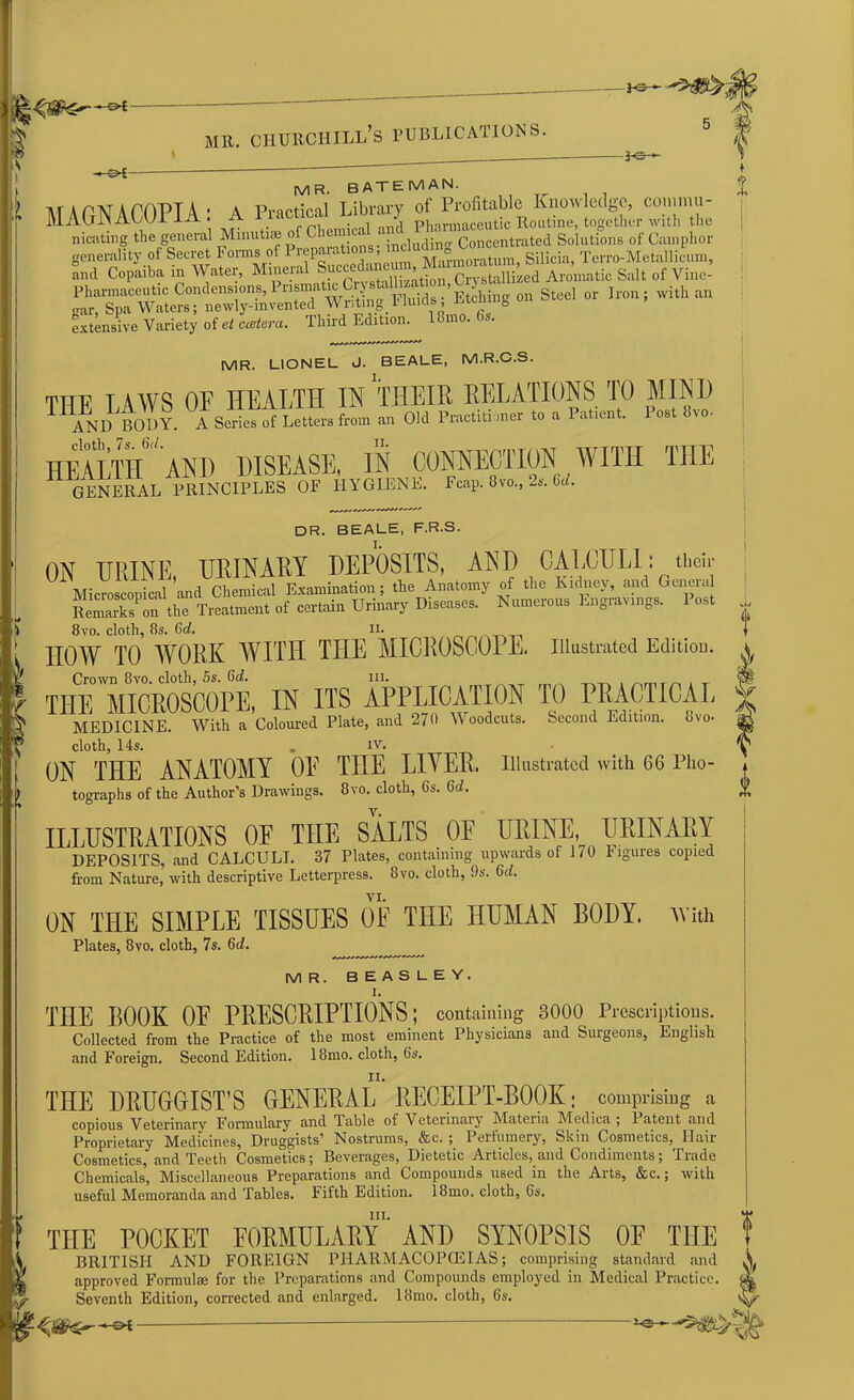 i-3r~ MR. CHURCHILL’S PUBLICATIONS. -b&- ■* C>£- MR. BATEMAN. l\T A PAT A PfYPT A • A Practical Library of Profitable Knowledge, comma- MAGNACUT1A . A Pharmaccutic Routine, together with the ***»« S“'1 riXtaS t-™. Silicia, Tcrro-Metallicum, and Copaiba m Water, Milieu , ,,• +- n Crystallized Aromatic Salt of Vris 1 e- Pharmaceutic Conden»on^Pn^to^i^».gg^^ Steel or Iron. with an car, Spa Waters; newly-mvented Wr,tmg_fluids r.tuung extensive Variety of et ccetera. Third Edition, lbmo. is. MR. LIONEL J. BEALE, M.R.C.S. THE LAWS OF HEALTH IN THEIR RELATIONS TO MINI) I AND B01)Y. A Series of Letters from an Old Practiti mer to a Patient. 1 ost 8vo- HEALTH^ AND DISEASE, IN CONNECTION WITH THE II GENERAL PRINCIPLES OF HYGIENE. Fcap. 8vo., 2s. 6d. DR. BEALE, F.R.S. ON URINE, URINARY DEPOSITS, AND CALCULI: their Microscopical and Chemical Examination; the Anatomy of the Kidney, and Genera Remarks on the Treatment of certain Urinary Diseases. Numerous Engravings. 1 ost 8vo. cloth, 8s. 6d. u. HOW TO WORK WITH THE MICROSCOPE. Illustrated Edition. Crown 8vo. cloth, 5s. 6c?. in. THE MICROSCOPE, IN ITS APPLICATION TO PRACTICAL MEDICINE. With a Coloured Plate, and 270 Woodcuts. Second Edition, uvo- cloth, 14s. „ xv. ON THE ANATOMY 0E THE LIYER. Illustrated with 66 Pho- tographs of the Author’s Drawings. 8vo. cloth, 6s. Gd. ILLUSTRATIONS OF THE SALTS OF URINE URINARY DEPOSITS, and CALCULI. 37 Plates, containing upwards of 170 figures copied from Nature, with descriptive Letterpress. 8vo. cloth, 9s. 6d. VI. ON THE SIMPLE TISSUES 0E THE HUMAN BODY, with Plates, 8vo. cloth, 7 s. 6d. MR. BEASLEY. I. THE BOOK OF PRESCRIPTIONS; containing 3000 Prescriptions. Collected from the Practice of the most eminent Physicians and Surgeons, English and Foreign. Second Edition. 18mo. cloth, 6s. THE DRUGGIST’S GENERAL RECEIPT-BOOK; comprising a copious Veterinary Formulary and Table of Veterinary Materia Medica ; Patent and Proprietary Medicines, Druggists’ Nostrums, &c. ; I ertumery, Skin Cosmetics, Ilair Cosmetics, and Teeth Cosmetics; Beverages, Dietetic Articles, and Condiments; Trade Chemicals, Miscellaneous Preparations and Compounds used in the Arts, &c.; with useful Memoranda and Tables. Fifth Edition. 18mo. cloth, 6s. ill. THE POCKET FORMULARY AND SYNOPSIS OF THE BRITISH AND FOREIGN PHARMACOPCEIAS; comprising standard and approved Formulae for the Preparations and Compounds employed in Medical Practice. Seventh Edition, corrected and enlarged. 18mo. cloth, 6s. ft f f ♦ l 4 At