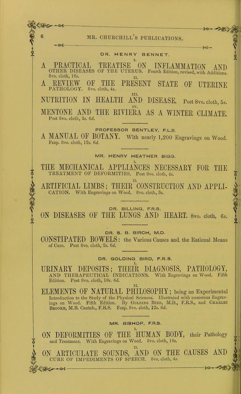 - f W/ L -**— MR. CHURCHILl/s PUBLICATIONS. -J<s- DR. HENRY BENNET. A PRACTICAL TREATISE *' ON INFLAMMATION AND OTHER DISEASES OF THE UTERUS. Fourth Edition, revised,with Additions. 8vo. cloth, 16s. IJ: A REVIEW OE THE PRESENT STATE OF UTERINE PATHOLOGY. 8vo. cloth, 4s. ^ hi. NUTRITION IN HEALTH AND DISEASE. Post 8vo. doth, 5». IV. MENTONE AND THE RIVIERA AS A WINTER CLIMATE. Post 8vo. cloth, 3s. 6c?. PROFESSOR BENTLEY, F.L.S. A MANUAL OF BOTANY. With nearly 1,200 Engravings on Wood. Fcap. 8vo. cloth, 12s. Gd. tvwv VWWt VWWt VWA MR. HENRY HEATHER BIGG. THE MECHANICAL APPLIANCES NECESSARY FOR THE TREATMENT OF DEFORMITIES. Post 8vo. cloth, 4s. ARTIFICIAL LIMBS; THEhTcONSTRUCTION AND APPLI- CATION. With Engravings on Wood. 8vo. cloth, 3s. WWk\N\MV%WV>VWWV DR. BILLING, F.R.S. ON DISEASES OF THE LUNGS AND HEART. 8vo. cloth, 6,. (I DR. S. B. BIRCH, M.D. CONSTIPATED BOWELS .' the Various Causes and the Rational Means of Cure. Post 8vo. cloth, 2s. 6c?. DR. GOLDING BIRD, F.R.S. URINARY DEPOSITS; THEIR DIAGNOSIS, PATHOLOGY, AND THERAPEUTICAL INDICATIONS. With Engravings on Wood. Fifth Edition. Post 8vo. cloth, 10s. 6c?. ELEMENTS OF NATURAL PHILOSOPHY; being an Experimental Introduction to the Study of the Physical Sciences. Illustrated with numerous Engrav- ings on Wood. Fifth Edition. By Golding Bird, M.D., F.R.S., and Charles Brooke, M.B. Cantab., F.R.S. Fcap. 8vo. cloth, 12s. 6c?. WWVAVW1.VVVVW»AAVW MR. BISHOP, F.R.S. ON DEFORMITIES OF THE HUMAN BODY, their Pathology and Treatment. With Engravings on Wood. 8vo. cloth, 10s. ON ARTICULATE SOUNDS, AND ON THE CAUSES AND CURE OF IMPEDIMENTS OF SPEECH. 8vo. cloth, 4s.