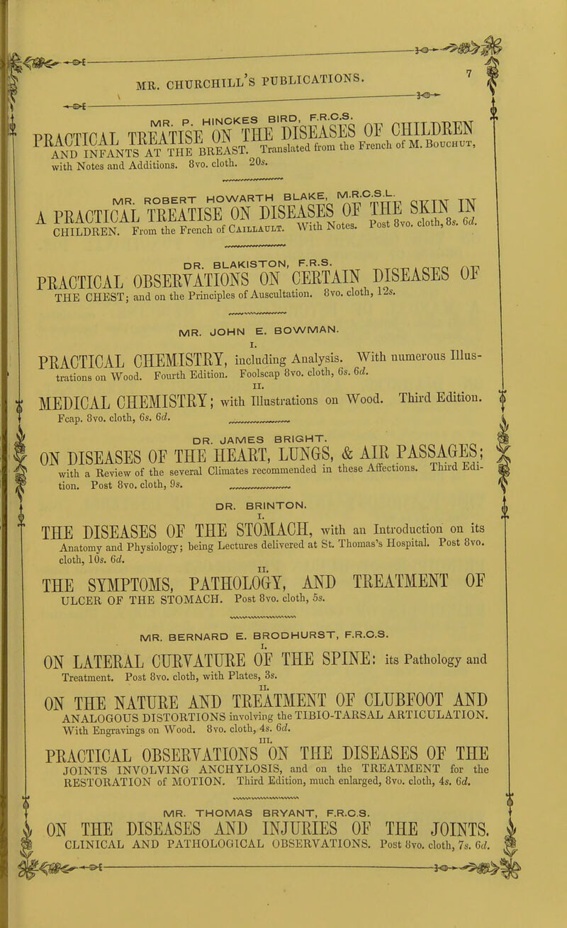 practical rnmWraB OF children PRAND1WaJs ATTHE 1Breast1 Translated Iron. A. French .f M. B„nc„u,, with Notes and Additions. 8vo. cloth. 20s. a mramKoiSw™ skin in ClHLDEEKFramtlie French „f Ci.nninnn. With Notes. Post 8™. cloth, 8,. M. DR. BLAKISTON, F.R.S. _Tri_ . nT^n A-p PRACTICAL OBSERVATIONS ON CERTAIN DISEASES OF THE CHEST; and on the Principles of Auscultation. 8vo. cloth, 12s. MR. JOHN E. BOWMAN. I. PRACTICAL CHEMISTRY, including Analysis. With numerous Illus- trations on Wood. Fourth Edition. Foolscap 8vo. cloth, 6s. M. II. MEDICAL CHEMISTRY; with Illustrations on Wood. Third Edition. Fcap. 8vo. cloth, 6s. Gd. . DR. JAMES BRIGHT. ON DISEASES OF THE HEART, LIJN6S, & AIR PASSAGES; with a Review of the several Climates recommended in these Affections, ihnd Edi- tion. Post 8vo. cloth, 9s. DR. BRINTON. THE DISEASES 0E THE STOMACH, with an Introduction on its Anatomy and Physiology; being Lectures delivered at St. Thomas’s Hospital. Post 8vo. cloth, 10s. 6d. THE SYMPTOMS, PATHOLOGY, AND TREATMENT OP ULCER OF THE STOMACH. Post 8vo. cloth, 5s. VWWWVWVWVW'WVI MR. BERNARD E. BRODHURST, F.R.C.S. ON LATERAL CURVATURE OF THE SPINE: its Pathology and Treatment. Post 8vo. cloth, with Plates, 3s. ON THE NATURE AND TREATMENT 0E CLUBFOOT AND ANALOGOUS DISTORTIONS involving the TIBIO-TARSAL ARTICULATION. With Engravings on Wood. 8vo. cloth, 4s. Gd. in. PRACTICAL OBSERVATIONS ON THE DISEASES OF THE JOINTS INVOLVING ANCHYLOSIS, and on the TREATMENT for the RESTORATION of MOTION. Third Edition, much enlarged, 8vo. cloth, 4s. Gd. %WW'VWWVWV>VWW* MR. THOMAS BRYANT, F.R.C.S. ON THE DISEASES AND INJURIES OF THE JOINTS. CLINICAL AND PATHOLOGICAL OBSERVATIONS. Post 8vo. clot],, 7s. 6<f.