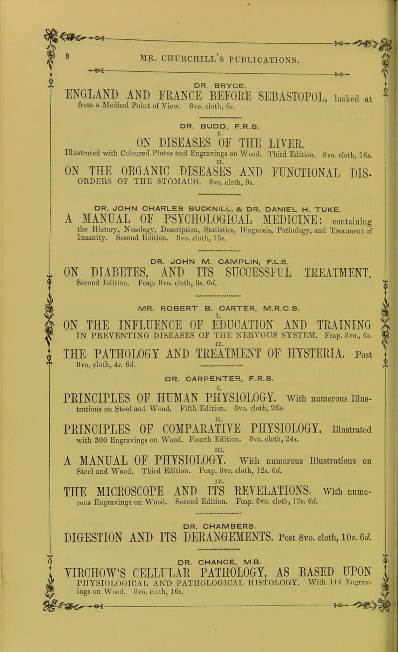 —SW -3-C- - DR BRYCE. ENGLAND AND FRANCE BEFORE SEBASTOPOL, looked at 1 from a Medical Point of View. 8vo. cloth, 6s. DR. BUDD, F.R.S. ON DISEASES OF THE LIVER. Illustrated with Coloured Plates and Engravings on Wood. Third Edition. 8vo. cloth, 16*. ON THE ORGANIC DISEASES AND FUNCTIONAL DIS- ORDERS OF THE STOMACH. 8vo. cloth, 9*. DR. JOHN CHARLES BUCKNILL, & DR. DANIEL H. TUKE. A MANUAL OF PSYCHOLOGICAL MEDICINE: containing the History, Nosology, Description, Statistics, Diagnosis, Pathology, and Treatment of Insanity. Second Edition. 8vo. cloth, 15s. DR. JOHN M. CAM P LIN, F.L.S. ON DIABETES, AND ITS SUCCESSFUL TREATMENT. Second Edition. Fcap. 8vo. cloth, 3s. 6d. VWVtAWWW VWVVIW MR. ROBERT B. CARTER, M.R.C.S. ON THE INFLUENCE OE EDUCATION AND TRAINING IN PREVENTING DISEASES OF THE NERVOUS SYSTEM. Fcap. 8vo., 6s. THE PATHOLOGY AND TREATMENT OE HYSTERIA. Post 8vo. cloth, 4s. 6d. WWMWVAIWWWMMV DR. CARPENTER, F.R.S. PRINCIPLES OF HUMAN PHYSIOLOGY, with numerous Ulus- trations on Steel and Wood. Fifth Edition. 8vo. cloth, 26s. PRINCIPLES OE COMPARATIVE PHYSIOLOGY, illustrated with 300 Engravings on Wood. Fourth Edition. 8vo. cloth, 24s. in. A MANUAL OF PHYSIOLOGY. With numerous Illustrations on Steel and Wood. Third Edition. Fcap. 8vo. cloth, 12s. 6d. THE MICROSCOPE AND ITS REVELATIONS, With nume- rous Engravings on Wood. Second Edition. Fcap. 8vo. cloth, 12s. 6d. ^rtWWVN'VWW'WVW DR. CHAMBERS. DIGESTION AND ITS DERANGEMENTS. Post 8vo. cloth, io». M. DR. CHANCE, MB. VIRCHOW’S CELLULAR PATHOLOGY, AS BASED UPON PHYSIOLOGICAL AND PATHOLOGICAL HISTOLOGY. With 144 Engrav- ings on Wood. 8vo. cloth, 16s.