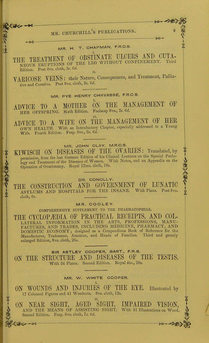 _ ^ ^ — mr. ciiurchill’s publications. -* £>•£- *■ MR pye henry chavasse, f.r.c.s. MR. H. T. CHAPMAN, F.R.C.S. tttf TREATMENT OE OBSTINATE ULCERS AND CUTA- TNEo5s^ ERUPTIONS OF THE LEG WITHOUT CONFINEMENT. Third Edition. Post 8vo. cloth, 3s. 6d. VARICOSE VEINS ; their Nature, Consequences, and Treatment, Pallia- tive and Curative. Post 8vo. cloth, 3s. 6d. ADVICE TO A MOTHER ON THE MANAGEMENT OF HER OFFSPRING. Sixth Edition. Foolscap 8vo., 2s. 6d. ADVICE TO A WIFE ON THE MANAGEMENT OF HER OWN HEALTH. With an Introductory Chapter, especially addressed to a Young Wife. Fourth Edition. Fcap. 8vo., 2s. 6a!. i MR. JOHN CLAY, M.R.C.S. KIWISCH ON DISEASES OE THE OVARIES: Translated, by O permission from the last German Edition of his Clinical Lectures on the Special Patho- logy and Treatment of the Diseases of Women. With Notes, and an Appendix on the Operation of Ovariotomy. Royal 12mo. cloth, 16s. yS DR. CONOLLY. THE CONSTRUCTION AND GOVERNMENT OE LUNATIC ASYLUMS AND HOSPITALS FOR THE INSANE. With Plans. Post8vo. cloth, 6s. —. —— M R. COOLEY. COMPREHENSIVE SUPPLEMENT TO THE PHARMACOPOEIAS. THE CYCLOPAEDIA OE PRACTICAL RECEIPTS, AND Col- lateral INFORMATION IN THE ARTS, PROFESSIONS, MANU- FACTURES, AND TRADES, INCLUDING MEDICINE, PHARMACY, AND DOMESTIC ECONOMY; designed as a Compendious Book of Reference for the Manufacturer, Tradesman, Amateur, and Heads of Families. Third and greatly enlarged Edition, 8vo. cloth, 26s. SIR ASTLEY COOPER, BART., F.R.S. ON THE STRUCTURE AND DISEASES OF T1IE TESTIS. With 24 Plates. Second Edition. Royal 4to., 20s. MR. W. WHITE COOPER. ON WOUNDS AND INJURIES OE THE EYE, illustrated by 17 Coloured Figures and 41 Woodcuts. 8vo. cloth, 12s. ON NEAR SIGHT, AGED SIGHT, IMPAIRED VISION, AND THE MEANS OF ASSISTING SIGHT. With 31 Illustrations on Wood. Second Edition. Fcap. 8vo. cloth, 7s. Gd.