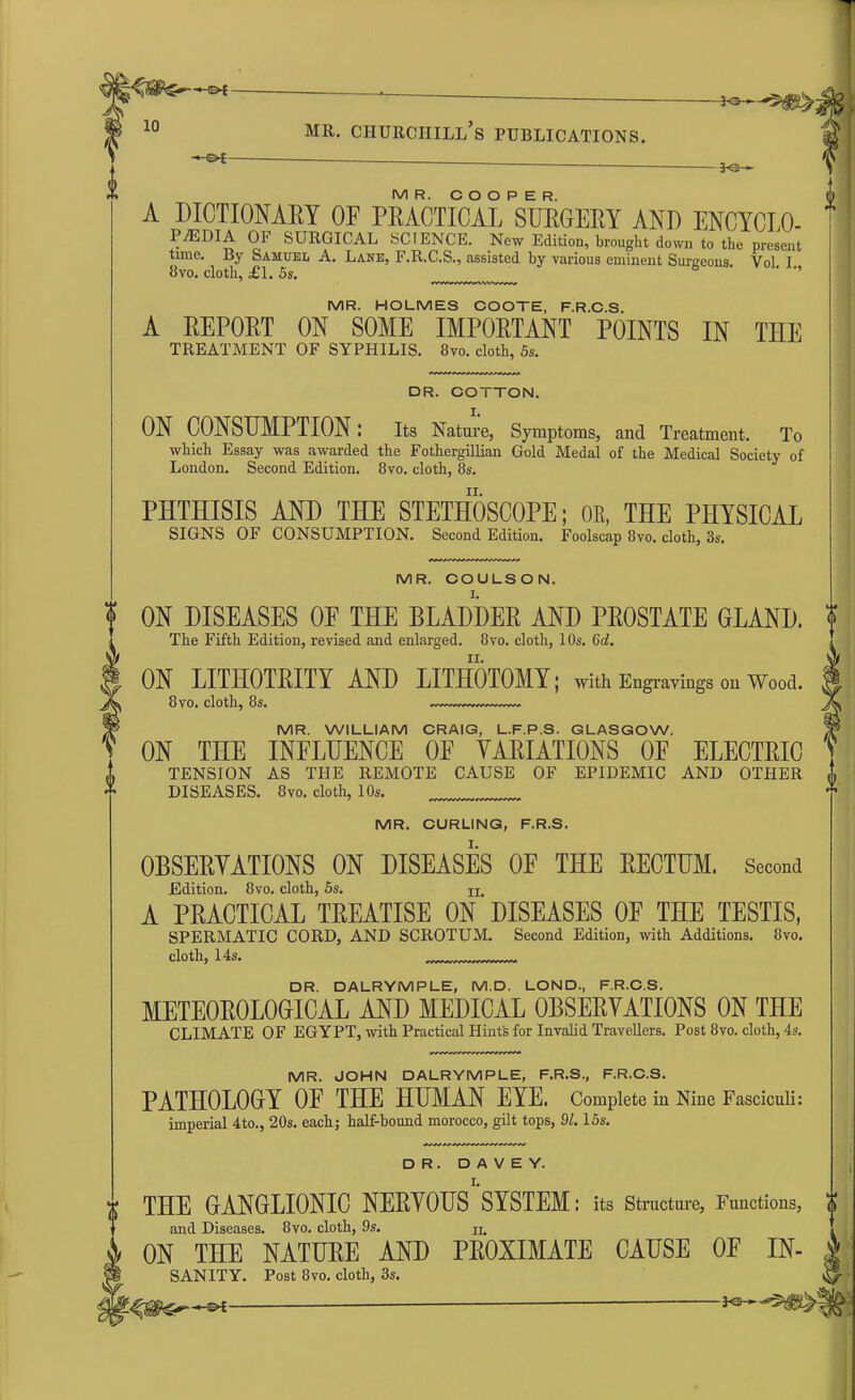 *©- 3-0-*- M R. COOPER. A DICTIONARY OF PRACTICAL SURGERY AND ENCYCLO- P./EDIA OF SURGICAL SCIENCE. New Edition, brought down to the present time. By Samuel A. Lane, F.R.C.S., assisted by various eminent Surgeons. Vol I 8vo. cloth, £1. 5s. MR. HOLMES COOTE, F.R.C.S. A REPORT ON SOME IMPORTANT POINTS IN TIIE TREATMENT OF SYPHILIS. 8vo. cloth, 5s. DR. COTTON. I. ON CONSUMPTION: Its Nature, Symptoms, and Treatment. To which Essay was awarded the Fothergillian Gold Medal of the Medical Society of London. Second Edition. 8vo. cloth, 8s. ii. PHTHISIS AND THE STETHOSCOPE; OR, THE PHYSICAL SIGNS OF CONSUMPTION. Second Edition. Foolscap 8vo. cloth, 3s. MR. COULSON. I. ON DISEASES OE THE BLADDER AND PROSTATE GLAND. ? The Fifth Edition, revised and enlarged. 8vo. cloth, 10s. (id. ii. ON LITIIOTRITY AND LITHOTOMY; with Engravings on Wood. 8 vo. cloth, 8s. MR. CURLING, F.R.S. OBSERYATIONS ON DISEASES OF THE RECTUM. Second Edition. 8vo. cloth, 5s. ji. A PRACTICAL TREATISE ON DISEASES OF THE TESTIS, SPERMATIC CORD, AND SCROTUM. Second Edition, with Additions. 8vo. cloth, 14s. DR. DALRYMPLE, M.D. LOND, F.R.C.S. METEOROLOGICAL AND MEDICAL OBSERYATIONS ON THE CLIMATE OF EGYPT, with Practical Hint's for Invalid Travellers. Post 8vo. cloth, 4s. MR. JOHN DALRYMPLE, F.R.S., F.R.C.S. PATHOLOGY OE THE HUMAN EYE, Complete in Nine Fasciculi: imperial 4to., 20s. each; half-bound morocco, gilt tops, 91. 15s. MR. WILLIAM CRAIG, L.F.P.S. GLASGOW. ON THE INFLUENCE OE YARIATIONS OF ELECTRIC TENSION AS THE REMOTE CAUSE OF EPIDEMIC AND OTHER A DISEASES. 8vo. cloth, 10s. Y DR. D A V E Y. THE GANGLIONIC NERYOUS SYSTEM: its Structure, Functions, and Diseases. 8vo. cloth, 9s. n. ON THE NATURE AND PROXIMATE CAUSE OF In- sanity. Post 8vo. cloth, 3s.