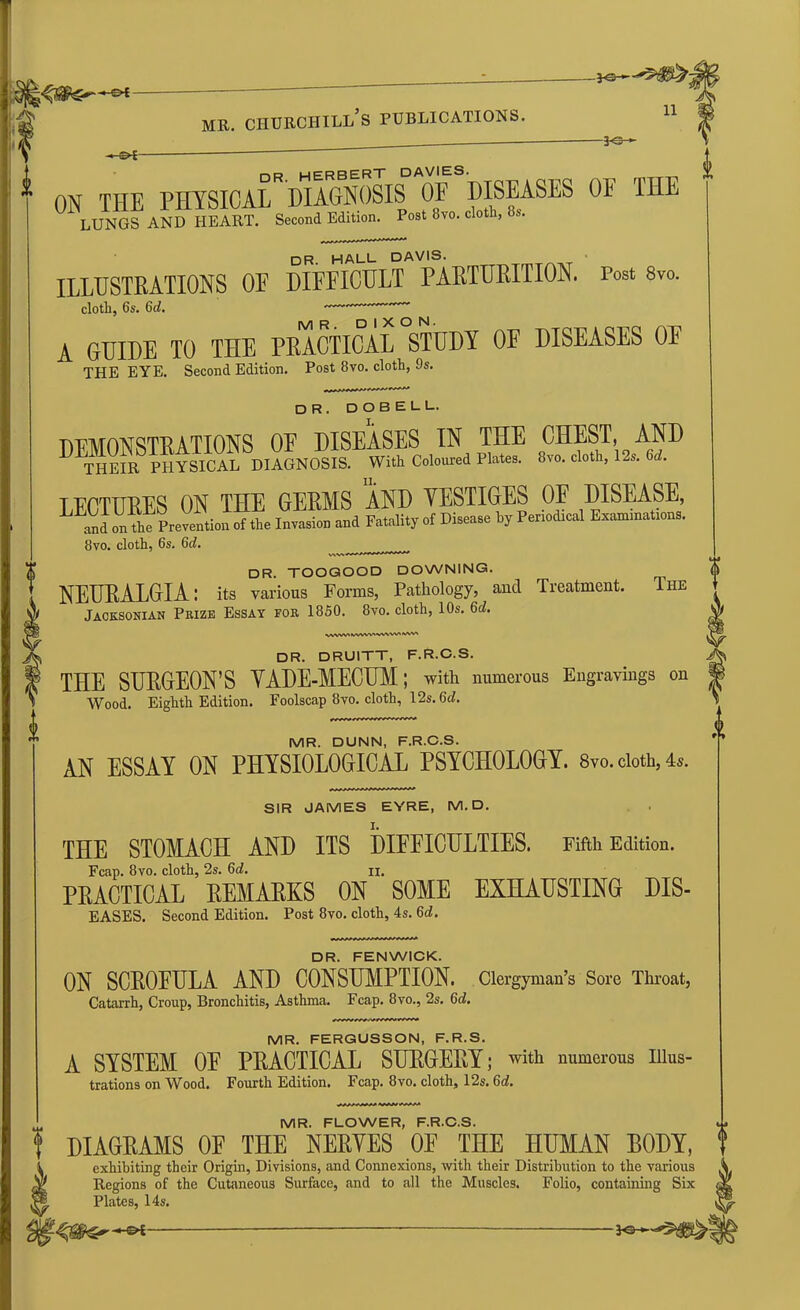 I ON THE PHYSICAL DIAGNOSIS OE DISEASES OE THE LUNGS AND HEART. Second Edition. Post 8vo. cloth, s. DR. HALL DAVIS. ILLUSTRATIONS OE DIEEICULT PARTURITION. Post 8vo. cloth, 6s. 6d. A GUIDE TO THE PRACTICAL STUDY OF DISEASES OE THE EYE. Second Edition. Post 8vo. cloth, 9s. DEMONSTRATIONS OF DISEASES IN THE CHEST, AND THEIR PHYSICAL DIAGNOSIS. With Coloured Plates. 8vo. cloth, 12s. 6d. T W TTTRES ON THE GERMS AND YESTIGES OE DISEASE, .IonThe Prevention Mthe Invasion and Fatality of Disease by Periodical Examinations. 8vo. cloth, 6s. Gd. A DR. DRUITT, F.R.C.S. THE SURGEON’S YADE-MECUM; with numerous Engravings on Wood. Eighth Edition. Foolscap 8vo. cloth, 12s. 6d. MR. DUNN, F.R.C.S. AN ESSAY ON PHYSIOLOGICAL PSYCHOLOGY. 8vo.doth,4S. SIR JAMES EYRE, M. D. THE STOMACH AND ITS DIFFICULTIES. Fifth Edition. Fcap. 8vo. cloth, 2s. 6d. xx. PRACTICAL REMARKS ON SOME EXHAUSTING DIS- EASES. Second Edition. Post 8vo. cloth, 4s. Gd. DR. FENWICK. ON SCROFULA AND CONSUMPTION. Clergyman’s Sore Throat, Catarrh, Croup, Bronchitis, Asthma. Fcap. 8vo., 2s. Gd. DR. TOOGOOD DOWNING. ^ ft NEURALGIA: its various Forms, Pathology, and Treatment. The t Jacksonian Prize Essay for 1850. 8vo. cloth, 10s. Gd. $ MR. FERGUSSON, F.R.S. A SYSTEM OE PRACTICAL SURGERY; with numerous illus- trations on Wood. Fourth Edition. Fcap. 8vo. cloth, 12s. Gd. MR. FLOWER, F.R.C.S. ** DIAGRAMS OF THE NERYES OF THE HUMAN BODY, t exhibiting their Origin, Divisions, and Connexions, with their Distribution to the various A Regions of the Cutaneous Surface, and to all the Muscles. Folio, containing Six Plates, 14s. -i